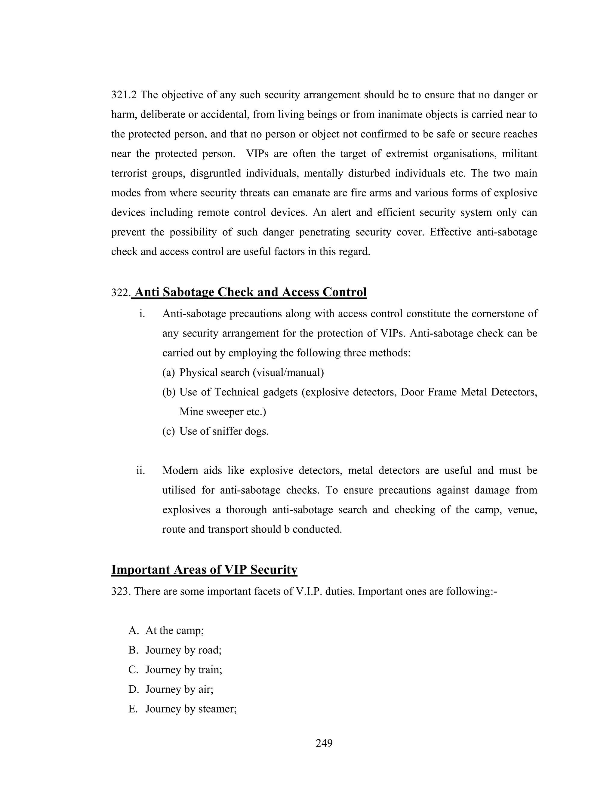 321.2 The objective of any such security arrangement should be to ensure that no danger or
harm, deliberate or accidental, from living beings or from inanimate objects is carried near to
the protected person, and that no person or object not confirmed to be safe or secure reaches
near the protected person. VIPs are often the target of extremist organisations, militant
terrorist groups, disgruntled individuals, mentally disturbed individuals etc. The two main
modes from where security threats can emanate are fire arms and various forms of explosive
devices including remote control devices. An alert and efficient security system only can
prevent the possibility of such danger penetrating security cover. Effective anti-sabotage
check and access control are useful factors in this regard.

322. Anti Sabotage Check and Access Control
i.

Anti-sabotage precautions along with access control constitute the cornerstone of
any security arrangement for the protection of VIPs. Anti-sabotage check can be
carried out by employing the following three methods:
(a) Physical search (visual/manual)
(b) Use of Technical gadgets (explosive detectors, Door Frame Metal Detectors,
Mine sweeper etc.)
(c) Use of sniffer dogs.

ii.

Modern aids like explosive detectors, metal detectors are useful and must be
utilised for anti-sabotage checks. To ensure precautions against damage from
explosives a thorough anti-sabotage search and checking of the camp, venue,
route and transport should b conducted.

Important Areas of VIP Security
323. There are some important facets of V.I.P. duties. Important ones are following:-

A. At the camp;
B. Journey by road;
C. Journey by train;
D. Journey by air;
E. Journey by steamer;
249

 