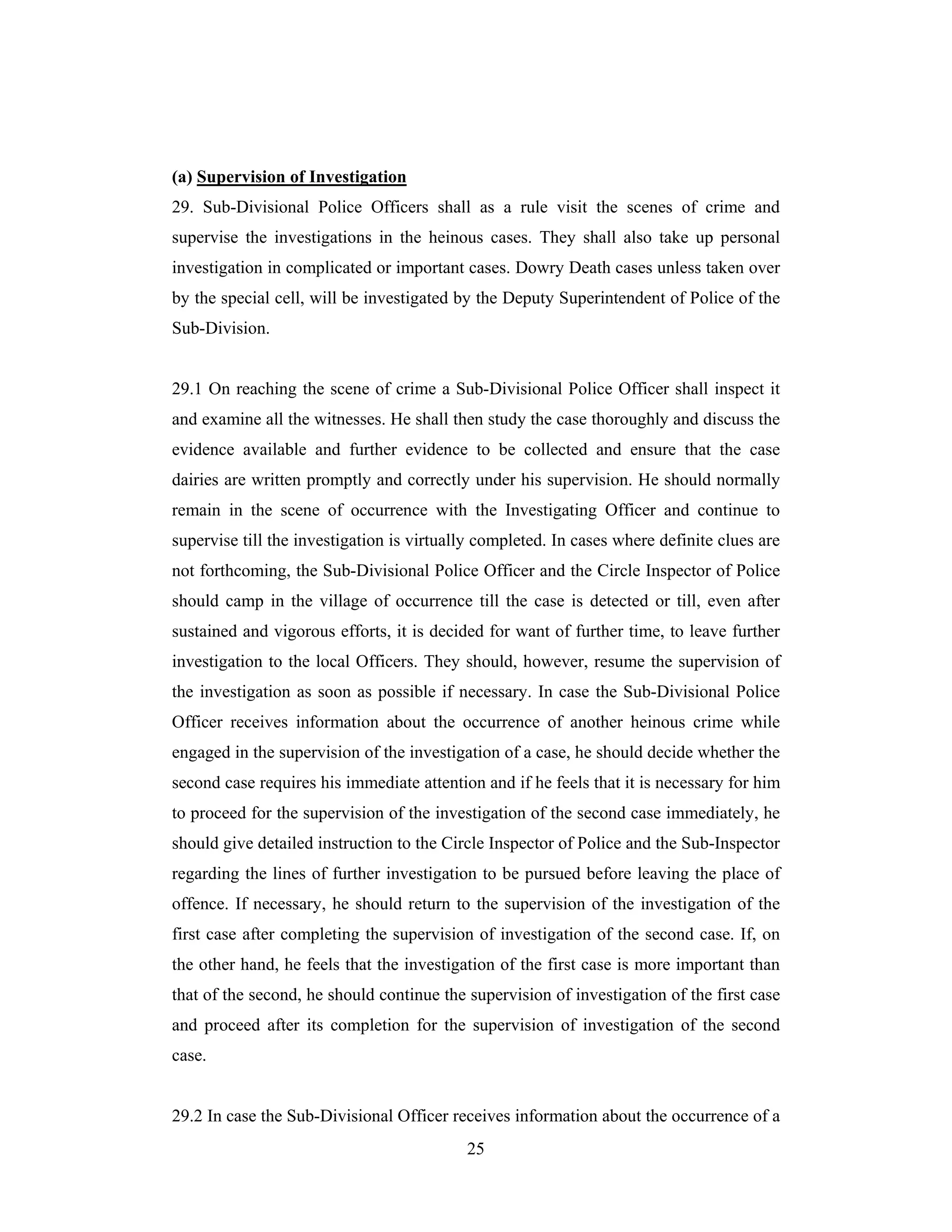 (a) Supervision of Investigation
29. Sub-Divisional Police Officers shall as a rule visit the scenes of crime and
supervise the investigations in the heinous cases. They shall also take up personal
investigation in complicated or important cases. Dowry Death cases unless taken over
by the special cell, will be investigated by the Deputy Superintendent of Police of the
Sub-Division.

29.1 On reaching the scene of crime a Sub-Divisional Police Officer shall inspect it
and examine all the witnesses. He shall then study the case thoroughly and discuss the
evidence available and further evidence to be collected and ensure that the case
dairies are written promptly and correctly under his supervision. He should normally
remain in the scene of occurrence with the Investigating Officer and continue to
supervise till the investigation is virtually completed. In cases where definite clues are
not forthcoming, the Sub-Divisional Police Officer and the Circle Inspector of Police
should camp in the village of occurrence till the case is detected or till, even after
sustained and vigorous efforts, it is decided for want of further time, to leave further
investigation to the local Officers. They should, however, resume the supervision of
the investigation as soon as possible if necessary. In case the Sub-Divisional Police
Officer receives information about the occurrence of another heinous crime while
engaged in the supervision of the investigation of a case, he should decide whether the
second case requires his immediate attention and if he feels that it is necessary for him
to proceed for the supervision of the investigation of the second case immediately, he
should give detailed instruction to the Circle Inspector of Police and the Sub-Inspector
regarding the lines of further investigation to be pursued before leaving the place of
offence. If necessary, he should return to the supervision of the investigation of the
first case after completing the supervision of investigation of the second case. If, on
the other hand, he feels that the investigation of the first case is more important than
that of the second, he should continue the supervision of investigation of the first case
and proceed after its completion for the supervision of investigation of the second
case.

29.2 In case the Sub-Divisional Officer receives information about the occurrence of a
25

 
