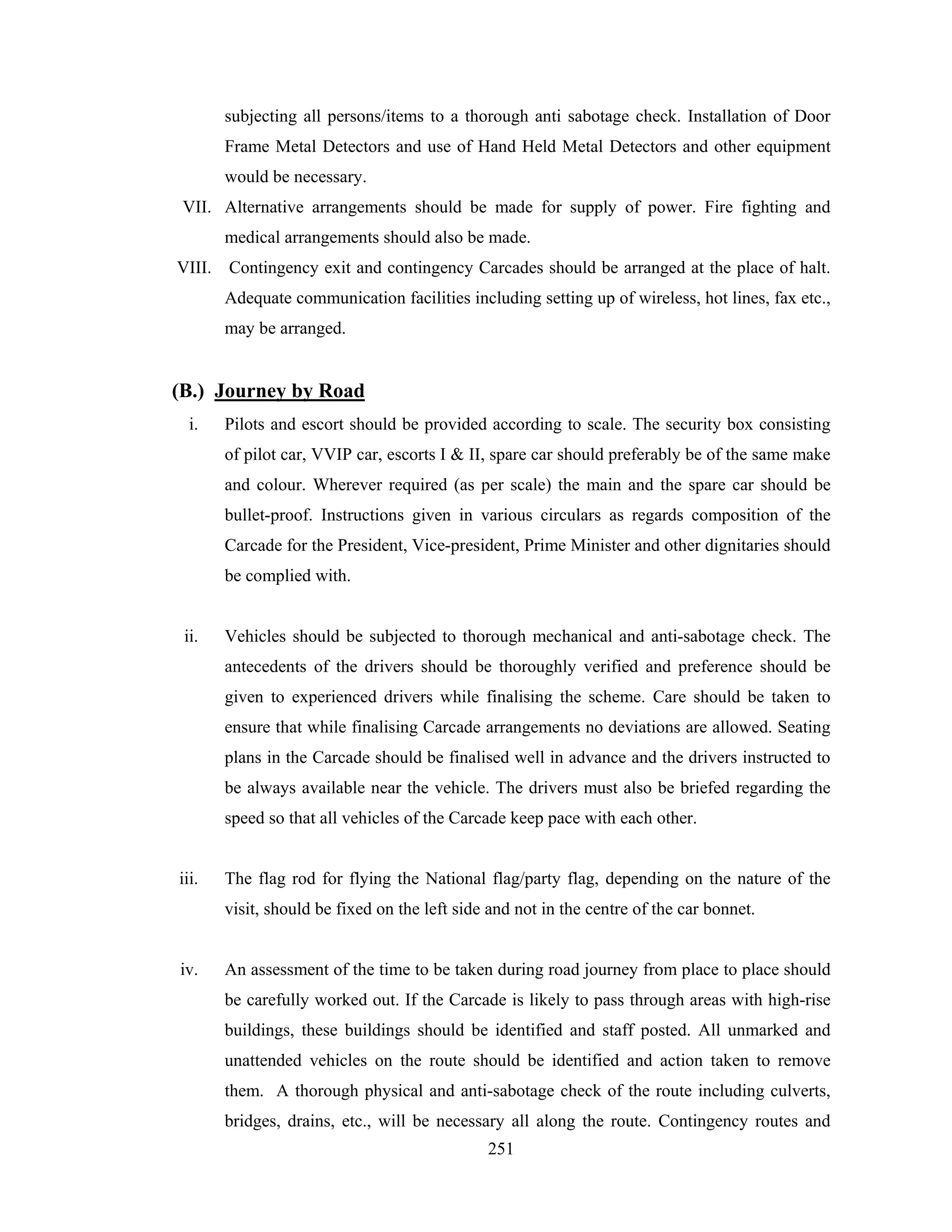 subjecting all persons/items to a thorough anti sabotage check. Installation of Door
Frame Metal Detectors and use of Hand Held Metal Detectors and other equipment
would be necessary.
VII. Alternative arrangements should be made for supply of power. Fire fighting and
medical arrangements should also be made.
VIII. Contingency exit and contingency Carcades should be arranged at the place of halt.
Adequate communication facilities including setting up of wireless, hot lines, fax etc.,
may be arranged.

(B.) Journey by Road
i.

Pilots and escort should be provided according to scale. The security box consisting
of pilot car, VVIP car, escorts I & II, spare car should preferably be of the same make
and colour. Wherever required (as per scale) the main and the spare car should be
bullet-proof. Instructions given in various circulars as regards composition of the
Carcade for the President, Vice-president, Prime Minister and other dignitaries should
be complied with.

ii.

Vehicles should be subjected to thorough mechanical and anti-sabotage check. The
antecedents of the drivers should be thoroughly verified and preference should be
given to experienced drivers while finalising the scheme. Care should be taken to
ensure that while finalising Carcade arrangements no deviations are allowed. Seating
plans in the Carcade should be finalised well in advance and the drivers instructed to
be always available near the vehicle. The drivers must also be briefed regarding the
speed so that all vehicles of the Carcade keep pace with each other.

iii.

The flag rod for flying the National flag/party flag, depending on the nature of the
visit, should be fixed on the left side and not in the centre of the car bonnet.

iv.

An assessment of the time to be taken during road journey from place to place should
be carefully worked out. If the Carcade is likely to pass through areas with high-rise
buildings, these buildings should be identified and staff posted. All unmarked and
unattended vehicles on the route should be identified and action taken to remove
them. A thorough physical and anti-sabotage check of the route including culverts,
bridges, drains, etc., will be necessary all along the route. Contingency routes and
251

 