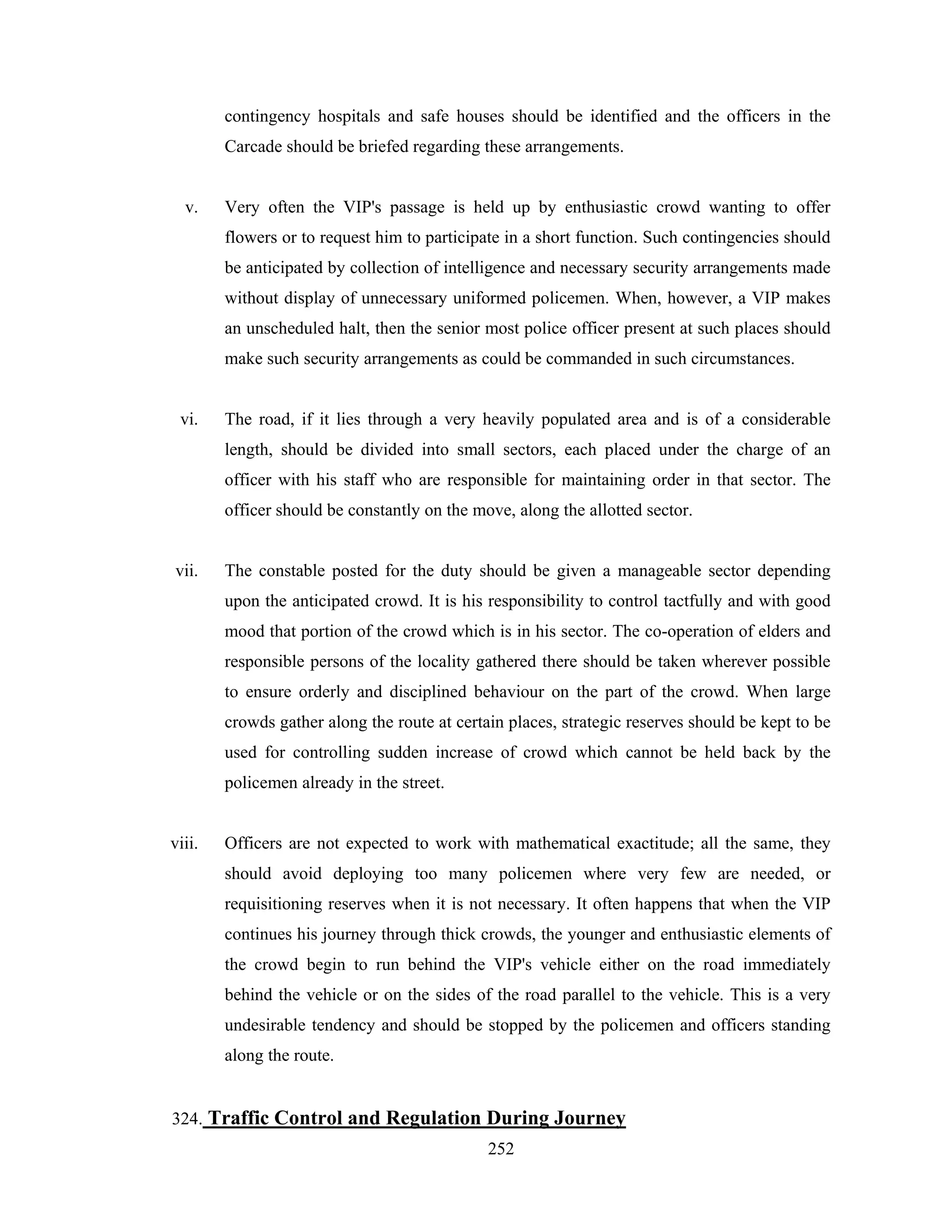 contingency hospitals and safe houses should be identified and the officers in the
Carcade should be briefed regarding these arrangements.

v.

Very often the VIP's passage is held up by enthusiastic crowd wanting to offer
flowers or to request him to participate in a short function. Such contingencies should
be anticipated by collection of intelligence and necessary security arrangements made
without display of unnecessary uniformed policemen. When, however, a VIP makes
an unscheduled halt, then the senior most police officer present at such places should
make such security arrangements as could be commanded in such circumstances.

vi.

The road, if it lies through a very heavily populated area and is of a considerable
length, should be divided into small sectors, each placed under the charge of an
officer with his staff who are responsible for maintaining order in that sector. The
officer should be constantly on the move, along the allotted sector.

vii.

The constable posted for the duty should be given a manageable sector depending
upon the anticipated crowd. It is his responsibility to control tactfully and with good
mood that portion of the crowd which is in his sector. The co-operation of elders and
responsible persons of the locality gathered there should be taken wherever possible
to ensure orderly and disciplined behaviour on the part of the crowd. When large
crowds gather along the route at certain places, strategic reserves should be kept to be
used for controlling sudden increase of crowd which cannot be held back by the
policemen already in the street.

viii.

Officers are not expected to work with mathematical exactitude; all the same, they
should avoid deploying too many policemen where very few are needed, or
requisitioning reserves when it is not necessary. It often happens that when the VIP
continues his journey through thick crowds, the younger and enthusiastic elements of
the crowd begin to run behind the VIP's vehicle either on the road immediately
behind the vehicle or on the sides of the road parallel to the vehicle. This is a very
undesirable tendency and should be stopped by the policemen and officers standing
along the route.

324. Traffic Control and Regulation During Journey
252

 