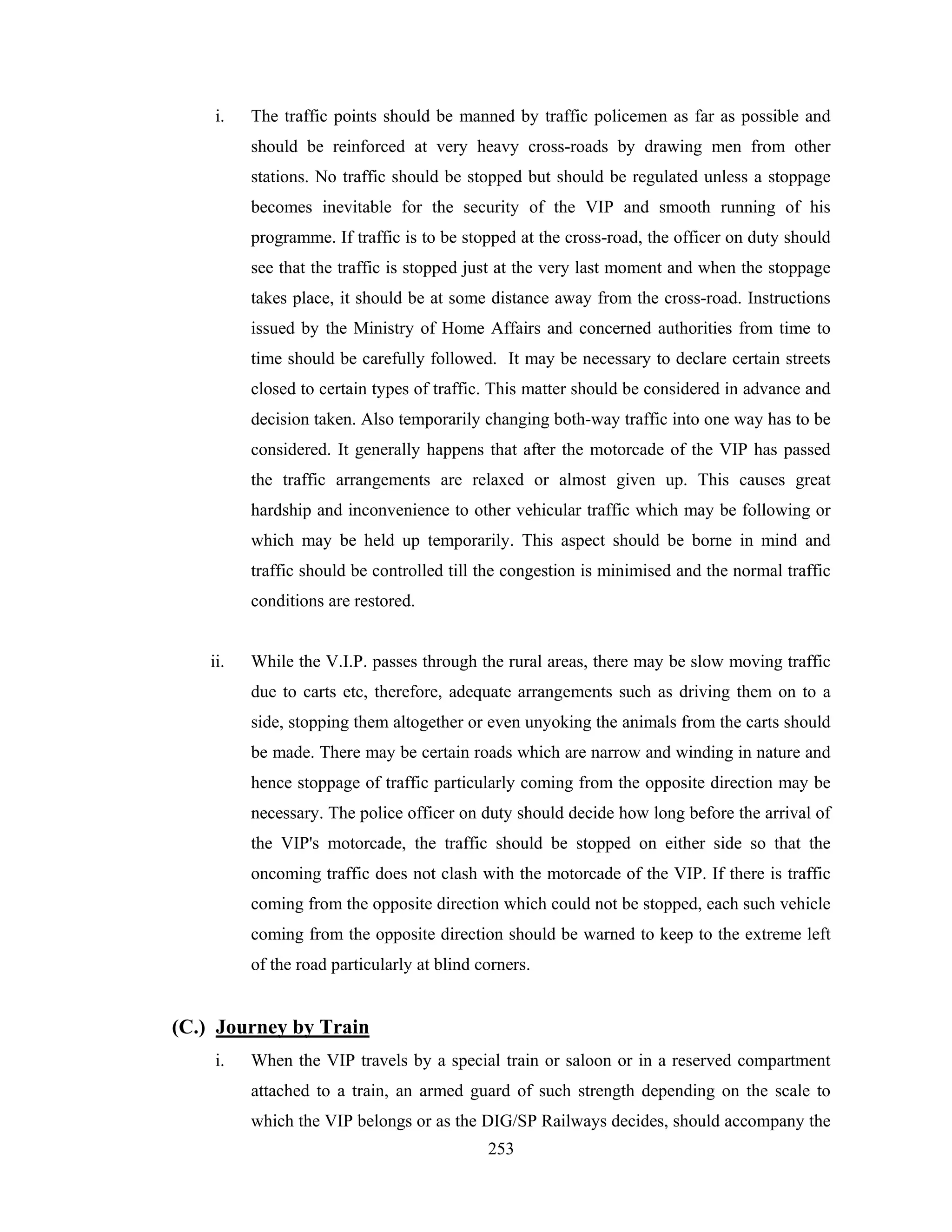 i.

The traffic points should be manned by traffic policemen as far as possible and
should be reinforced at very heavy cross-roads by drawing men from other
stations. No traffic should be stopped but should be regulated unless a stoppage
becomes inevitable for the security of the VIP and smooth running of his
programme. If traffic is to be stopped at the cross-road, the officer on duty should
see that the traffic is stopped just at the very last moment and when the stoppage
takes place, it should be at some distance away from the cross-road. Instructions
issued by the Ministry of Home Affairs and concerned authorities from time to
time should be carefully followed. It may be necessary to declare certain streets
closed to certain types of traffic. This matter should be considered in advance and
decision taken. Also temporarily changing both-way traffic into one way has to be
considered. It generally happens that after the motorcade of the VIP has passed
the traffic arrangements are relaxed or almost given up. This causes great
hardship and inconvenience to other vehicular traffic which may be following or
which may be held up temporarily. This aspect should be borne in mind and
traffic should be controlled till the congestion is minimised and the normal traffic
conditions are restored.

ii.

While the V.I.P. passes through the rural areas, there may be slow moving traffic
due to carts etc, therefore, adequate arrangements such as driving them on to a
side, stopping them altogether or even unyoking the animals from the carts should
be made. There may be certain roads which are narrow and winding in nature and
hence stoppage of traffic particularly coming from the opposite direction may be
necessary. The police officer on duty should decide how long before the arrival of
the VIP's motorcade, the traffic should be stopped on either side so that the
oncoming traffic does not clash with the motorcade of the VIP. If there is traffic
coming from the opposite direction which could not be stopped, each such vehicle
coming from the opposite direction should be warned to keep to the extreme left
of the road particularly at blind corners.

(C.) Journey by Train
i.

When the VIP travels by a special train or saloon or in a reserved compartment
attached to a train, an armed guard of such strength depending on the scale to
which the VIP belongs or as the DIG/SP Railways decides, should accompany the
253

 
