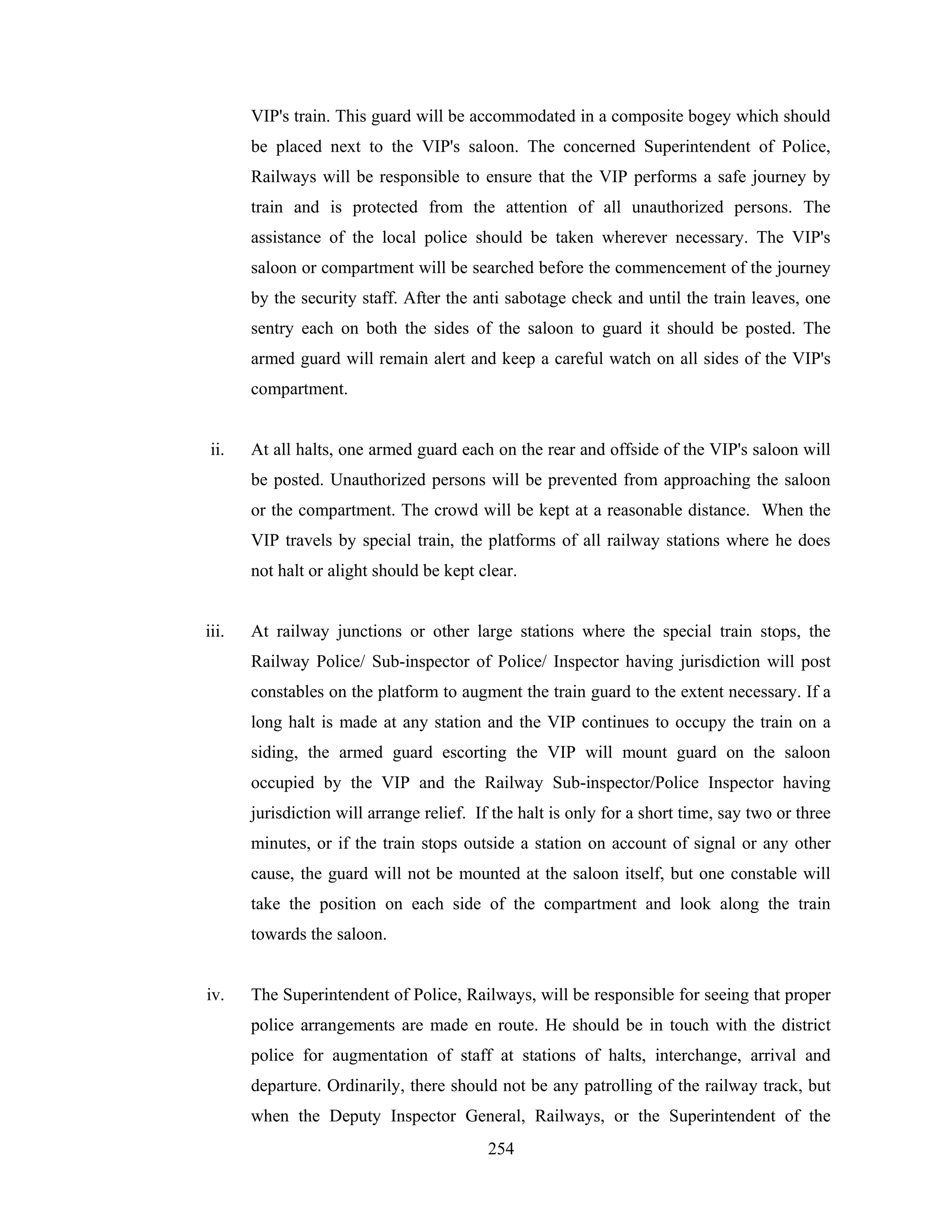 VIP's train. This guard will be accommodated in a composite bogey which should
be placed next to the VIP's saloon. The concerned Superintendent of Police,
Railways will be responsible to ensure that the VIP performs a safe journey by
train and is protected from the attention of all unauthorized persons. The
assistance of the local police should be taken wherever necessary. The VIP's
saloon or compartment will be searched before the commencement of the journey
by the security staff. After the anti sabotage check and until the train leaves, one
sentry each on both the sides of the saloon to guard it should be posted. The
armed guard will remain alert and keep a careful watch on all sides of the VIP's
compartment.

ii.

At all halts, one armed guard each on the rear and offside of the VIP's saloon will
be posted. Unauthorized persons will be prevented from approaching the saloon
or the compartment. The crowd will be kept at a reasonable distance. When the
VIP travels by special train, the platforms of all railway stations where he does
not halt or alight should be kept clear.

iii.

At railway junctions or other large stations where the special train stops, the
Railway Police/ Sub-inspector of Police/ Inspector having jurisdiction will post
constables on the platform to augment the train guard to the extent necessary. If a
long halt is made at any station and the VIP continues to occupy the train on a
siding, the armed guard escorting the VIP will mount guard on the saloon
occupied by the VIP and the Railway Sub-inspector/Police Inspector having
jurisdiction will arrange relief. If the halt is only for a short time, say two or three
minutes, or if the train stops outside a station on account of signal or any other
cause, the guard will not be mounted at the saloon itself, but one constable will
take the position on each side of the compartment and look along the train
towards the saloon.

iv.

The Superintendent of Police, Railways, will be responsible for seeing that proper
police arrangements are made en route. He should be in touch with the district
police for augmentation of staff at stations of halts, interchange, arrival and
departure. Ordinarily, there should not be any patrolling of the railway track, but
when the Deputy Inspector General, Railways, or the Superintendent of the
254

 