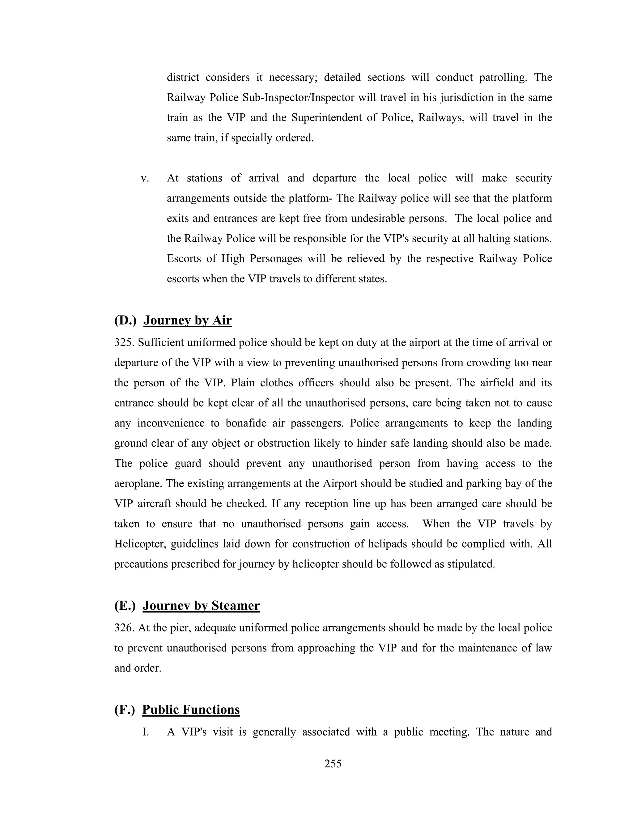 district considers it necessary; detailed sections will conduct patrolling. The
Railway Police Sub-Inspector/Inspector will travel in his jurisdiction in the same
train as the VIP and the Superintendent of Police, Railways, will travel in the
same train, if specially ordered.

v.

At stations of arrival and departure the local police will make security
arrangements outside the platform- The Railway police will see that the platform
exits and entrances are kept free from undesirable persons. The local police and
the Railway Police will be responsible for the VIP's security at all halting stations.
Escorts of High Personages will be relieved by the respective Railway Police
escorts when the VIP travels to different states.

(D.) Journey by Air
325. Sufficient uniformed police should be kept on duty at the airport at the time of arrival or
departure of the VIP with a view to preventing unauthorised persons from crowding too near
the person of the VIP. Plain clothes officers should also be present. The airfield and its
entrance should be kept clear of all the unauthorised persons, care being taken not to cause
any inconvenience to bonafide air passengers. Police arrangements to keep the landing
ground clear of any object or obstruction likely to hinder safe landing should also be made.
The police guard should prevent any unauthorised person from having access to the
aeroplane. The existing arrangements at the Airport should be studied and parking bay of the
VIP aircraft should be checked. If any reception line up has been arranged care should be
taken to ensure that no unauthorised persons gain access.

When the VIP travels by

Helicopter, guidelines laid down for construction of helipads should be complied with. All
precautions prescribed for journey by helicopter should be followed as stipulated.

(E.) Journey by Steamer
326. At the pier, adequate uniformed police arrangements should be made by the local police
to prevent unauthorised persons from approaching the VIP and for the maintenance of law
and order.

(F.) Public Functions
I.

A VIP's visit is generally associated with a public meeting. The nature and
255

 