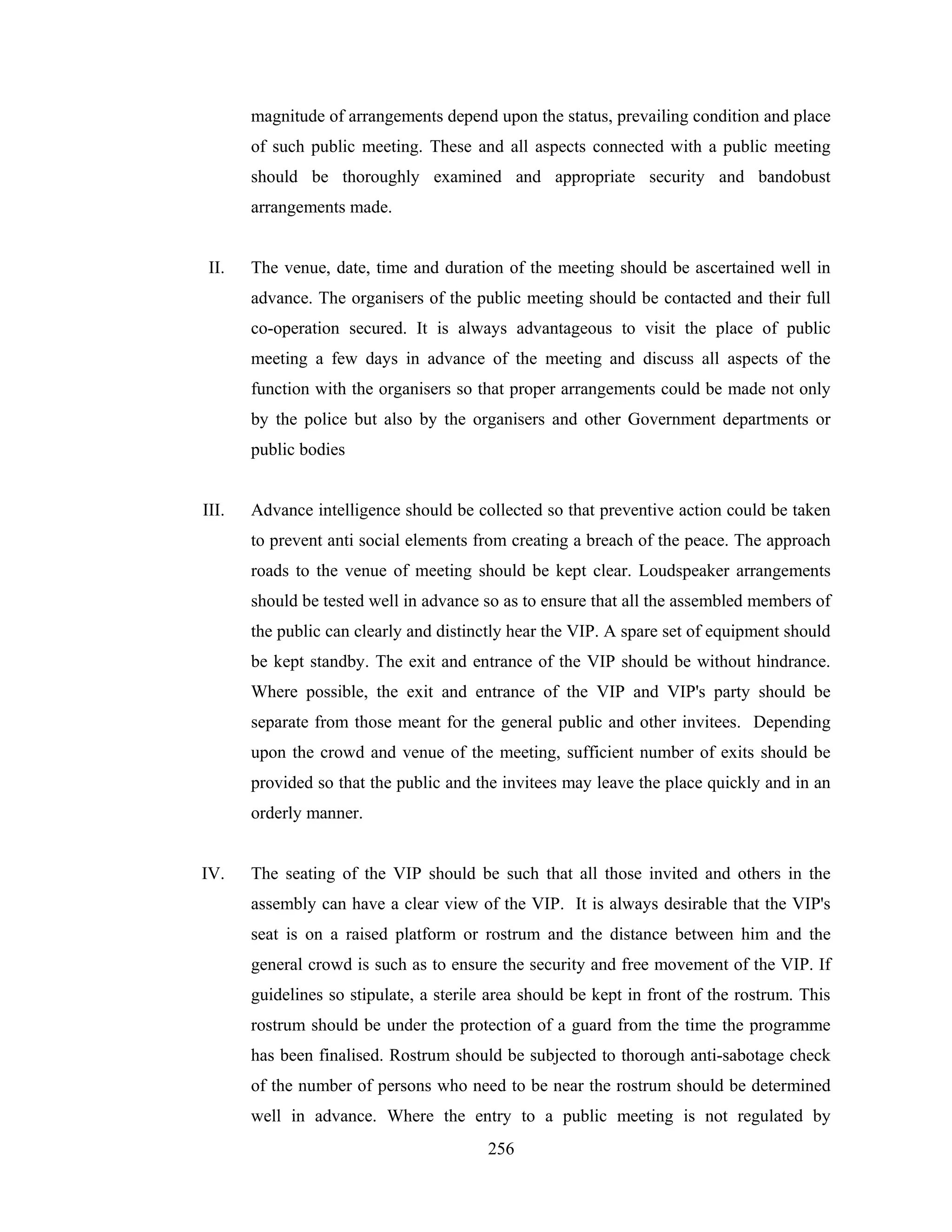 magnitude of arrangements depend upon the status, prevailing condition and place
of such public meeting. These and all aspects connected with a public meeting
should be thoroughly examined and appropriate security and bandobust
arrangements made.

II.

The venue, date, time and duration of the meeting should be ascertained well in
advance. The organisers of the public meeting should be contacted and their full
co-operation secured. It is always advantageous to visit the place of public
meeting a few days in advance of the meeting and discuss all aspects of the
function with the organisers so that proper arrangements could be made not only
by the police but also by the organisers and other Government departments or
public bodies

III.

Advance intelligence should be collected so that preventive action could be taken
to prevent anti social elements from creating a breach of the peace. The approach
roads to the venue of meeting should be kept clear. Loudspeaker arrangements
should be tested well in advance so as to ensure that all the assembled members of
the public can clearly and distinctly hear the VIP. A spare set of equipment should
be kept standby. The exit and entrance of the VIP should be without hindrance.
Where possible, the exit and entrance of the VIP and VIP's party should be
separate from those meant for the general public and other invitees. Depending
upon the crowd and venue of the meeting, sufficient number of exits should be
provided so that the public and the invitees may leave the place quickly and in an
orderly manner.

IV.

The seating of the VIP should be such that all those invited and others in the
assembly can have a clear view of the VIP. It is always desirable that the VIP's
seat is on a raised platform or rostrum and the distance between him and the
general crowd is such as to ensure the security and free movement of the VIP. If
guidelines so stipulate, a sterile area should be kept in front of the rostrum. This
rostrum should be under the protection of a guard from the time the programme
has been finalised. Rostrum should be subjected to thorough anti-sabotage check
of the number of persons who need to be near the rostrum should be determined
well in advance. Where the entry to a public meeting is not regulated by
256

 