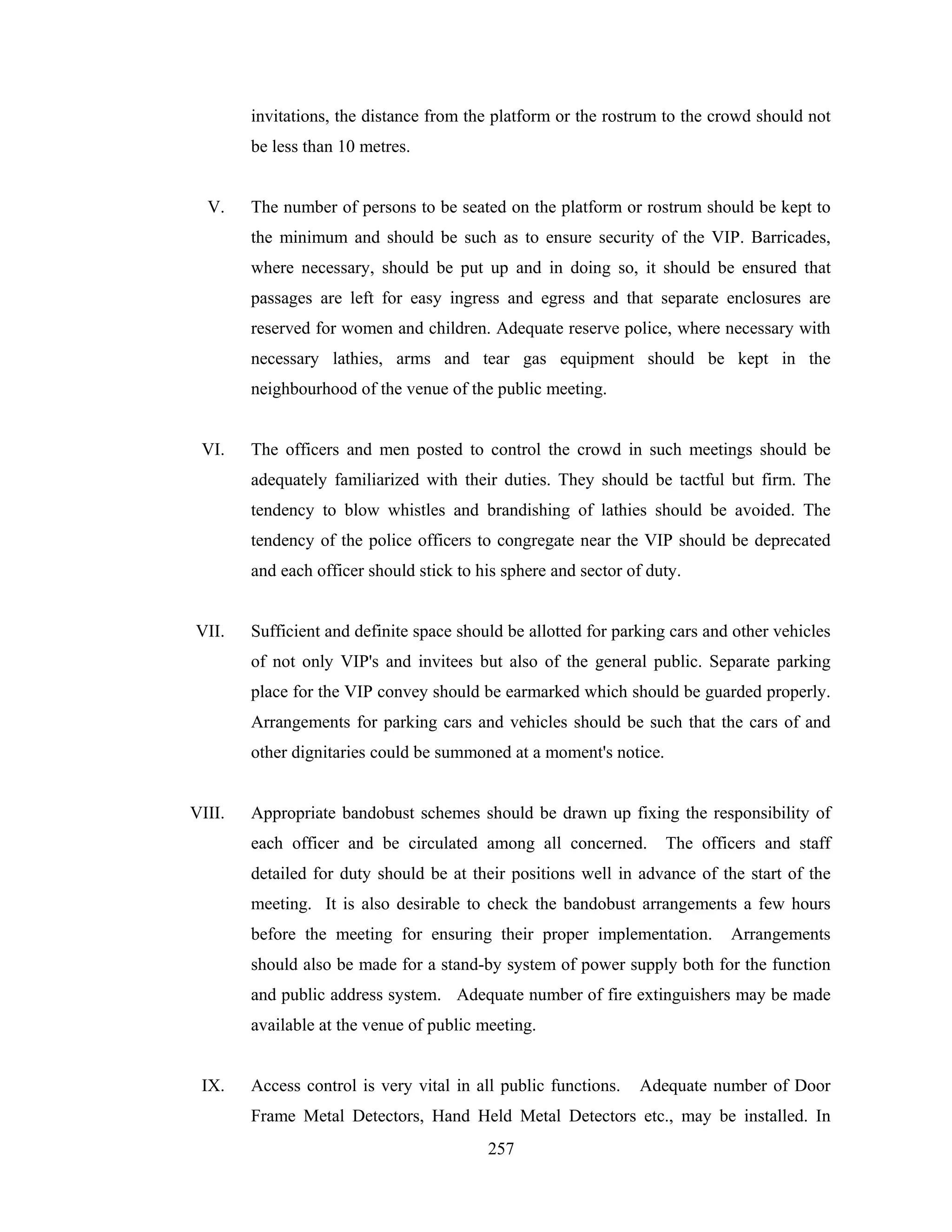 invitations, the distance from the platform or the rostrum to the crowd should not
be less than 10 metres.

V.

The number of persons to be seated on the platform or rostrum should be kept to
the minimum and should be such as to ensure security of the VIP. Barricades,
where necessary, should be put up and in doing so, it should be ensured that
passages are left for easy ingress and egress and that separate enclosures are
reserved for women and children. Adequate reserve police, where necessary with
necessary lathies, arms and tear gas equipment should be kept in the
neighbourhood of the venue of the public meeting.

VI.

The officers and men posted to control the crowd in such meetings should be
adequately familiarized with their duties. They should be tactful but firm. The
tendency to blow whistles and brandishing of lathies should be avoided. The
tendency of the police officers to congregate near the VIP should be deprecated
and each officer should stick to his sphere and sector of duty.

VII.

Sufficient and definite space should be allotted for parking cars and other vehicles
of not only VIP's and invitees but also of the general public. Separate parking
place for the VIP convey should be earmarked which should be guarded properly.
Arrangements for parking cars and vehicles should be such that the cars of and
other dignitaries could be summoned at a moment's notice.

VIII.

Appropriate bandobust schemes should be drawn up fixing the responsibility of
each officer and be circulated among all concerned.

The officers and staff

detailed for duty should be at their positions well in advance of the start of the
meeting. It is also desirable to check the bandobust arrangements a few hours
before the meeting for ensuring their proper implementation.

Arrangements

should also be made for a stand-by system of power supply both for the function
and public address system. Adequate number of fire extinguishers may be made
available at the venue of public meeting.

IX.

Access control is very vital in all public functions.

Adequate number of Door

Frame Metal Detectors, Hand Held Metal Detectors etc., may be installed. In
257

 