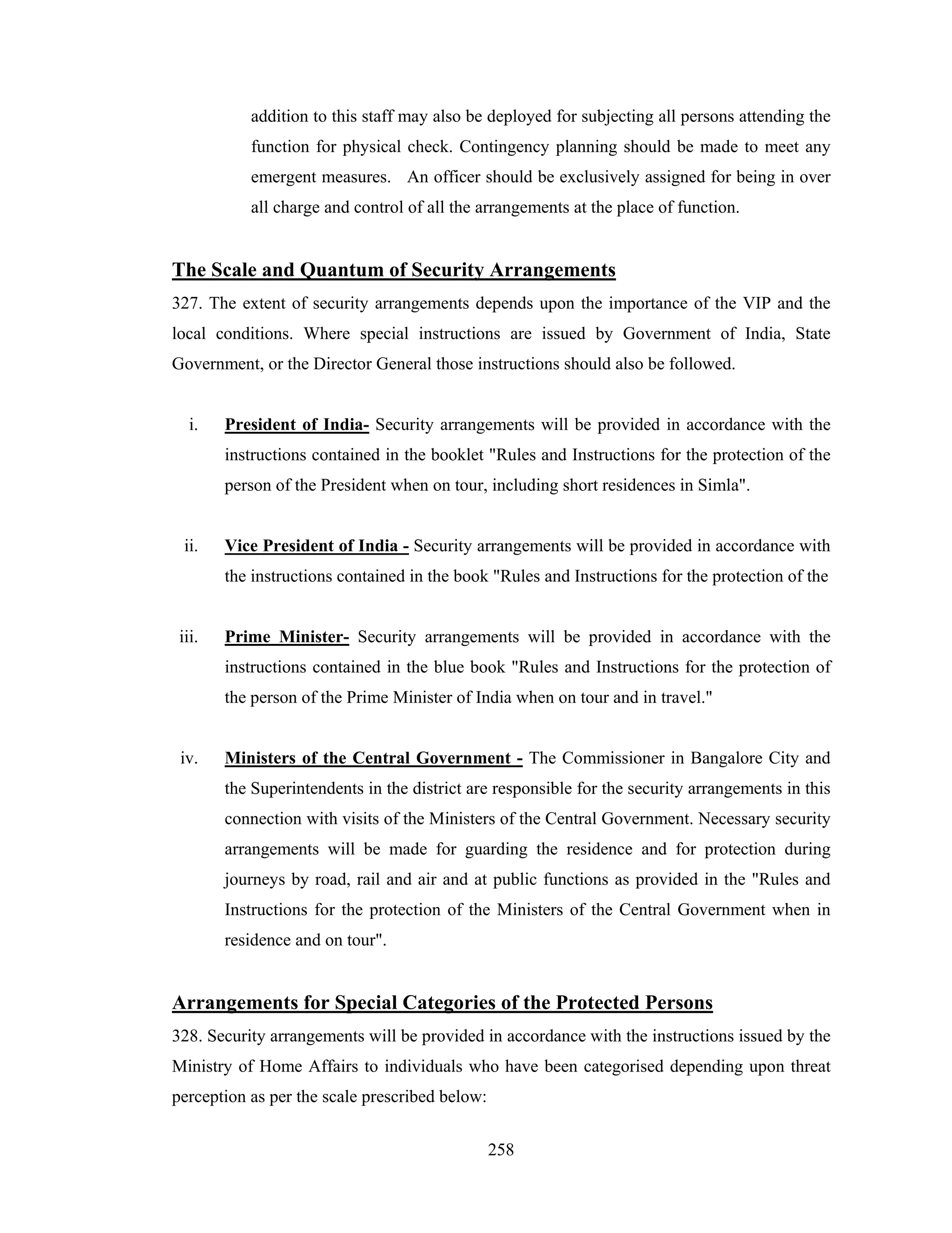 addition to this staff may also be deployed for subjecting all persons attending the
function for physical check. Contingency planning should be made to meet any
emergent measures. An officer should be exclusively assigned for being in over
all charge and control of all the arrangements at the place of function.

The Scale and Quantum of Security Arrangements
327. The extent of security arrangements depends upon the importance of the VIP and the
local conditions. Where special instructions are issued by Government of India, State
Government, or the Director General those instructions should also be followed.

i.

President of India- Security arrangements will be provided in accordance with the
instructions contained in the booklet "Rules and Instructions for the protection of the
person of the President when on tour, including short residences in Simla".

ii.

Vice President of India - Security arrangements will be provided in accordance with
the instructions contained in the book "Rules and Instructions for the protection of the

iii.

Prime Minister- Security arrangements will be provided in accordance with the
instructions contained in the blue book "Rules and Instructions for the protection of
the person of the Prime Minister of India when on tour and in travel."

iv.

Ministers of the Central Government - The Commissioner in Bangalore City and
the Superintendents in the district are responsible for the security arrangements in this
connection with visits of the Ministers of the Central Government. Necessary security
arrangements will be made for guarding the residence and for protection during
journeys by road, rail and air and at public functions as provided in the "Rules and
Instructions for the protection of the Ministers of the Central Government when in
residence and on tour".

Arrangements for Special Categories of the Protected Persons
328. Security arrangements will be provided in accordance with the instructions issued by the
Ministry of Home Affairs to individuals who have been categorised depending upon threat
perception as per the scale prescribed below:
258

 