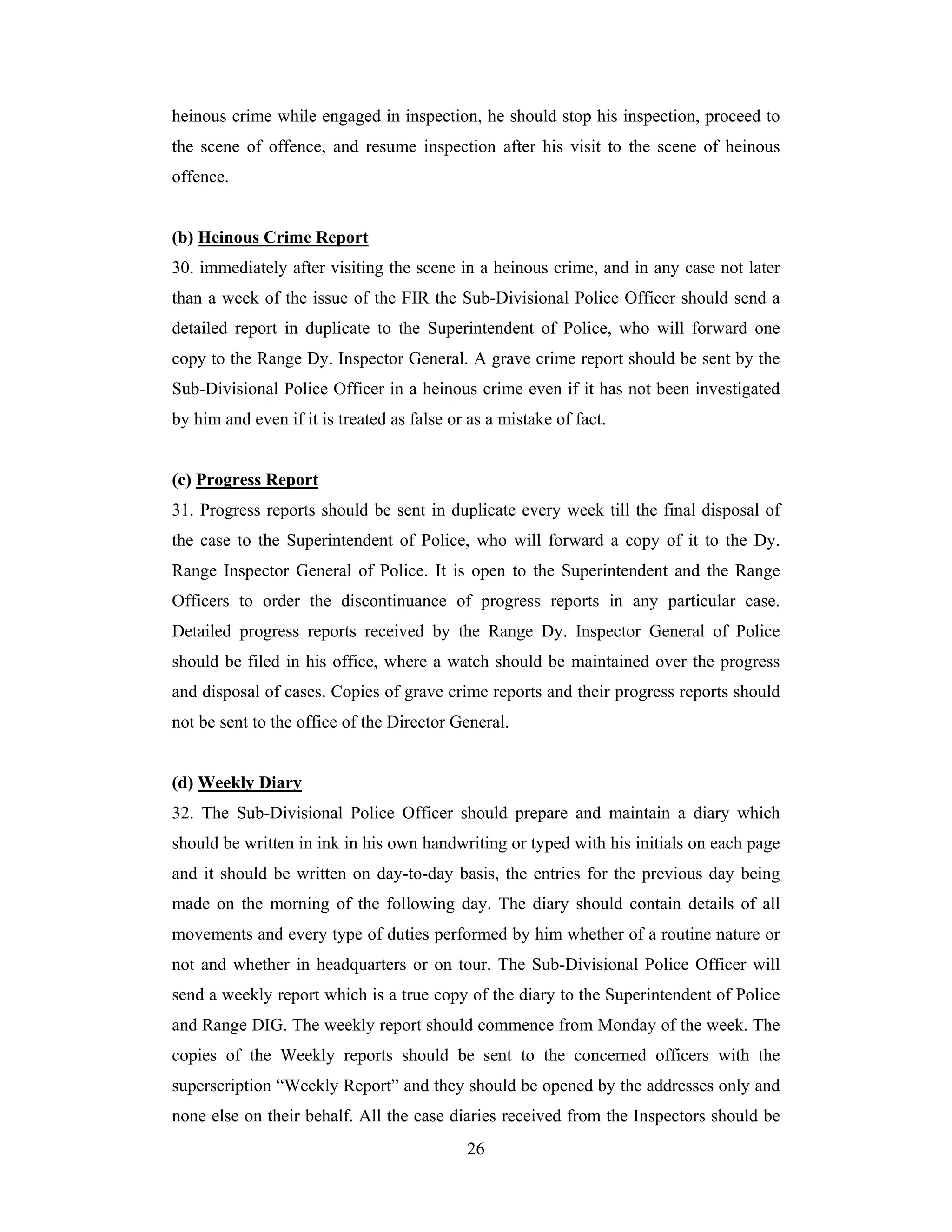 heinous crime while engaged in inspection, he should stop his inspection, proceed to
the scene of offence, and resume inspection after his visit to the scene of heinous
offence.

(b) Heinous Crime Report
30. immediately after visiting the scene in a heinous crime, and in any case not later
than a week of the issue of the FIR the Sub-Divisional Police Officer should send a
detailed report in duplicate to the Superintendent of Police, who will forward one
copy to the Range Dy. Inspector General. A grave crime report should be sent by the
Sub-Divisional Police Officer in a heinous crime even if it has not been investigated
by him and even if it is treated as false or as a mistake of fact.

(c) Progress Report
31. Progress reports should be sent in duplicate every week till the final disposal of
the case to the Superintendent of Police, who will forward a copy of it to the Dy.
Range Inspector General of Police. It is open to the Superintendent and the Range
Officers to order the discontinuance of progress reports in any particular case.
Detailed progress reports received by the Range Dy. Inspector General of Police
should be filed in his office, where a watch should be maintained over the progress
and disposal of cases. Copies of grave crime reports and their progress reports should
not be sent to the office of the Director General.

(d) Weekly Diary
32. The Sub-Divisional Police Officer should prepare and maintain a diary which
should be written in ink in his own handwriting or typed with his initials on each page
and it should be written on day-to-day basis, the entries for the previous day being
made on the morning of the following day. The diary should contain details of all
movements and every type of duties performed by him whether of a routine nature or
not and whether in headquarters or on tour. The Sub-Divisional Police Officer will
send a weekly report which is a true copy of the diary to the Superintendent of Police
and Range DIG. The weekly report should commence from Monday of the week. The
copies of the Weekly reports should be sent to the concerned officers with the
superscription “Weekly Report” and they should be opened by the addresses only and
none else on their behalf. All the case diaries received from the Inspectors should be
26

 
