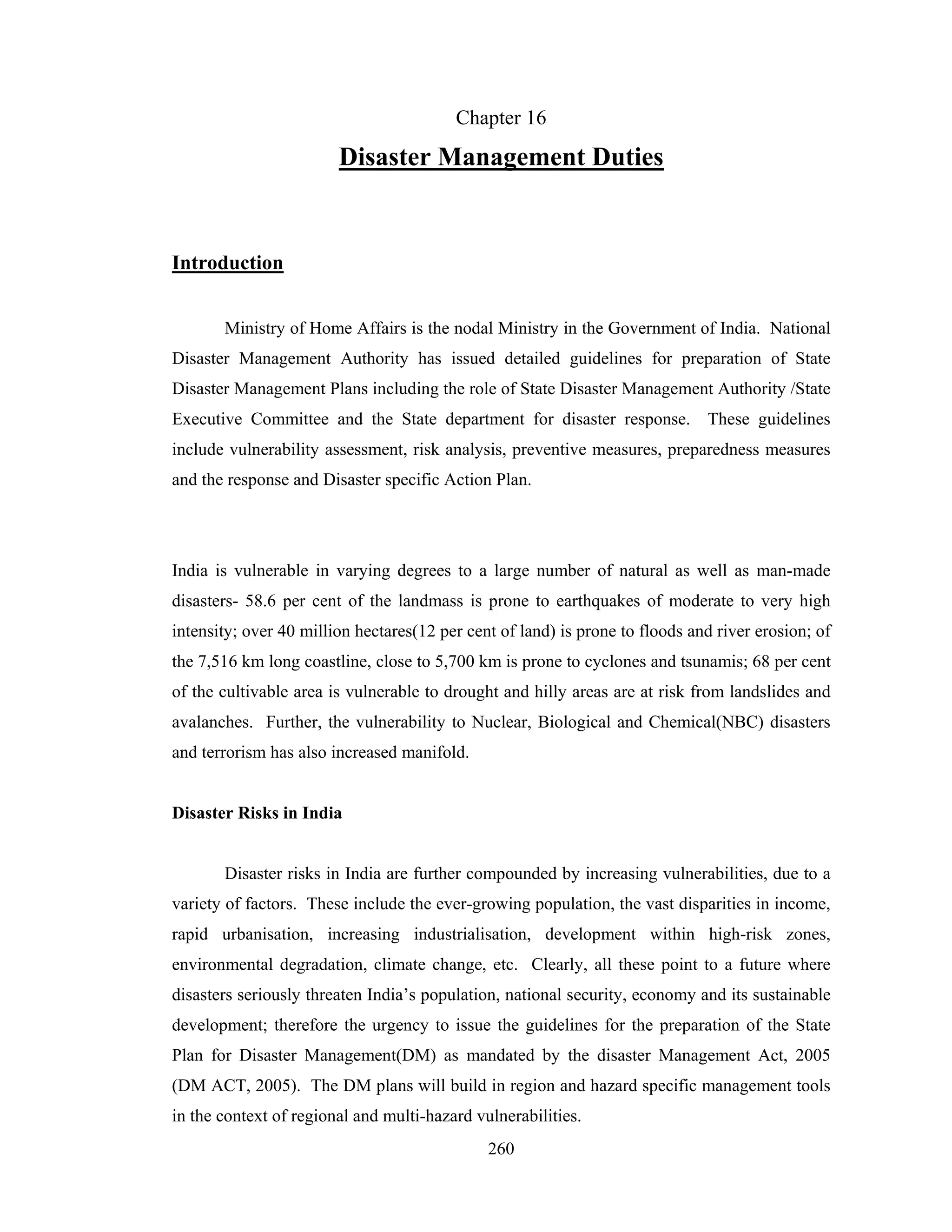Chapter 16

Disaster Management Duties

Introduction
Ministry of Home Affairs is the nodal Ministry in the Government of India. National
Disaster Management Authority has issued detailed guidelines for preparation of State
Disaster Management Plans including the role of State Disaster Management Authority /State
Executive Committee and the State department for disaster response. These guidelines
include vulnerability assessment, risk analysis, preventive measures, preparedness measures
and the response and Disaster specific Action Plan.

India is vulnerable in varying degrees to a large number of natural as well as man-made
disasters- 58.6 per cent of the landmass is prone to earthquakes of moderate to very high
intensity; over 40 million hectares(12 per cent of land) is prone to floods and river erosion; of
the 7,516 km long coastline, close to 5,700 km is prone to cyclones and tsunamis; 68 per cent
of the cultivable area is vulnerable to drought and hilly areas are at risk from landslides and
avalanches. Further, the vulnerability to Nuclear, Biological and Chemical(NBC) disasters
and terrorism has also increased manifold.

Disaster Risks in India

Disaster risks in India are further compounded by increasing vulnerabilities, due to a
variety of factors. These include the ever-growing population, the vast disparities in income,
rapid urbanisation, increasing industrialisation, development within high-risk zones,
environmental degradation, climate change, etc. Clearly, all these point to a future where
disasters seriously threaten India’s population, national security, economy and its sustainable
development; therefore the urgency to issue the guidelines for the preparation of the State
Plan for Disaster Management(DM) as mandated by the disaster Management Act, 2005
(DM ACT, 2005). The DM plans will build in region and hazard specific management tools
in the context of regional and multi-hazard vulnerabilities.
260

 