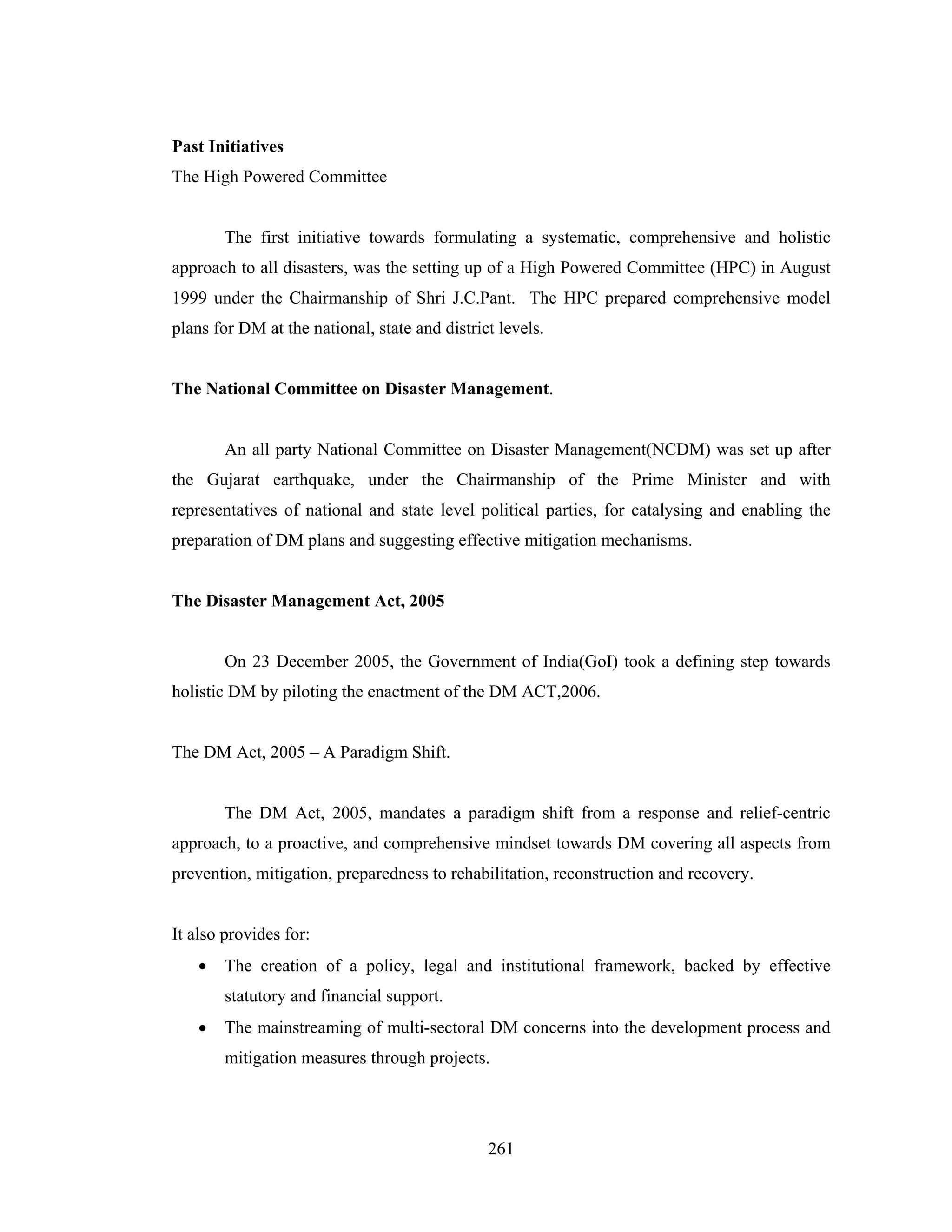 Past Initiatives
The High Powered Committee

The first initiative towards formulating a systematic, comprehensive and holistic
approach to all disasters, was the setting up of a High Powered Committee (HPC) in August
1999 under the Chairmanship of Shri J.C.Pant. The HPC prepared comprehensive model
plans for DM at the national, state and district levels.

The National Committee on Disaster Management.

An all party National Committee on Disaster Management(NCDM) was set up after
the Gujarat earthquake, under the Chairmanship of the Prime Minister and with
representatives of national and state level political parties, for catalysing and enabling the
preparation of DM plans and suggesting effective mitigation mechanisms.

The Disaster Management Act, 2005

On 23 December 2005, the Government of India(GoI) took a defining step towards
holistic DM by piloting the enactment of the DM ACT,2006.

The DM Act, 2005 – A Paradigm Shift.

The DM Act, 2005, mandates a paradigm shift from a response and relief-centric
approach, to a proactive, and comprehensive mindset towards DM covering all aspects from
prevention, mitigation, preparedness to rehabilitation, reconstruction and recovery.

It also provides for:
•

The creation of a policy, legal and institutional framework, backed by effective
statutory and financial support.

•

The mainstreaming of multi-sectoral DM concerns into the development process and
mitigation measures through projects.

261

 