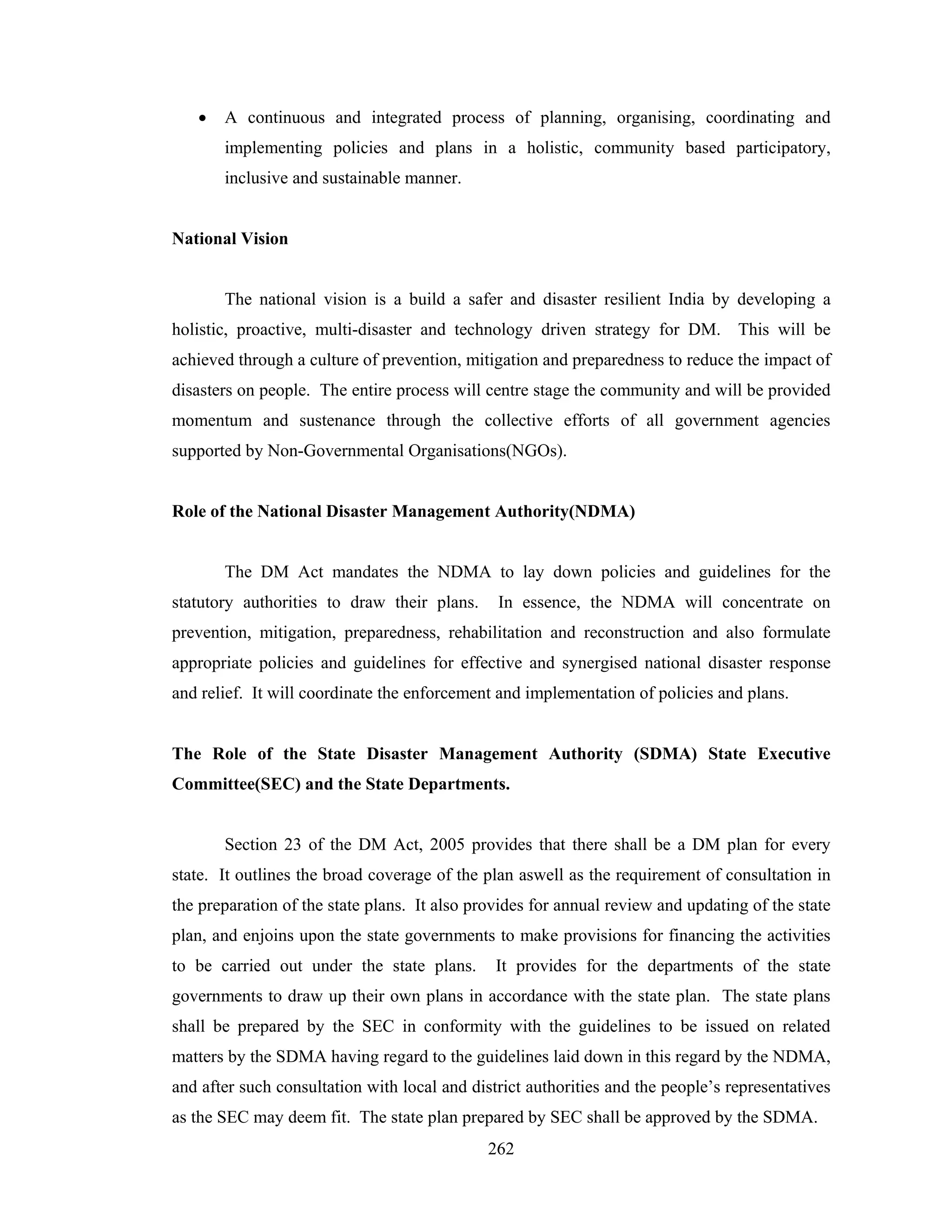 •

A continuous and integrated process of planning, organising, coordinating and
implementing policies and plans in a holistic, community based participatory,
inclusive and sustainable manner.

National Vision

The national vision is a build a safer and disaster resilient India by developing a
holistic, proactive, multi-disaster and technology driven strategy for DM. This will be
achieved through a culture of prevention, mitigation and preparedness to reduce the impact of
disasters on people. The entire process will centre stage the community and will be provided
momentum and sustenance through the collective efforts of all government agencies
supported by Non-Governmental Organisations(NGOs).

Role of the National Disaster Management Authority(NDMA)

The DM Act mandates the NDMA to lay down policies and guidelines for the
statutory authorities to draw their plans.

In essence, the NDMA will concentrate on

prevention, mitigation, preparedness, rehabilitation and reconstruction and also formulate
appropriate policies and guidelines for effective and synergised national disaster response
and relief. It will coordinate the enforcement and implementation of policies and plans.

The Role of the State Disaster Management Authority (SDMA) State Executive
Committee(SEC) and the State Departments.

Section 23 of the DM Act, 2005 provides that there shall be a DM plan for every
state. It outlines the broad coverage of the plan aswell as the requirement of consultation in
the preparation of the state plans. It also provides for annual review and updating of the state
plan, and enjoins upon the state governments to make provisions for financing the activities
to be carried out under the state plans.

It provides for the departments of the state

governments to draw up their own plans in accordance with the state plan. The state plans
shall be prepared by the SEC in conformity with the guidelines to be issued on related
matters by the SDMA having regard to the guidelines laid down in this regard by the NDMA,
and after such consultation with local and district authorities and the people’s representatives
as the SEC may deem fit. The state plan prepared by SEC shall be approved by the SDMA.
262

 