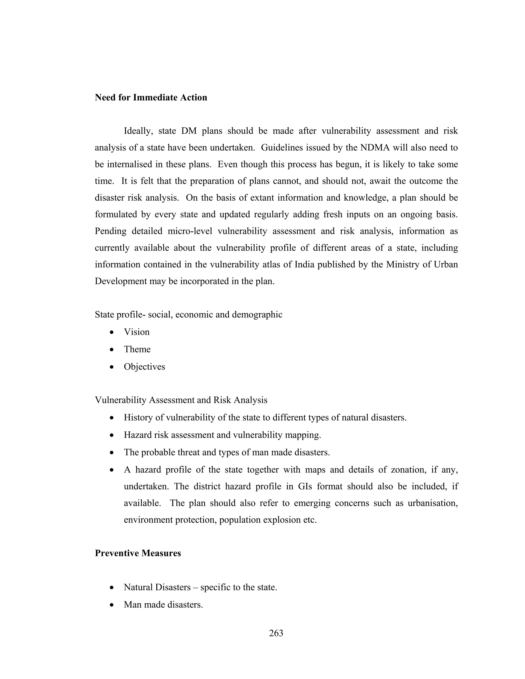 Need for Immediate Action

Ideally, state DM plans should be made after vulnerability assessment and risk
analysis of a state have been undertaken. Guidelines issued by the NDMA will also need to
be internalised in these plans. Even though this process has begun, it is likely to take some
time. It is felt that the preparation of plans cannot, and should not, await the outcome the
disaster risk analysis. On the basis of extant information and knowledge, a plan should be
formulated by every state and updated regularly adding fresh inputs on an ongoing basis.
Pending detailed micro-level vulnerability assessment and risk analysis, information as
currently available about the vulnerability profile of different areas of a state, including
information contained in the vulnerability atlas of India published by the Ministry of Urban
Development may be incorporated in the plan.

State profile- social, economic and demographic
•

Vision

•

Theme

•

Objectives

Vulnerability Assessment and Risk Analysis
•

History of vulnerability of the state to different types of natural disasters.

•

Hazard risk assessment and vulnerability mapping.

•

The probable threat and types of man made disasters.

•

A hazard profile of the state together with maps and details of zonation, if any,
undertaken. The district hazard profile in GIs format should also be included, if
available. The plan should also refer to emerging concerns such as urbanisation,
environment protection, population explosion etc.

Preventive Measures
•

Natural Disasters – specific to the state.

•

Man made disasters.
263

 