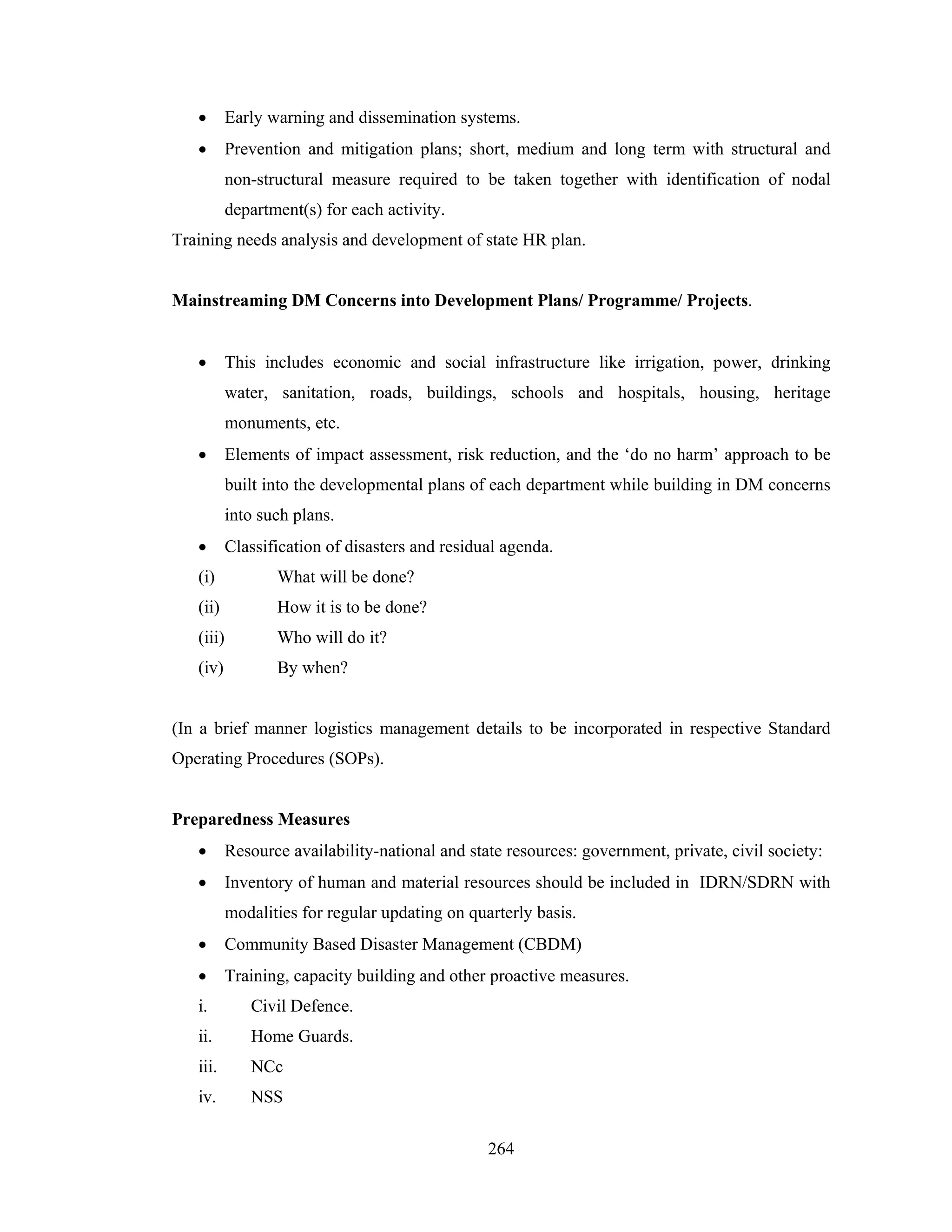 •

Early warning and dissemination systems.

•

Prevention and mitigation plans; short, medium and long term with structural and
non-structural measure required to be taken together with identification of nodal
department(s) for each activity.

Training needs analysis and development of state HR plan.

Mainstreaming DM Concerns into Development Plans/ Programme/ Projects.
•

This includes economic and social infrastructure like irrigation, power, drinking
water, sanitation, roads, buildings, schools and hospitals, housing, heritage
monuments, etc.

•

Elements of impact assessment, risk reduction, and the ‘do no harm’ approach to be
built into the developmental plans of each department while building in DM concerns
into such plans.

•

Classification of disasters and residual agenda.

(i)

What will be done?

(ii)

How it is to be done?

(iii)

Who will do it?

(iv)

By when?

(In a brief manner logistics management details to be incorporated in respective Standard
Operating Procedures (SOPs).

Preparedness Measures
•

Resource availability-national and state resources: government, private, civil society:

•

Inventory of human and material resources should be included in IDRN/SDRN with
modalities for regular updating on quarterly basis.

•

Community Based Disaster Management (CBDM)

•

Training, capacity building and other proactive measures.

i.

Civil Defence.

ii.

Home Guards.

iii.

NCc

iv.

NSS
264

 