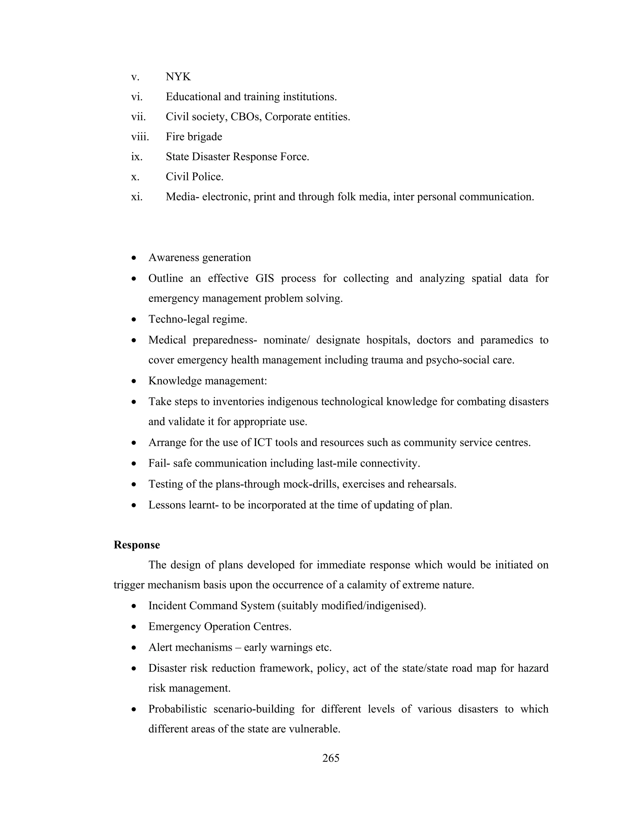 v.

NYK

vi.

Educational and training institutions.

vii.

Civil society, CBOs, Corporate entities.

viii.

Fire brigade

ix.

State Disaster Response Force.

x.

Civil Police.

xi.

Media- electronic, print and through folk media, inter personal communication.

•

Awareness generation

•

Outline an effective GIS process for collecting and analyzing spatial data for
emergency management problem solving.

•

Techno-legal regime.

•

Medical preparedness- nominate/ designate hospitals, doctors and paramedics to
cover emergency health management including trauma and psycho-social care.

•

Knowledge management:

•

Take steps to inventories indigenous technological knowledge for combating disasters
and validate it for appropriate use.

•

Arrange for the use of ICT tools and resources such as community service centres.

•

Fail- safe communication including last-mile connectivity.

•

Testing of the plans-through mock-drills, exercises and rehearsals.

•

Lessons learnt- to be incorporated at the time of updating of plan.

Response
The design of plans developed for immediate response which would be initiated on
trigger mechanism basis upon the occurrence of a calamity of extreme nature.
•

Incident Command System (suitably modified/indigenised).

•

Emergency Operation Centres.

•

Alert mechanisms – early warnings etc.

•

Disaster risk reduction framework, policy, act of the state/state road map for hazard
risk management.

•

Probabilistic scenario-building for different levels of various disasters to which
different areas of the state are vulnerable.
265

 