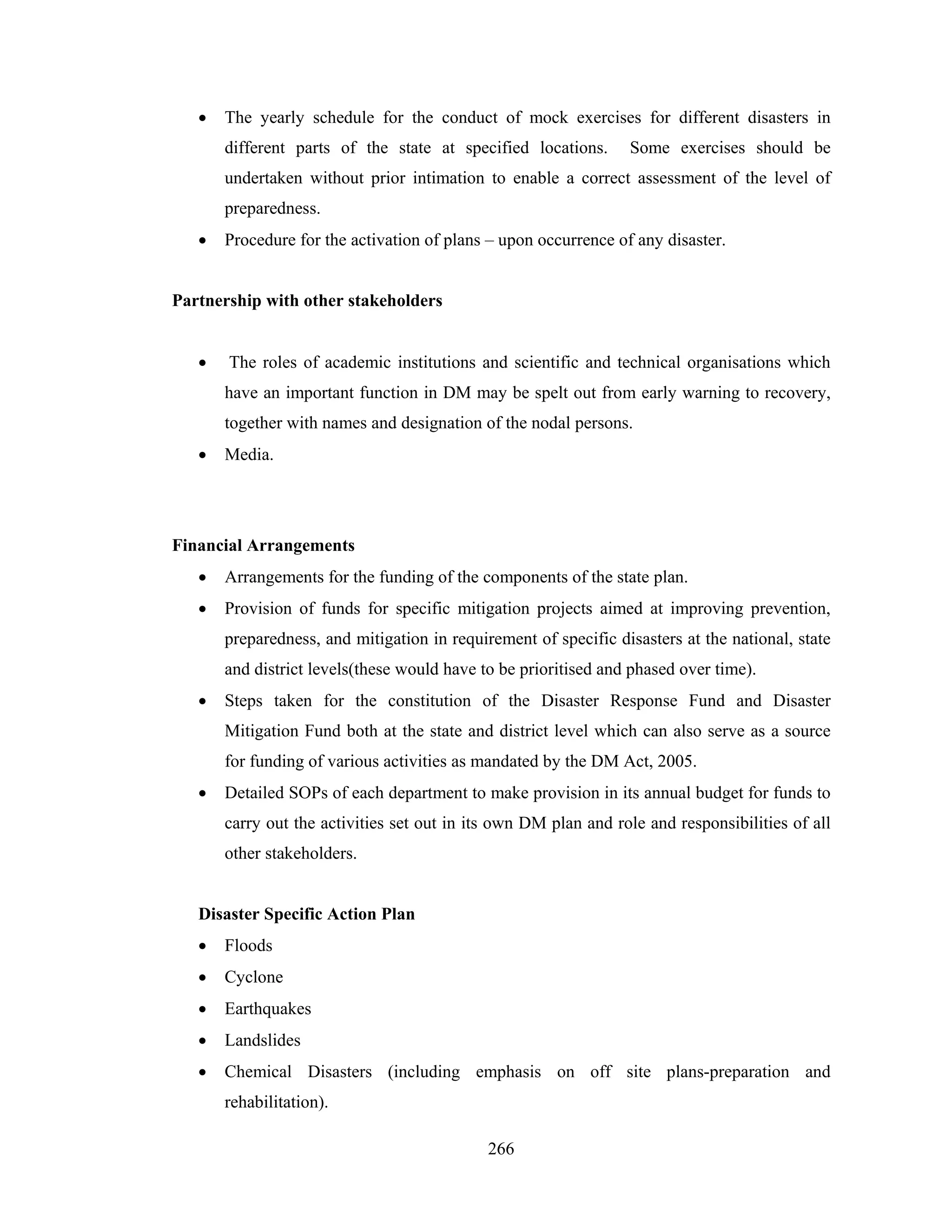 •

The yearly schedule for the conduct of mock exercises for different disasters in
different parts of the state at specified locations.

Some exercises should be

undertaken without prior intimation to enable a correct assessment of the level of
preparedness.
•

Procedure for the activation of plans – upon occurrence of any disaster.

Partnership with other stakeholders
•

The roles of academic institutions and scientific and technical organisations which
have an important function in DM may be spelt out from early warning to recovery,
together with names and designation of the nodal persons.

•

Media.

Financial Arrangements
•

Arrangements for the funding of the components of the state plan.

•

Provision of funds for specific mitigation projects aimed at improving prevention,
preparedness, and mitigation in requirement of specific disasters at the national, state
and district levels(these would have to be prioritised and phased over time).

•

Steps taken for the constitution of the Disaster Response Fund and Disaster
Mitigation Fund both at the state and district level which can also serve as a source
for funding of various activities as mandated by the DM Act, 2005.

•

Detailed SOPs of each department to make provision in its annual budget for funds to
carry out the activities set out in its own DM plan and role and responsibilities of all
other stakeholders.

Disaster Specific Action Plan
•

Floods

•

Cyclone

•

Earthquakes

•

Landslides

•

Chemical Disasters (including emphasis on off site plans-preparation and
rehabilitation).
266

 