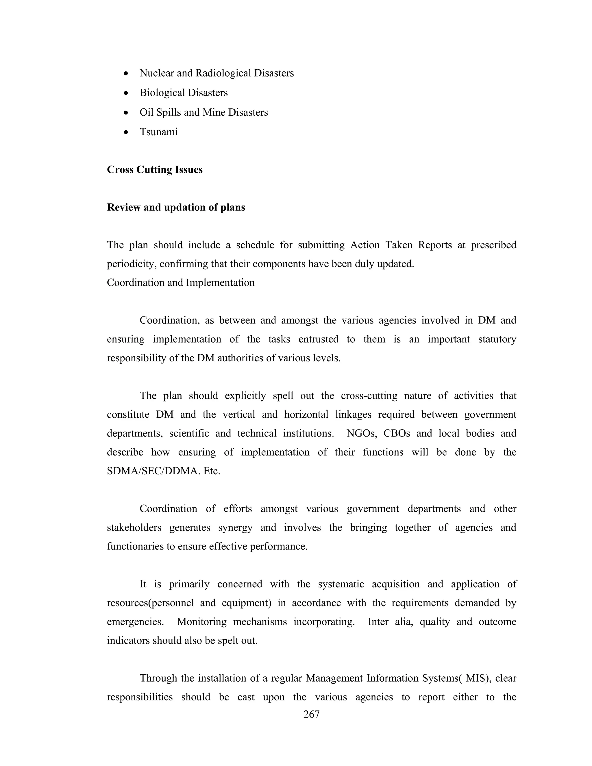 •

Nuclear and Radiological Disasters

•

Biological Disasters

•

Oil Spills and Mine Disasters

•

Tsunami

Cross Cutting Issues

Review and updation of plans

The plan should include a schedule for submitting Action Taken Reports at prescribed
periodicity, confirming that their components have been duly updated.
Coordination and Implementation

Coordination, as between and amongst the various agencies involved in DM and
ensuring implementation of the tasks entrusted to them is an important statutory
responsibility of the DM authorities of various levels.

The plan should explicitly spell out the cross-cutting nature of activities that
constitute DM and the vertical and horizontal linkages required between government
departments, scientific and technical institutions.

NGOs, CBOs and local bodies and

describe how ensuring of implementation of their functions will be done by the
SDMA/SEC/DDMA. Etc.

Coordination of efforts amongst various government departments and other
stakeholders generates synergy and involves the bringing together of agencies and
functionaries to ensure effective performance.

It is primarily concerned with the systematic acquisition and application of
resources(personnel and equipment) in accordance with the requirements demanded by
emergencies.

Monitoring mechanisms incorporating.

Inter alia, quality and outcome

indicators should also be spelt out.

Through the installation of a regular Management Information Systems( MIS), clear
responsibilities should be cast upon the various agencies to report either to the
267

 