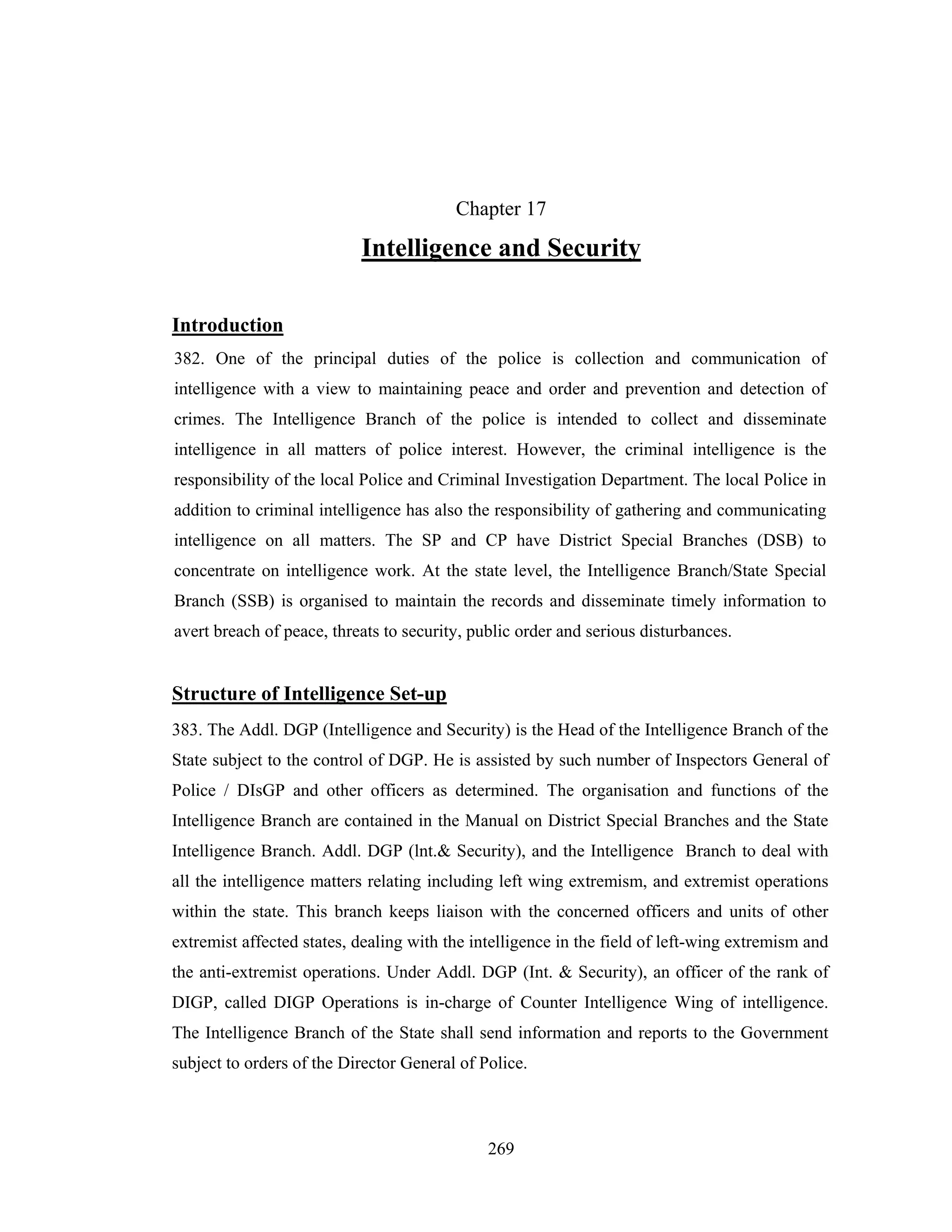 Chapter 17

Intelligence and Security
Introduction
382. One of the principal duties of the police is collection and communication of
intelligence with a view to maintaining peace and order and prevention and detection of
crimes. The Intelligence Branch of the police is intended to collect and disseminate
intelligence in all matters of police interest. However, the criminal intelligence is the
responsibility of the local Police and Criminal Investigation Department. The local Police in
addition to criminal intelligence has also the responsibility of gathering and communicating
intelligence on all matters. The SP and CP have District Special Branches (DSB) to
concentrate on intelligence work. At the state level, the Intelligence Branch/State Special
Branch (SSB) is organised to maintain the records and disseminate timely information to
avert breach of peace, threats to security, public order and serious disturbances.

Structure of Intelligence Set-up
383. The Addl. DGP (Intelligence and Security) is the Head of the Intelligence Branch of the
State subject to the control of DGP. He is assisted by such number of Inspectors General of
Police / DIsGP and other officers as determined. The organisation and functions of the
Intelligence Branch are contained in the Manual on District Special Branches and the State
Intelligence Branch. Addl. DGP (lnt.& Security), and the Intelligence Branch to deal with
all the intelligence matters relating including left wing extremism, and extremist operations
within the state. This branch keeps liaison with the concerned officers and units of other
extremist affected states, dealing with the intelligence in the field of left-wing extremism and
the anti-extremist operations. Under Addl. DGP (Int. & Security), an officer of the rank of
DIGP, called DIGP Operations is in-charge of Counter Intelligence Wing of intelligence.
The Intelligence Branch of the State shall send information and reports to the Government
subject to orders of the Director General of Police.

269

 
