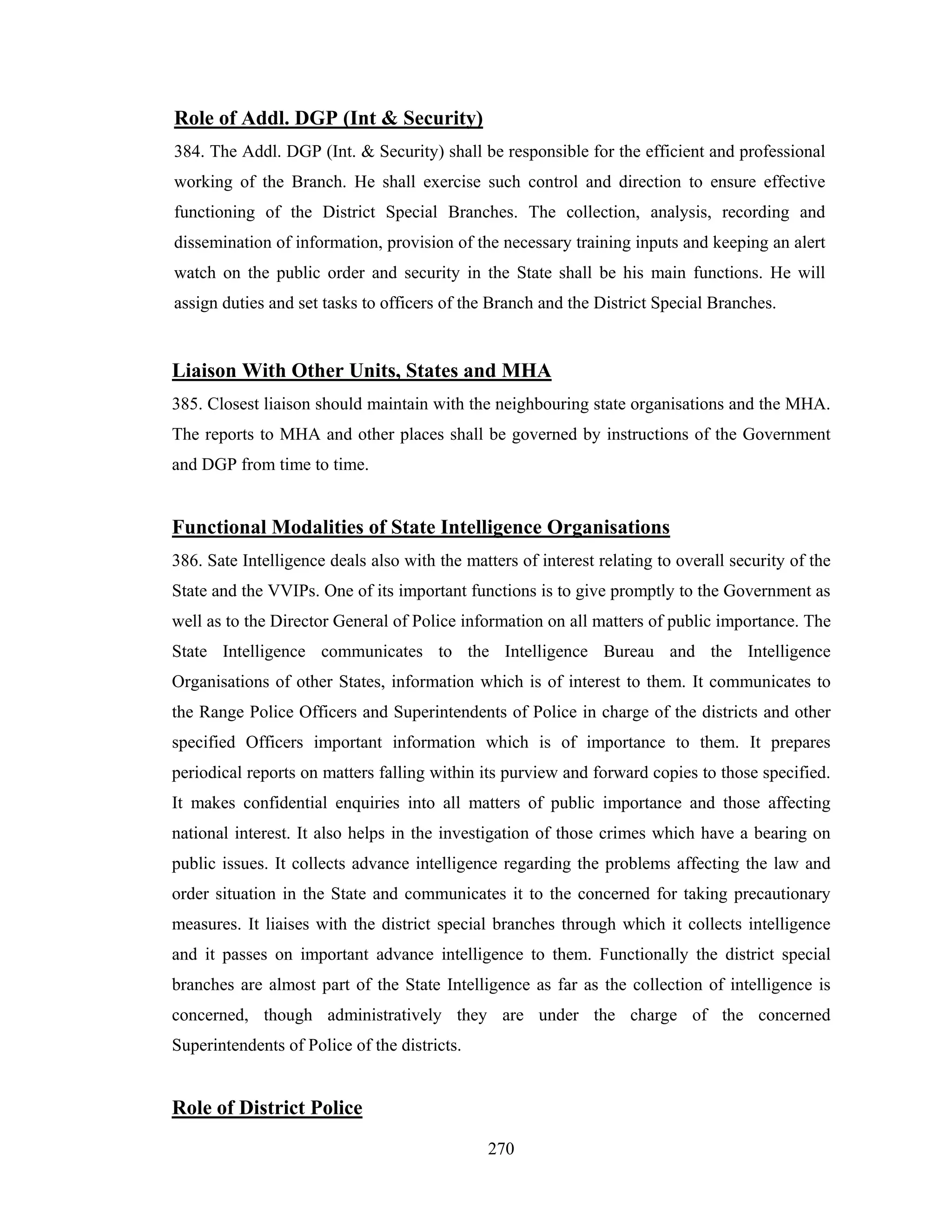 Role of Addl. DGP (Int & Security)
384. The Addl. DGP (Int. & Security) shall be responsible for the efficient and professional
working of the Branch. He shall exercise such control and direction to ensure effective
functioning of the District Special Branches. The collection, analysis, recording and
dissemination of information, provision of the necessary training inputs and keeping an alert
watch on the public order and security in the State shall be his main functions. He will
assign duties and set tasks to officers of the Branch and the District Special Branches.

Liaison With Other Units, States and MHA
385. Closest liaison should maintain with the neighbouring state organisations and the MHA.
The reports to MHA and other places shall be governed by instructions of the Government
and DGP from time to time.

Functional Modalities of State Intelligence Organisations
386. Sate Intelligence deals also with the matters of interest relating to overall security of the
State and the VVIPs. One of its important functions is to give promptly to the Government as
well as to the Director General of Police information on all matters of public importance. The
State Intelligence communicates to the Intelligence Bureau and the Intelligence
Organisations of other States, information which is of interest to them. It communicates to
the Range Police Officers and Superintendents of Police in charge of the districts and other
specified Officers important information which is of importance to them. It prepares
periodical reports on matters falling within its purview and forward copies to those specified.
It makes confidential enquiries into all matters of public importance and those affecting
national interest. It also helps in the investigation of those crimes which have a bearing on
public issues. It collects advance intelligence regarding the problems affecting the law and
order situation in the State and communicates it to the concerned for taking precautionary
measures. It liaises with the district special branches through which it collects intelligence
and it passes on important advance intelligence to them. Functionally the district special
branches are almost part of the State Intelligence as far as the collection of intelligence is
concerned, though administratively they are under the charge of the concerned
Superintendents of Police of the districts.

Role of District Police
270

 