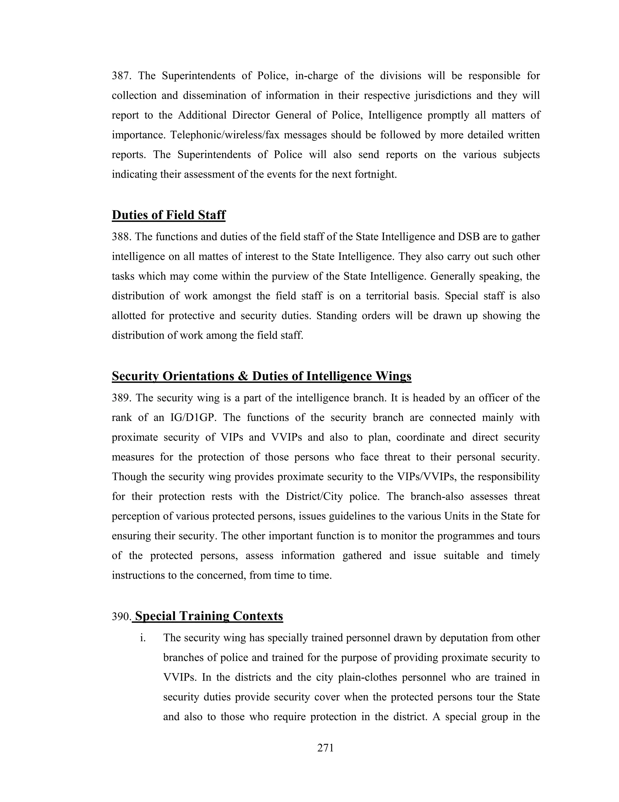 387. The Superintendents of Police, in-charge of the divisions will be responsible for
collection and dissemination of information in their respective jurisdictions and they will
report to the Additional Director General of Police, Intelligence promptly all matters of
importance. Telephonic/wireless/fax messages should be followed by more detailed written
reports. The Superintendents of Police will also send reports on the various subjects
indicating their assessment of the events for the next fortnight.

Duties of Field Staff
388. The functions and duties of the field staff of the State Intelligence and DSB are to gather
intelligence on all mattes of interest to the State Intelligence. They also carry out such other
tasks which may come within the purview of the State Intelligence. Generally speaking, the
distribution of work amongst the field staff is on a territorial basis. Special staff is also
allotted for protective and security duties. Standing orders will be drawn up showing the
distribution of work among the field staff.

Security Orientations & Duties of Intelligence Wings
389. The security wing is a part of the intelligence branch. It is headed by an officer of the
rank of an IG/D1GP. The functions of the security branch are connected mainly with
proximate security of VIPs and VVIPs and also to plan, coordinate and direct security
measures for the protection of those persons who face threat to their personal security.
Though the security wing provides proximate security to the VIPs/VVIPs, the responsibility
for their protection rests with the District/City police. The branch-also assesses threat
perception of various protected persons, issues guidelines to the various Units in the State for
ensuring their security. The other important function is to monitor the programmes and tours
of the protected persons, assess information gathered and issue suitable and timely
instructions to the concerned, from time to time.

390. Special Training Contexts
i.

The security wing has specially trained personnel drawn by deputation from other
branches of police and trained for the purpose of providing proximate security to
VVIPs. In the districts and the city plain-clothes personnel who are trained in
security duties provide security cover when the protected persons tour the State
and also to those who require protection in the district. A special group in the
271

 