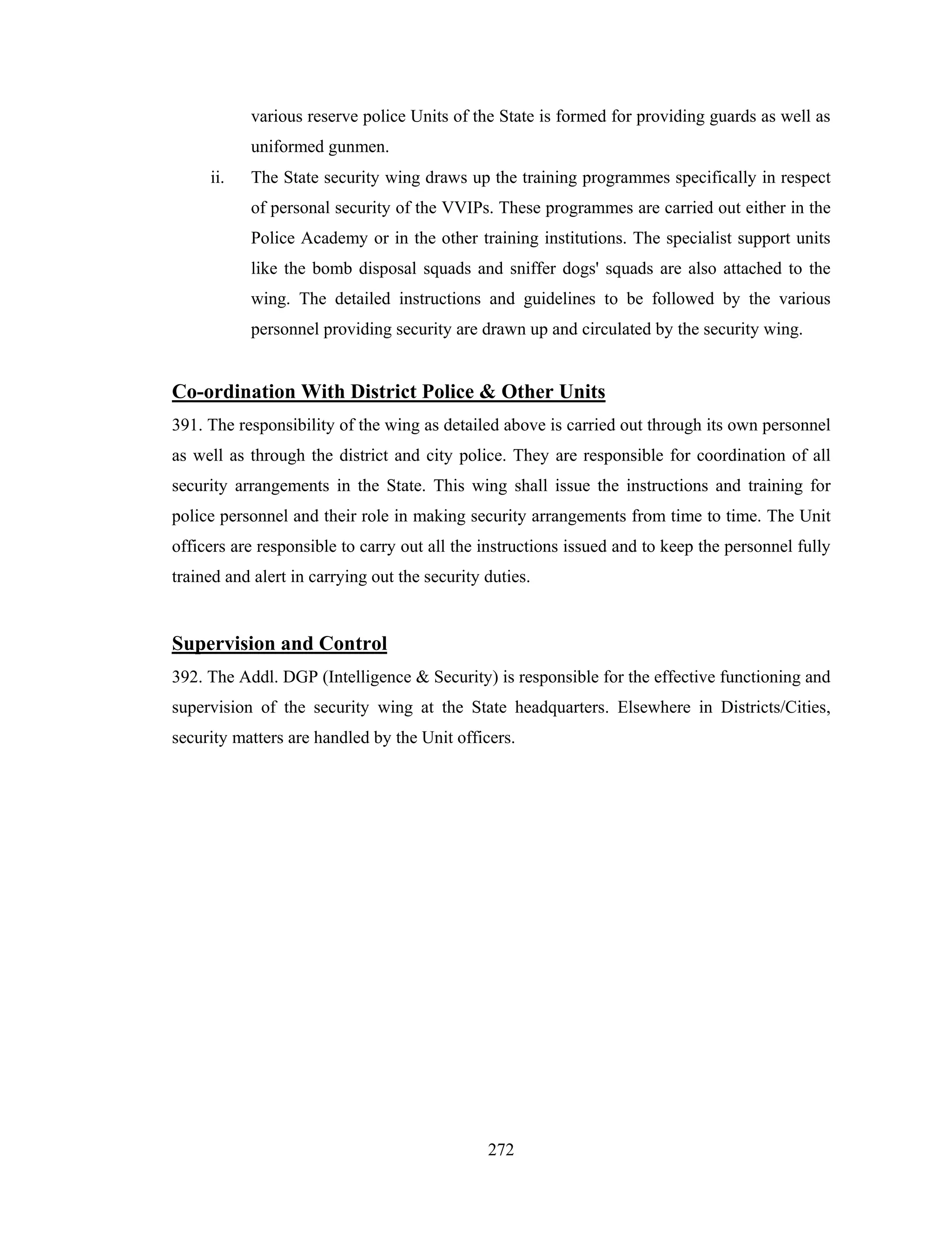 various reserve police Units of the State is formed for providing guards as well as
uniformed gunmen.
ii.

The State security wing draws up the training programmes specifically in respect
of personal security of the VVIPs. These programmes are carried out either in the
Police Academy or in the other training institutions. The specialist support units
like the bomb disposal squads and sniffer dogs' squads are also attached to the
wing. The detailed instructions and guidelines to be followed by the various
personnel providing security are drawn up and circulated by the security wing.

Co-ordination With District Police & Other Units
391. The responsibility of the wing as detailed above is carried out through its own personnel
as well as through the district and city police. They are responsible for coordination of all
security arrangements in the State. This wing shall issue the instructions and training for
police personnel and their role in making security arrangements from time to time. The Unit
officers are responsible to carry out all the instructions issued and to keep the personnel fully
trained and alert in carrying out the security duties.

Supervision and Control
392. The Addl. DGP (Intelligence & Security) is responsible for the effective functioning and
supervision of the security wing at the State headquarters. Elsewhere in Districts/Cities,
security matters are handled by the Unit officers.

272

 