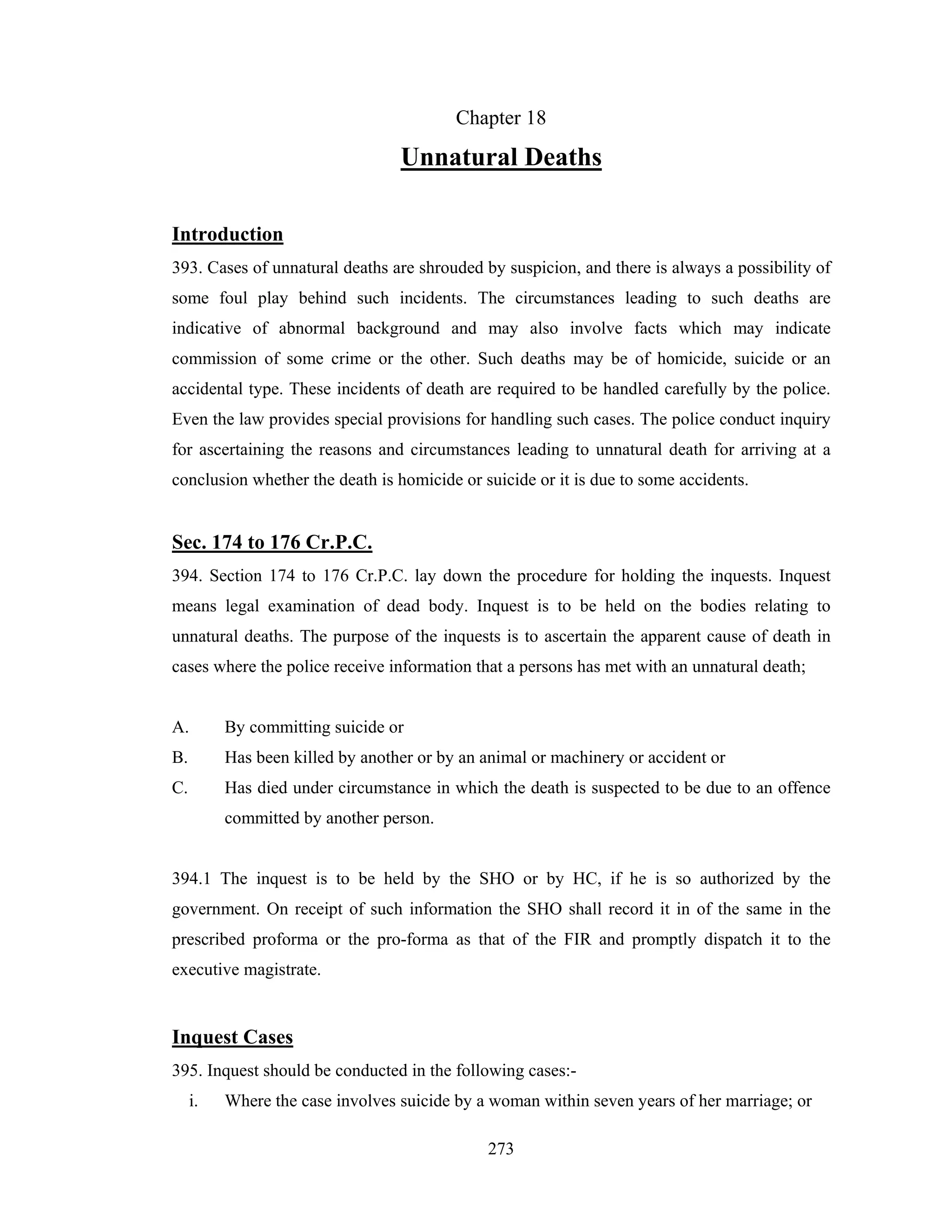 Chapter 18

Unnatural Deaths
Introduction
393. Cases of unnatural deaths are shrouded by suspicion, and there is always a possibility of
some foul play behind such incidents. The circumstances leading to such deaths are
indicative of abnormal background and may also involve facts which may indicate
commission of some crime or the other. Such deaths may be of homicide, suicide or an
accidental type. These incidents of death are required to be handled carefully by the police.
Even the law provides special provisions for handling such cases. The police conduct inquiry
for ascertaining the reasons and circumstances leading to unnatural death for arriving at a
conclusion whether the death is homicide or suicide or it is due to some accidents.

Sec. 174 to 176 Cr.P.C.
394. Section 174 to 176 Cr.P.C. lay down the procedure for holding the inquests. Inquest
means legal examination of dead body. Inquest is to be held on the bodies relating to
unnatural deaths. The purpose of the inquests is to ascertain the apparent cause of death in
cases where the police receive information that a persons has met with an unnatural death;

A.

By committing suicide or

B.

Has been killed by another or by an animal or machinery or accident or

C.

Has died under circumstance in which the death is suspected to be due to an offence
committed by another person.

394.1 The inquest is to be held by the SHO or by HC, if he is so authorized by the
government. On receipt of such information the SHO shall record it in of the same in the
prescribed proforma or the pro-forma as that of the FIR and promptly dispatch it to the
executive magistrate.

Inquest Cases
395. Inquest should be conducted in the following cases:i.

Where the case involves suicide by a woman within seven years of her marriage; or
273

 