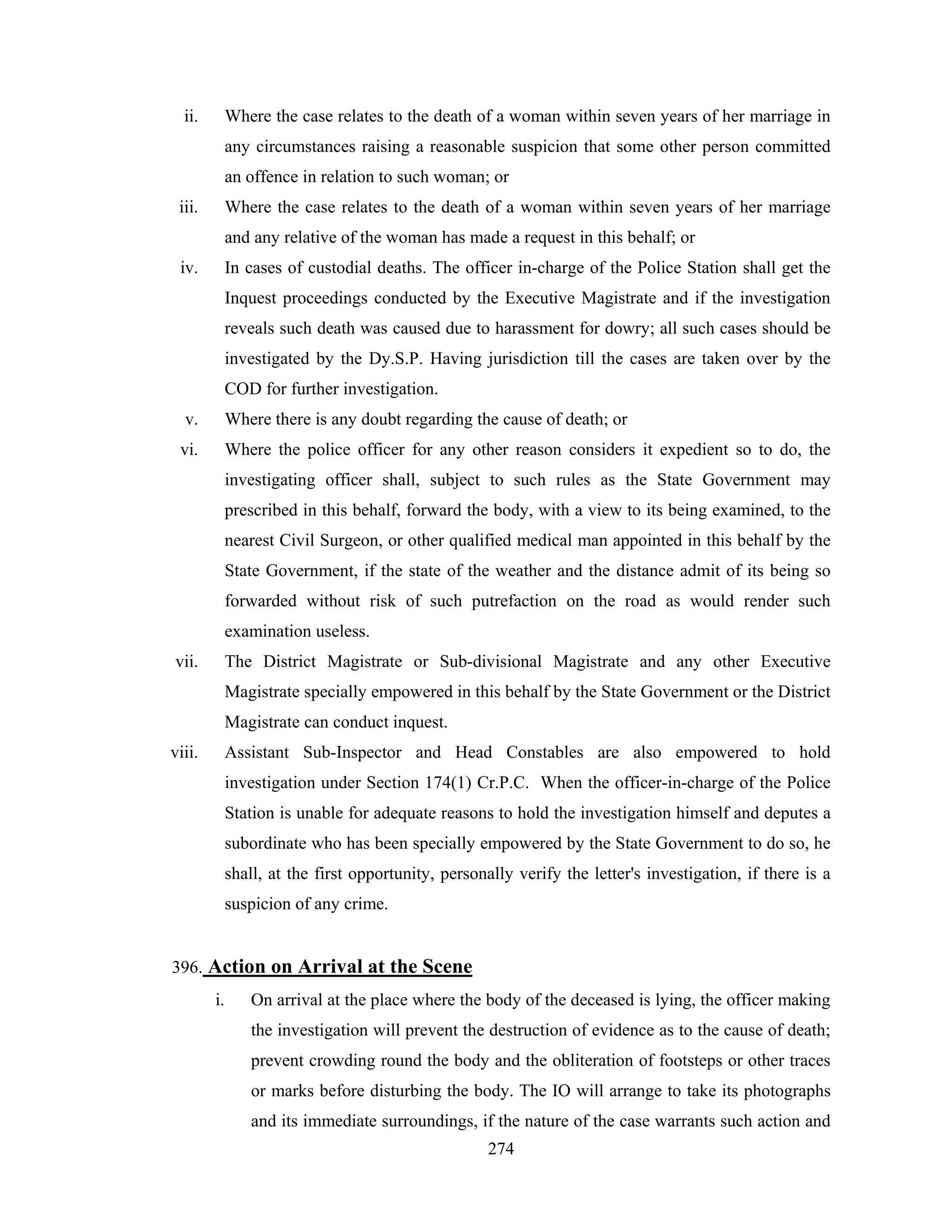 ii.

Where the case relates to the death of a woman within seven years of her marriage in
any circumstances raising a reasonable suspicion that some other person committed
an offence in relation to such woman; or

iii.

Where the case relates to the death of a woman within seven years of her marriage
and any relative of the woman has made a request in this behalf; or

iv.

In cases of custodial deaths. The officer in-charge of the Police Station shall get the
Inquest proceedings conducted by the Executive Magistrate and if the investigation
reveals such death was caused due to harassment for dowry; all such cases should be
investigated by the Dy.S.P. Having jurisdiction till the cases are taken over by the
COD for further investigation.

v.

Where there is any doubt regarding the cause of death; or

vi.

Where the police officer for any other reason considers it expedient so to do, the
investigating officer shall, subject to such rules as the State Government may
prescribed in this behalf, forward the body, with a view to its being examined, to the
nearest Civil Surgeon, or other qualified medical man appointed in this behalf by the
State Government, if the state of the weather and the distance admit of its being so
forwarded without risk of such putrefaction on the road as would render such
examination useless.

vii.

The District Magistrate or Sub-divisional Magistrate and any other Executive
Magistrate specially empowered in this behalf by the State Government or the District
Magistrate can conduct inquest.

viii.

Assistant Sub-Inspector and Head Constables are also empowered to hold
investigation under Section 174(1) Cr.P.C. When the officer-in-charge of the Police
Station is unable for adequate reasons to hold the investigation himself and deputes a
subordinate who has been specially empowered by the State Government to do so, he
shall, at the first opportunity, personally verify the letter's investigation, if there is a
suspicion of any crime.

396. Action on Arrival at the Scene
i.

On arrival at the place where the body of the deceased is lying, the officer making
the investigation will prevent the destruction of evidence as to the cause of death;
prevent crowding round the body and the obliteration of footsteps or other traces
or marks before disturbing the body. The IO will arrange to take its photographs
and its immediate surroundings, if the nature of the case warrants such action and
274

 
