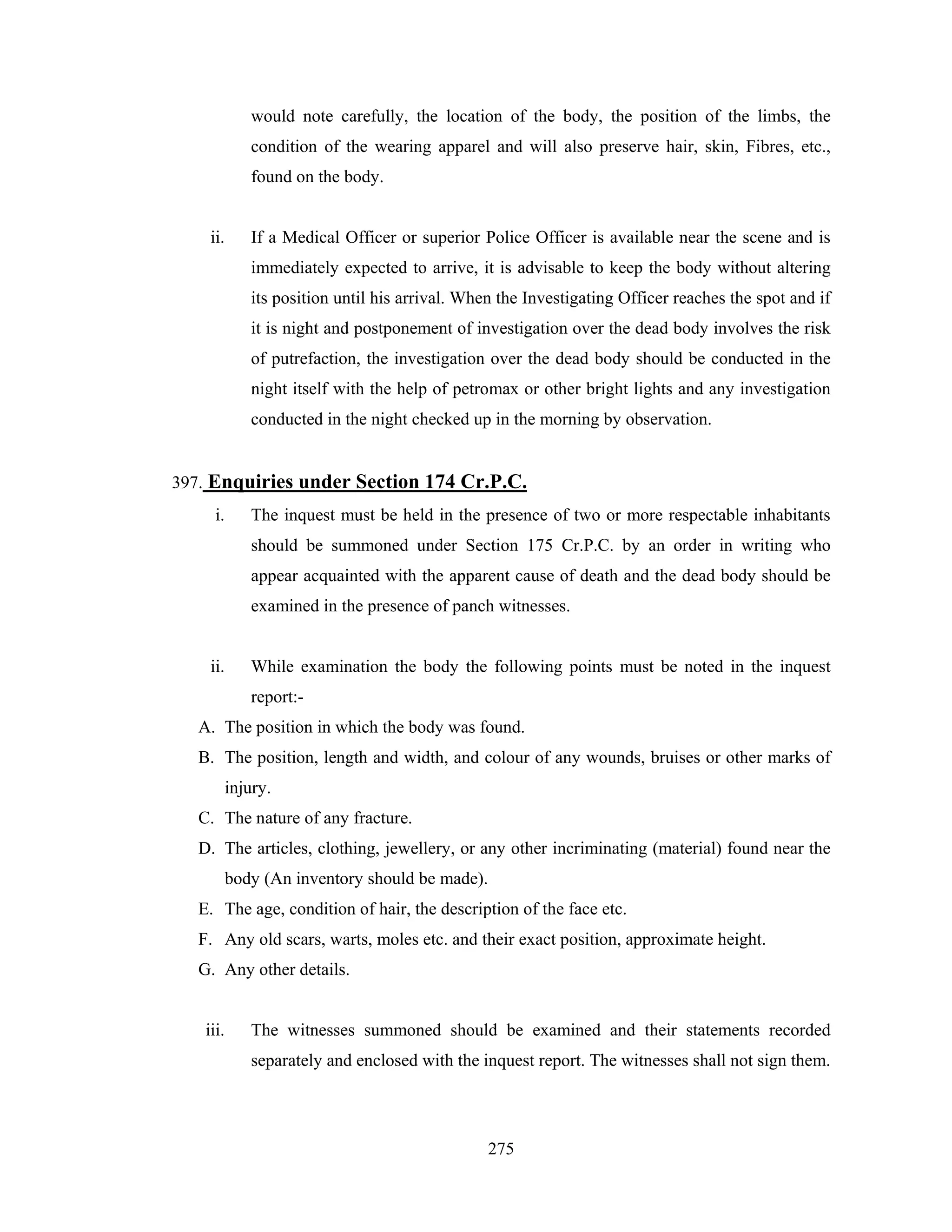 would note carefully, the location of the body, the position of the limbs, the
condition of the wearing apparel and will also preserve hair, skin, Fibres, etc.,
found on the body.

ii.

If a Medical Officer or superior Police Officer is available near the scene and is
immediately expected to arrive, it is advisable to keep the body without altering
its position until his arrival. When the Investigating Officer reaches the spot and if
it is night and postponement of investigation over the dead body involves the risk
of putrefaction, the investigation over the dead body should be conducted in the
night itself with the help of petromax or other bright lights and any investigation
conducted in the night checked up in the morning by observation.

397. Enquiries under Section 174 Cr.P.C.
i.

The inquest must be held in the presence of two or more respectable inhabitants
should be summoned under Section 175 Cr.P.C. by an order in writing who
appear acquainted with the apparent cause of death and the dead body should be
examined in the presence of panch witnesses.

ii.

While examination the body the following points must be noted in the inquest
report:-

A. The position in which the body was found.
B. The position, length and width, and colour of any wounds, bruises or other marks of
injury.
C. The nature of any fracture.
D. The articles, clothing, jewellery, or any other incriminating (material) found near the
body (An inventory should be made).
E. The age, condition of hair, the description of the face etc.
F. Any old scars, warts, moles etc. and their exact position, approximate height.
G. Any other details.

iii.

The witnesses summoned should be examined and their statements recorded
separately and enclosed with the inquest report. The witnesses shall not sign them.

275

 