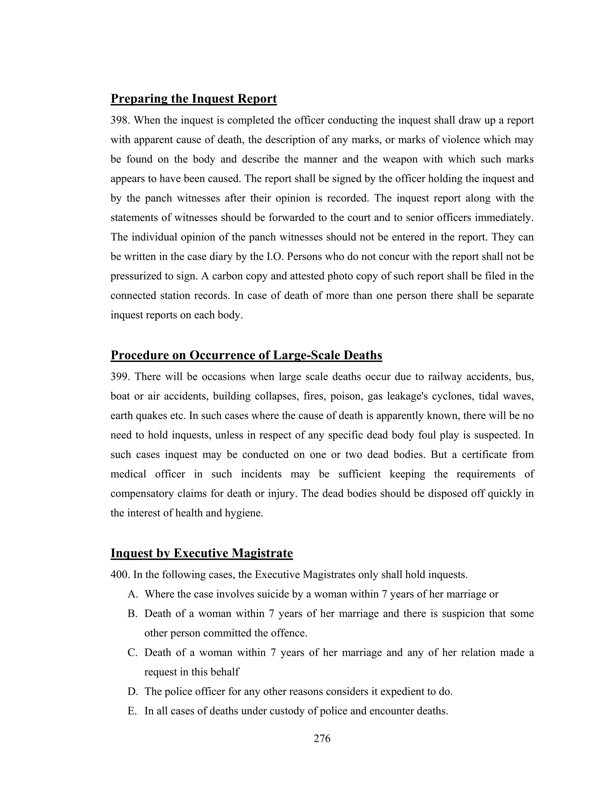 Preparing the Inquest Report
398. When the inquest is completed the officer conducting the inquest shall draw up a report
with apparent cause of death, the description of any marks, or marks of violence which may
be found on the body and describe the manner and the weapon with which such marks
appears to have been caused. The report shall be signed by the officer holding the inquest and
by the panch witnesses after their opinion is recorded. The inquest report along with the
statements of witnesses should be forwarded to the court and to senior officers immediately.
The individual opinion of the panch witnesses should not be entered in the report. They can
be written in the case diary by the I.O. Persons who do not concur with the report shall not be
pressurized to sign. A carbon copy and attested photo copy of such report shall be filed in the
connected station records. In case of death of more than one person there shall be separate
inquest reports on each body.

Procedure on Occurrence of Large-Scale Deaths
399. There will be occasions when large scale deaths occur due to railway accidents, bus,
boat or air accidents, building collapses, fires, poison, gas leakage's cyclones, tidal waves,
earth quakes etc. In such cases where the cause of death is apparently known, there will be no
need to hold inquests, unless in respect of any specific dead body foul play is suspected. In
such cases inquest may be conducted on one or two dead bodies. But a certificate from
medical officer in such incidents may be sufficient keeping the requirements of
compensatory claims for death or injury. The dead bodies should be disposed off quickly in
the interest of health and hygiene.

Inquest by Executive Magistrate
400. In the following cases, the Executive Magistrates only shall hold inquests.
A. Where the case involves suicide by a woman within 7 years of her marriage or
B. Death of a woman within 7 years of her marriage and there is suspicion that some
other person committed the offence.
C. Death of a woman within 7 years of her marriage and any of her relation made a
request in this behalf
D. The police officer for any other reasons considers it expedient to do.
E. In all cases of deaths under custody of police and encounter deaths.
276

 
