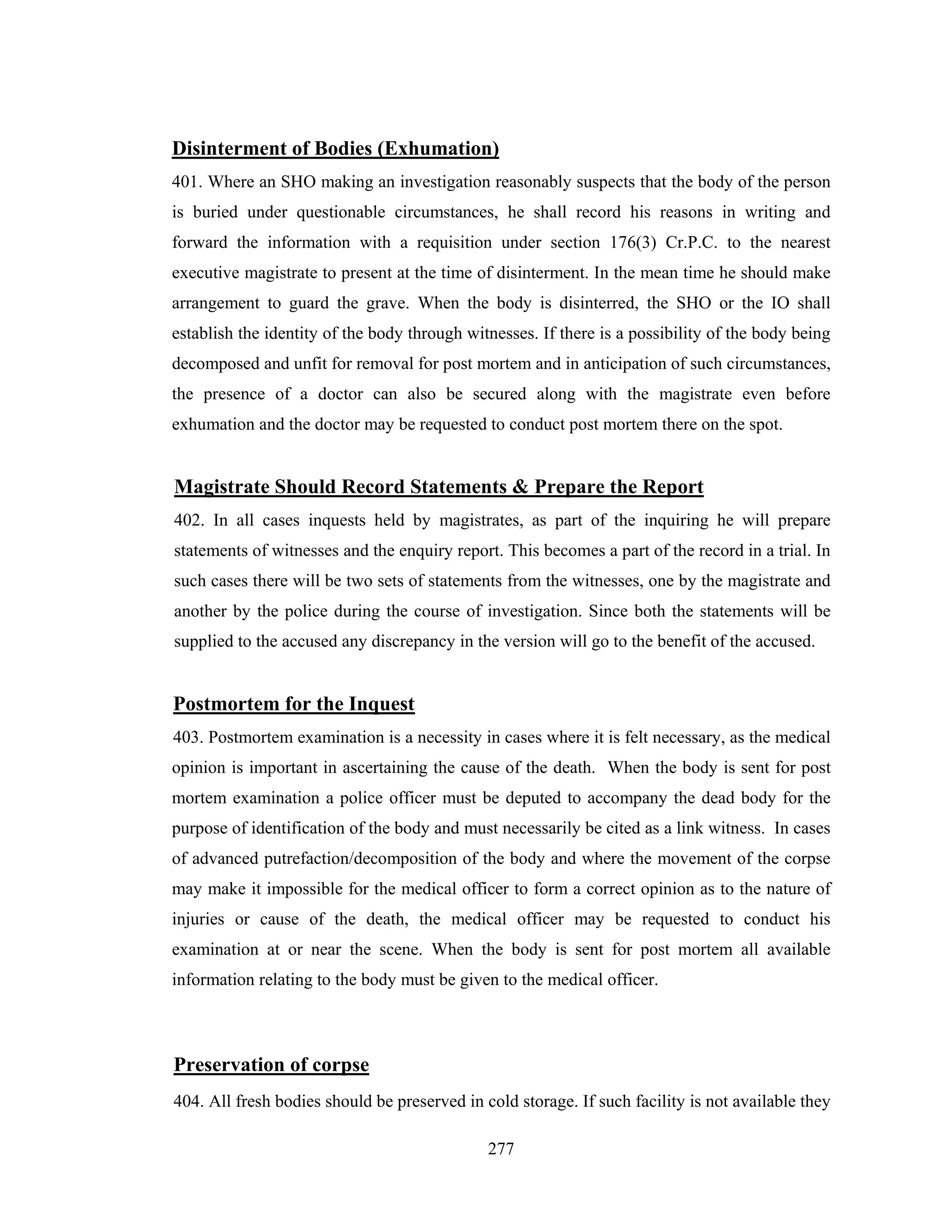 Disinterment of Bodies (Exhumation)
401. Where an SHO making an investigation reasonably suspects that the body of the person
is buried under questionable circumstances, he shall record his reasons in writing and
forward the information with a requisition under section 176(3) Cr.P.C. to the nearest
executive magistrate to present at the time of disinterment. In the mean time he should make
arrangement to guard the grave. When the body is disinterred, the SHO or the IO shall
establish the identity of the body through witnesses. If there is a possibility of the body being
decomposed and unfit for removal for post mortem and in anticipation of such circumstances,
the presence of a doctor can also be secured along with the magistrate even before
exhumation and the doctor may be requested to conduct post mortem there on the spot.

Magistrate Should Record Statements & Prepare the Report
402. In all cases inquests held by magistrates, as part of the inquiring he will prepare
statements of witnesses and the enquiry report. This becomes a part of the record in a trial. In
such cases there will be two sets of statements from the witnesses, one by the magistrate and
another by the police during the course of investigation. Since both the statements will be
supplied to the accused any discrepancy in the version will go to the benefit of the accused.

Postmortem for the Inquest
403. Postmortem examination is a necessity in cases where it is felt necessary, as the medical
opinion is important in ascertaining the cause of the death. When the body is sent for post
mortem examination a police officer must be deputed to accompany the dead body for the
purpose of identification of the body and must necessarily be cited as a link witness. In cases
of advanced putrefaction/decomposition of the body and where the movement of the corpse
may make it impossible for the medical officer to form a correct opinion as to the nature of
injuries or cause of the death, the medical officer may be requested to conduct his
examination at or near the scene. When the body is sent for post mortem all available
information relating to the body must be given to the medical officer.

Preservation of corpse
404. All fresh bodies should be preserved in cold storage. If such facility is not available they
277

 