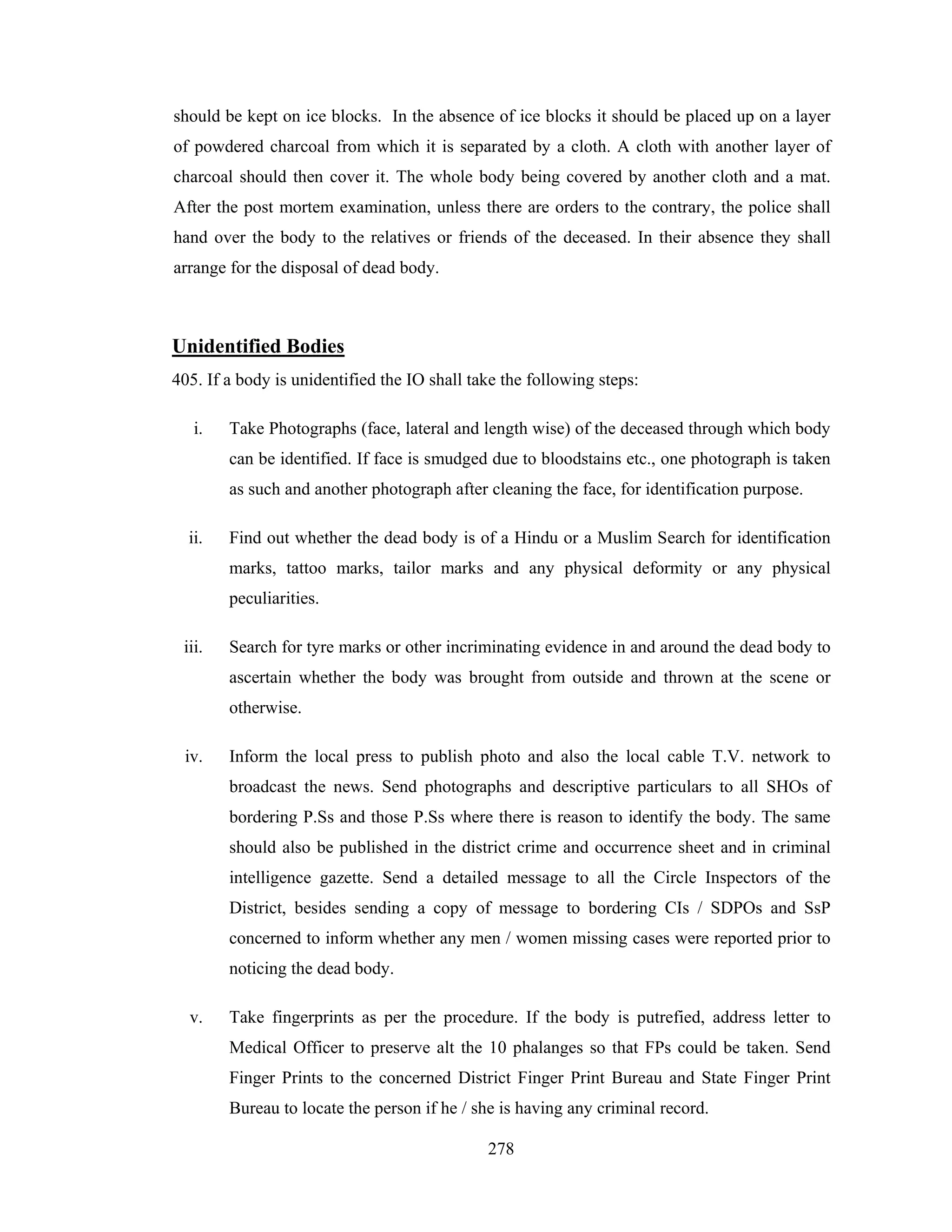 should be kept on ice blocks. In the absence of ice blocks it should be placed up on a layer
of powdered charcoal from which it is separated by a cloth. A cloth with another layer of
charcoal should then cover it. The whole body being covered by another cloth and a mat.
After the post mortem examination, unless there are orders to the contrary, the police shall
hand over the body to the relatives or friends of the deceased. In their absence they shall
arrange for the disposal of dead body.

Unidentified Bodies
405. If a body is unidentified the IO shall take the following steps:
i.

Take Photographs (face, lateral and length wise) of the deceased through which body
can be identified. If face is smudged due to bloodstains etc., one photograph is taken
as such and another photograph after cleaning the face, for identification purpose.

ii.

Find out whether the dead body is of a Hindu or a Muslim Search for identification
marks, tattoo marks, tailor marks and any physical deformity or any physical
peculiarities.

iii.

Search for tyre marks or other incriminating evidence in and around the dead body to
ascertain whether the body was brought from outside and thrown at the scene or
otherwise.

iv.

Inform the local press to publish photo and also the local cable T.V. network to
broadcast the news. Send photographs and descriptive particulars to all SHOs of
bordering P.Ss and those P.Ss where there is reason to identify the body. The same
should also be published in the district crime and occurrence sheet and in criminal
intelligence gazette. Send a detailed message to all the Circle Inspectors of the
District, besides sending a copy of message to bordering CIs / SDPOs and SsP
concerned to inform whether any men / women missing cases were reported prior to
noticing the dead body.

v.

Take fingerprints as per the procedure. If the body is putrefied, address letter to
Medical Officer to preserve alt the 10 phalanges so that FPs could be taken. Send
Finger Prints to the concerned District Finger Print Bureau and State Finger Print
Bureau to locate the person if he / she is having any criminal record.
278

 