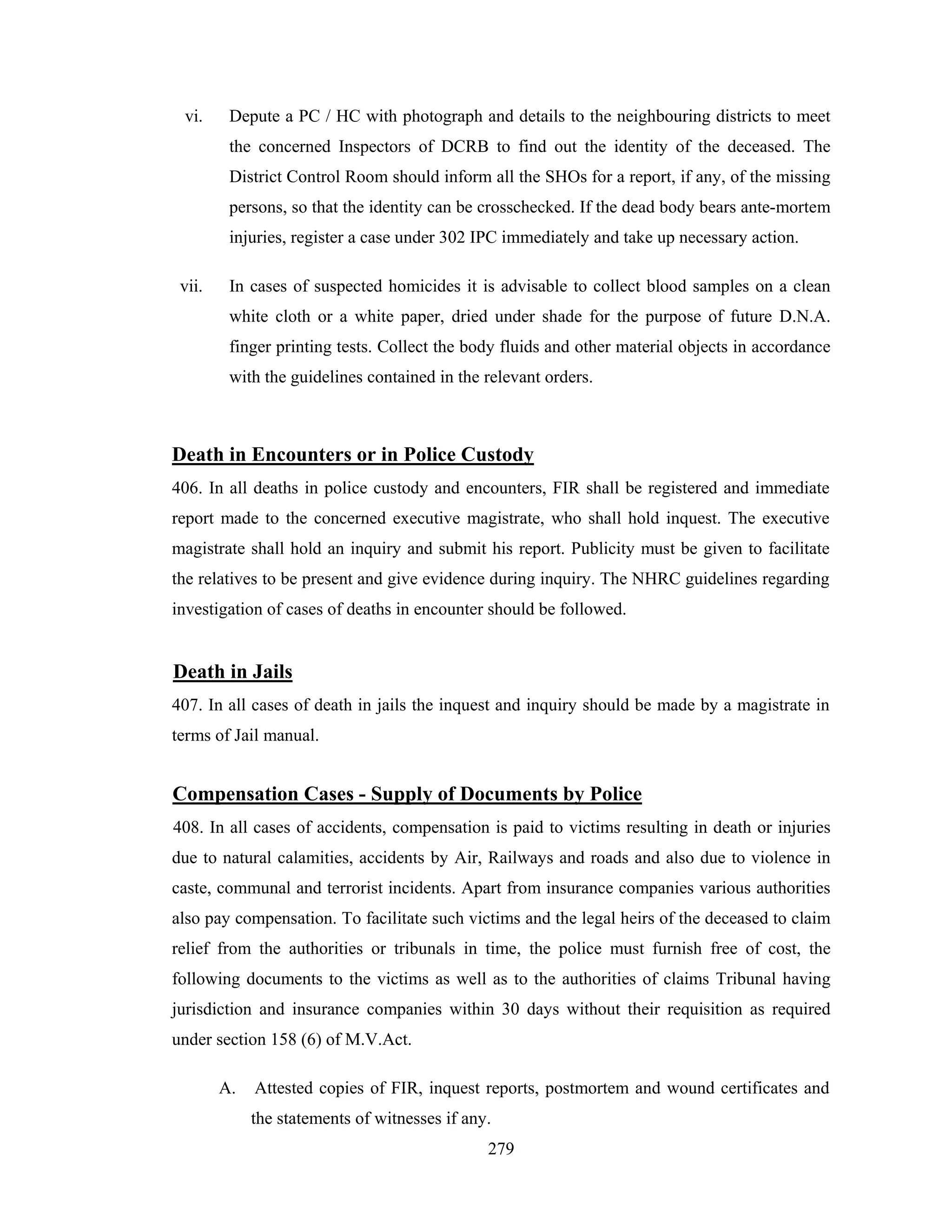 vi.

Depute a PC / HC with photograph and details to the neighbouring districts to meet
the concerned Inspectors of DCRB to find out the identity of the deceased. The
District Control Room should inform all the SHOs for a report, if any, of the missing
persons, so that the identity can be crosschecked. If the dead body bears ante-mortem
injuries, register a case under 302 IPC immediately and take up necessary action.

vii.

In cases of suspected homicides it is advisable to collect blood samples on a clean
white cloth or a white paper, dried under shade for the purpose of future D.N.A.
finger printing tests. Collect the body fluids and other material objects in accordance
with the guidelines contained in the relevant orders.

Death in Encounters or in Police Custody
406. In all deaths in police custody and encounters, FIR shall be registered and immediate
report made to the concerned executive magistrate, who shall hold inquest. The executive
magistrate shall hold an inquiry and submit his report. Publicity must be given to facilitate
the relatives to be present and give evidence during inquiry. The NHRC guidelines regarding
investigation of cases of deaths in encounter should be followed.

Death in Jails
407. In all cases of death in jails the inquest and inquiry should be made by a magistrate in
terms of Jail manual.

Compensation Cases - Supply of Documents by Police
408. In all cases of accidents, compensation is paid to victims resulting in death or injuries
due to natural calamities, accidents by Air, Railways and roads and also due to violence in
caste, communal and terrorist incidents. Apart from insurance companies various authorities
also pay compensation. To facilitate such victims and the legal heirs of the deceased to claim
relief from the authorities or tribunals in time, the police must furnish free of cost, the
following documents to the victims as well as to the authorities of claims Tribunal having
jurisdiction and insurance companies within 30 days without their requisition as required
under section 158 (6) of M.V.Act.
A.

Attested copies of FIR, inquest reports, postmortem and wound certificates and
the statements of witnesses if any.
279

 