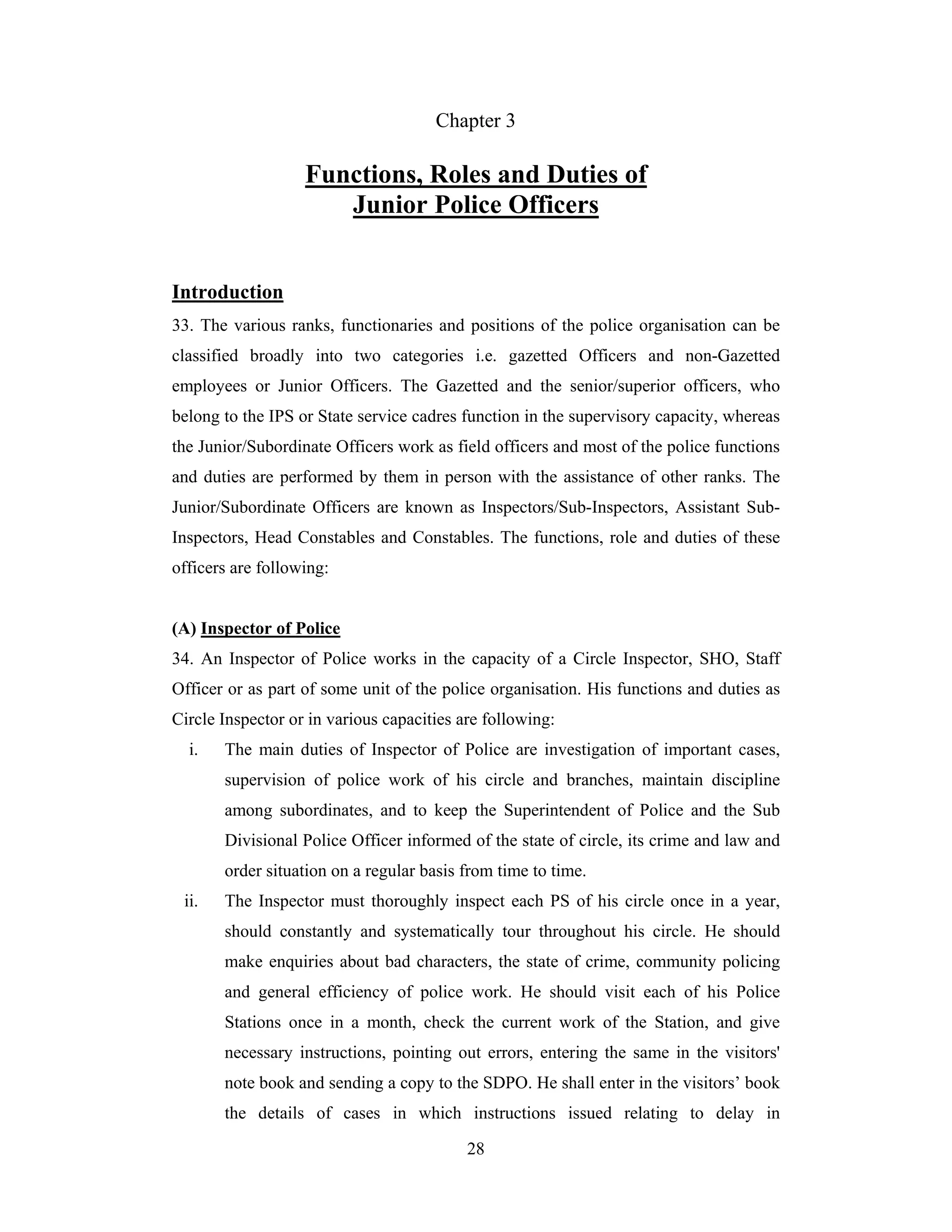 Chapter 3

Functions, Roles and Duties of
Junior Police Officers
Introduction
33. The various ranks, functionaries and positions of the police organisation can be
classified broadly into two categories i.e. gazetted Officers and non-Gazetted
employees or Junior Officers. The Gazetted and the senior/superior officers, who
belong to the IPS or State service cadres function in the supervisory capacity, whereas
the Junior/Subordinate Officers work as field officers and most of the police functions
and duties are performed by them in person with the assistance of other ranks. The
Junior/Subordinate Officers are known as Inspectors/Sub-Inspectors, Assistant SubInspectors, Head Constables and Constables. The functions, role and duties of these
officers are following:

(A) Inspector of Police
34. An Inspector of Police works in the capacity of a Circle Inspector, SHO, Staff
Officer or as part of some unit of the police organisation. His functions and duties as
Circle Inspector or in various capacities are following:
i.

The main duties of Inspector of Police are investigation of important cases,
supervision of police work of his circle and branches, maintain discipline
among subordinates, and to keep the Superintendent of Police and the Sub
Divisional Police Officer informed of the state of circle, its crime and law and
order situation on a regular basis from time to time.

ii.

The Inspector must thoroughly inspect each PS of his circle once in a year,
should constantly and systematically tour throughout his circle. He should
make enquiries about bad characters, the state of crime, community policing
and general efficiency of police work. He should visit each of his Police
Stations once in a month, check the current work of the Station, and give
necessary instructions, pointing out errors, entering the same in the visitors'
note book and sending a copy to the SDPO. He shall enter in the visitors’ book
the details of cases in which instructions issued relating to delay in
28

 