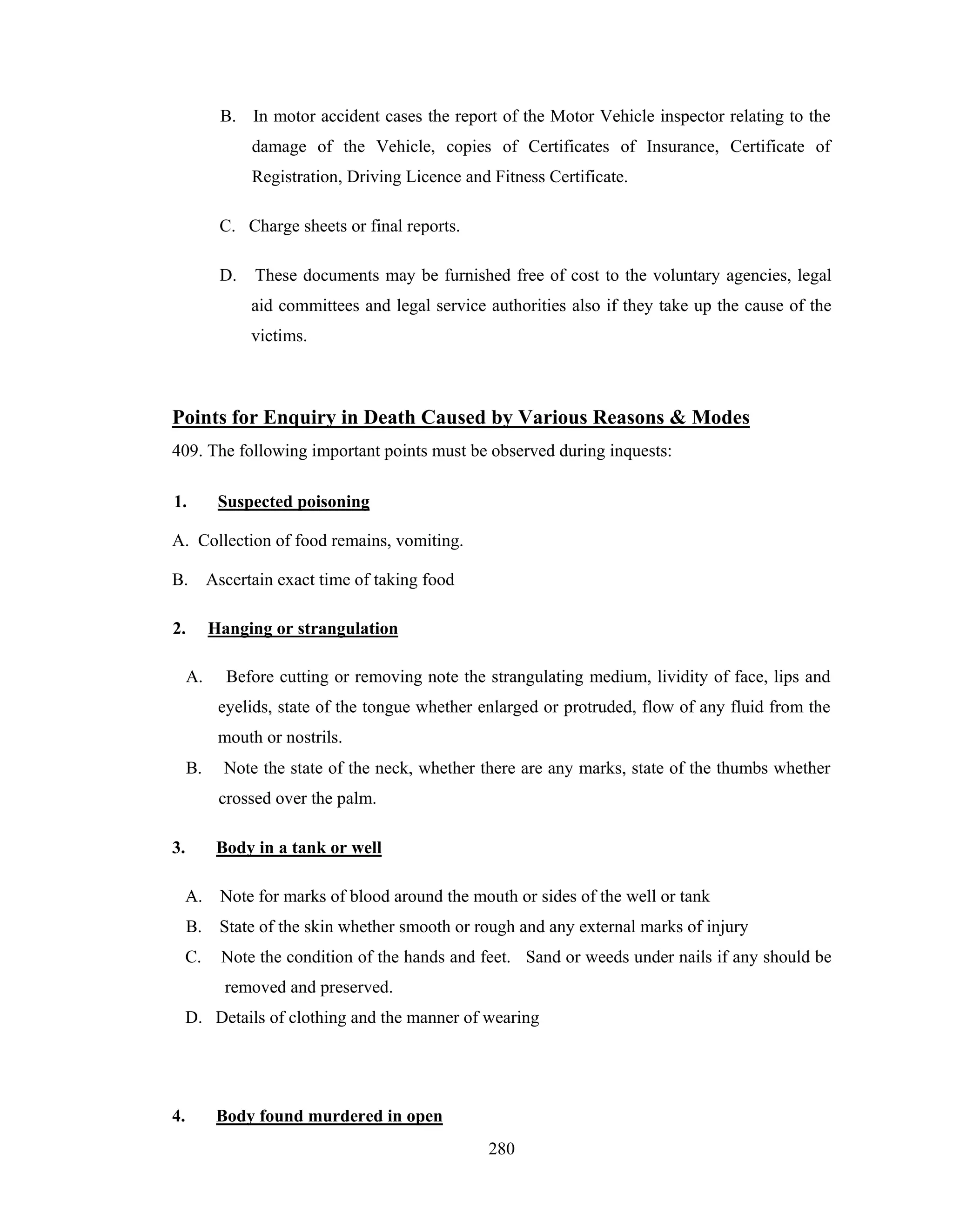 B. In motor accident cases the report of the Motor Vehicle inspector relating to the
damage of the Vehicle, copies of Certificates of Insurance, Certificate of
Registration, Driving Licence and Fitness Certificate.
C. Charge sheets or final reports.
D.

These documents may be furnished free of cost to the voluntary agencies, legal
aid committees and legal service authorities also if they take up the cause of the
victims.

Points for Enquiry in Death Caused by Various Reasons & Modes
409. The following important points must be observed during inquests:
1.

Suspected poisoning

A. Collection of food remains, vomiting.
B.

Ascertain exact time of taking food

2.

Hanging or strangulation

A.

Before cutting or removing note the strangulating medium, lividity of face, lips and
eyelids, state of the tongue whether enlarged or protruded, flow of any fluid from the
mouth or nostrils.

B.

Note the state of the neck, whether there are any marks, state of the thumbs whether
crossed over the palm.

3.

Body in a tank or well

A. Note for marks of blood around the mouth or sides of the well or tank
B. State of the skin whether smooth or rough and any external marks of injury
C.

Note the condition of the hands and feet. Sand or weeds under nails if any should be
removed and preserved.

D. Details of clothing and the manner of wearing

4.

Body found murdered in open
280

 