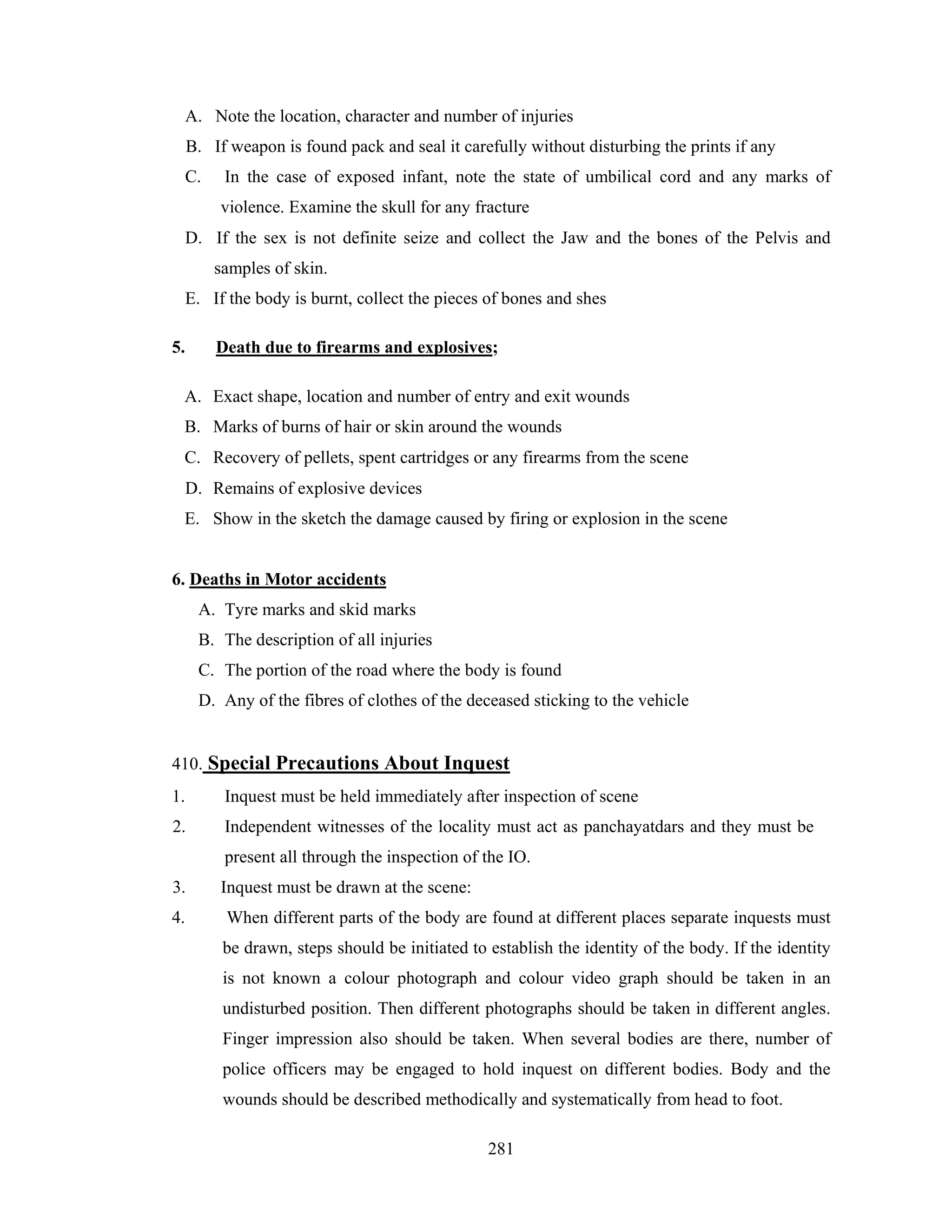 A. Note the location, character and number of injuries
B. If weapon is found pack and seal it carefully without disturbing the prints if any
C.

In the case of exposed infant, note the state of umbilical cord and any marks of
violence. Examine the skull for any fracture

D. If the sex is not definite seize and collect the Jaw and the bones of the Pelvis and
samples of skin.
E. If the body is burnt, collect the pieces of bones and shes
5.

Death due to firearms and explosives;

A. Exact shape, location and number of entry and exit wounds
B. Marks of burns of hair or skin around the wounds
C. Recovery of pellets, spent cartridges or any firearms from the scene
D. Remains of explosive devices
E. Show in the sketch the damage caused by firing or explosion in the scene

6. Deaths in Motor accidents
A. Tyre marks and skid marks
B. The description of all injuries
C. The portion of the road where the body is found
D. Any of the fibres of clothes of the deceased sticking to the vehicle

410. Special Precautions About Inquest
1.

Inquest must be held immediately after inspection of scene

2.

Independent witnesses of the locality must act as panchayatdars and they must be
present all through the inspection of the IO.

3.
4.

Inquest must be drawn at the scene:
When different parts of the body are found at different places separate inquests must
be drawn, steps should be initiated to establish the identity of the body. If the identity
is not known a colour photograph and colour video graph should be taken in an
undisturbed position. Then different photographs should be taken in different angles.
Finger impression also should be taken. When several bodies are there, number of
police officers may be engaged to hold inquest on different bodies. Body and the
wounds should be described methodically and systematically from head to foot.
281

 