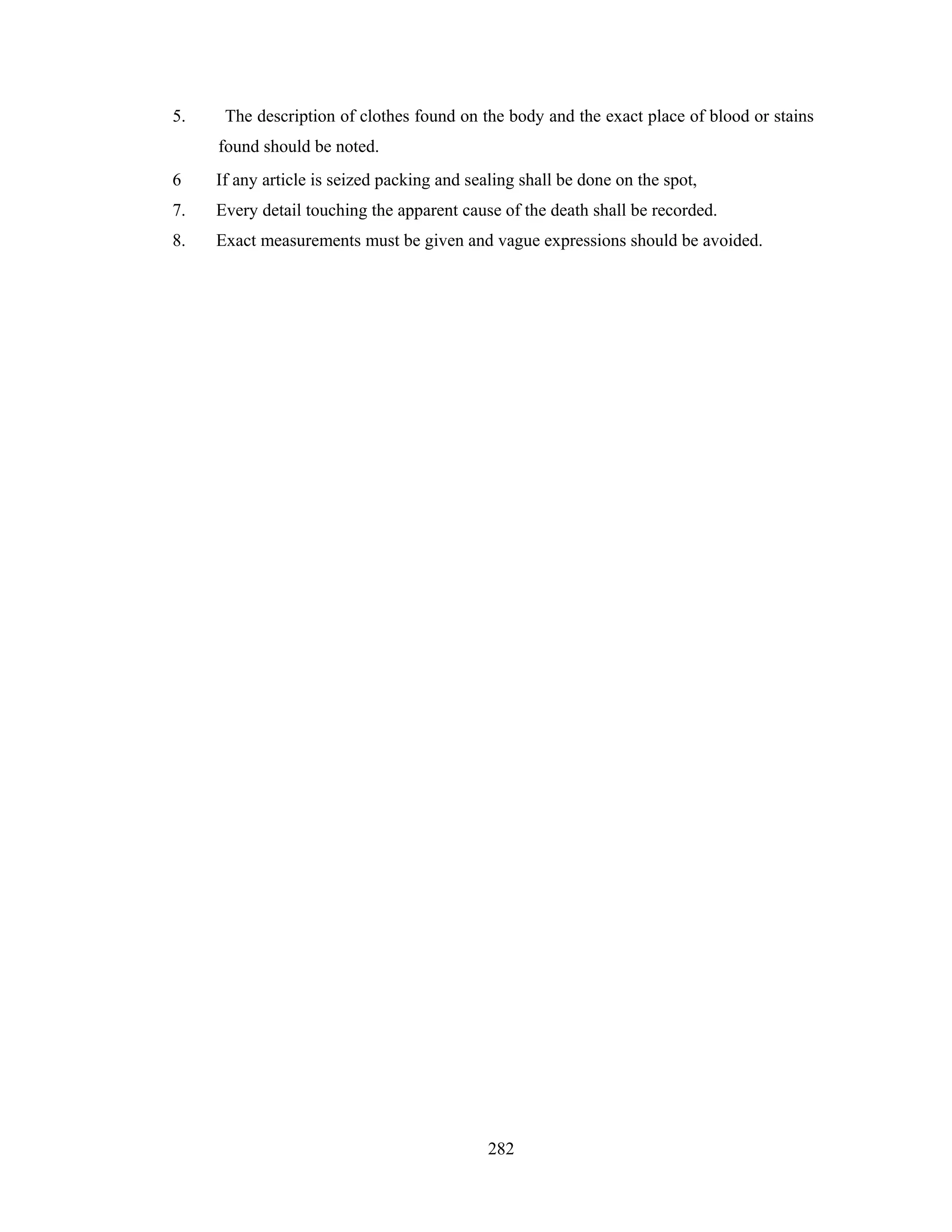 5.

The description of clothes found on the body and the exact place of blood or stains
found should be noted.

6

If any article is seized packing and sealing shall be done on the spot,

7.

Every detail touching the apparent cause of the death shall be recorded.

8.

Exact measurements must be given and vague expressions should be avoided.

282

 