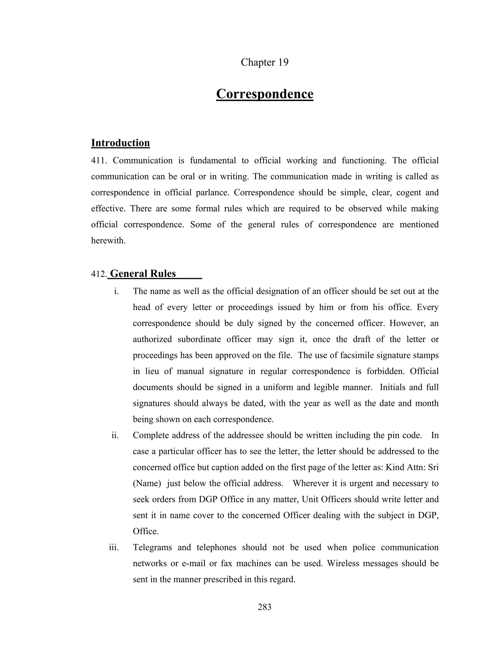 Chapter 19

Correspondence

Introduction
411. Communication is fundamental to official working and functioning. The official
communication can be oral or in writing. The communication made in writing is called as
correspondence in official parlance. Correspondence should be simple, clear, cogent and
effective. There are some formal rules which are required to be observed while making
official correspondence. Some of the general rules of correspondence are mentioned
herewith.

412. General Rules
i.

The name as well as the official designation of an officer should be set out at the
head of every letter or proceedings issued by him or from his office. Every
correspondence should be duly signed by the concerned officer. However, an
authorized subordinate officer may sign it, once the draft of the letter or
proceedings has been approved on the file. The use of facsimile signature stamps
in lieu of manual signature in regular correspondence is forbidden. Official
documents should be signed in a uniform and legible manner. Initials and full
signatures should always be dated, with the year as well as the date and month
being shown on each correspondence.

ii.

Complete address of the addressee should be written including the pin code. In
case a particular officer has to see the letter, the letter should be addressed to the
concerned office but caption added on the first page of the letter as: Kind Attn: Sri
(Name) just below the official address. Wherever it is urgent and necessary to
seek orders from DGP Office in any matter, Unit Officers should write letter and
sent it in name cover to the concerned Officer dealing with the subject in DGP,
Office.

iii.

Telegrams and telephones should not be used when police communication
networks or e-mail or fax machines can be used. Wireless messages should be
sent in the manner prescribed in this regard.
283

 