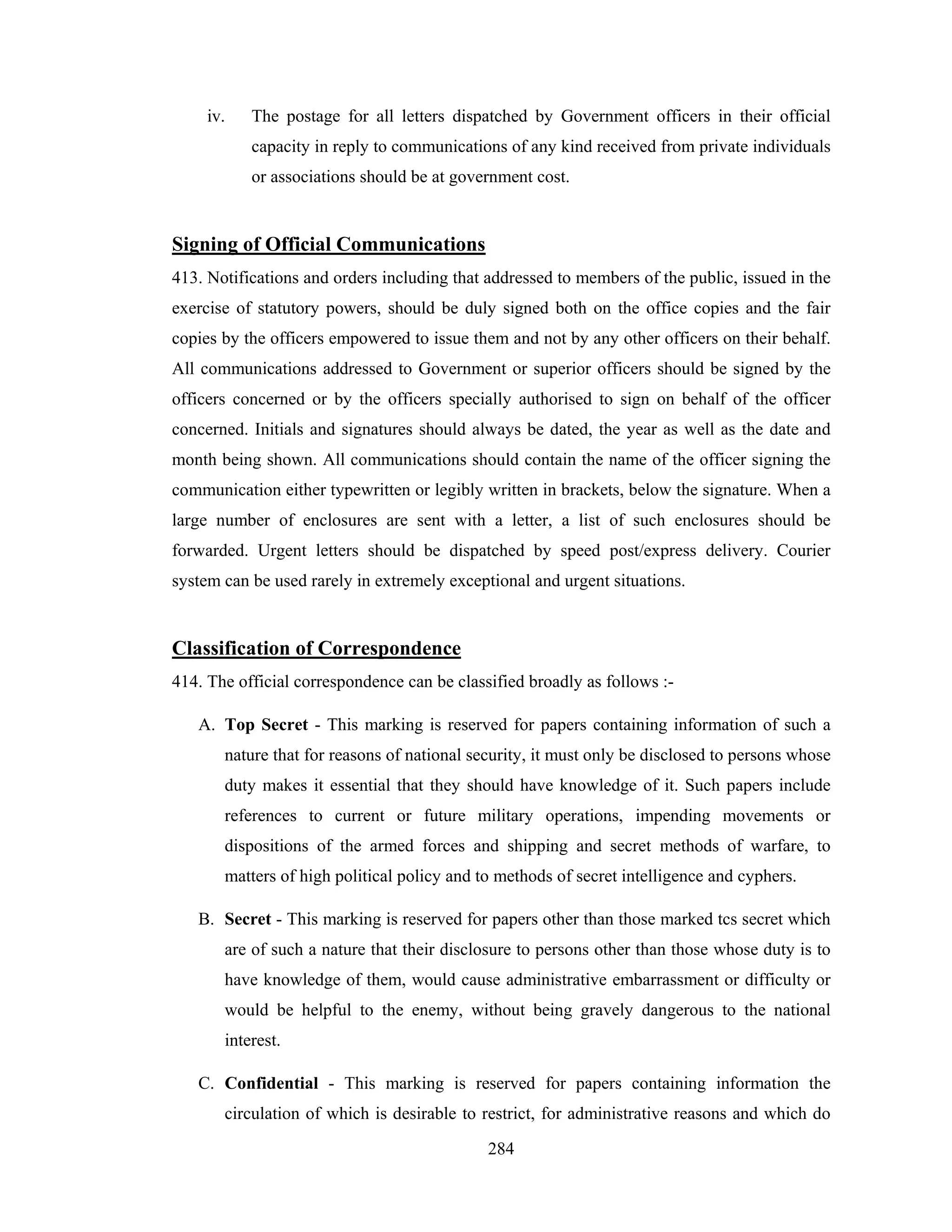 iv.

The postage for all letters dispatched by Government officers in their official
capacity in reply to communications of any kind received from private individuals
or associations should be at government cost.

Signing of Official Communications
413. Notifications and orders including that addressed to members of the public, issued in the
exercise of statutory powers, should be duly signed both on the office copies and the fair
copies by the officers empowered to issue them and not by any other officers on their behalf.
All communications addressed to Government or superior officers should be signed by the
officers concerned or by the officers specially authorised to sign on behalf of the officer
concerned. Initials and signatures should always be dated, the year as well as the date and
month being shown. All communications should contain the name of the officer signing the
communication either typewritten or legibly written in brackets, below the signature. When a
large number of enclosures are sent with a letter, a list of such enclosures should be
forwarded. Urgent letters should be dispatched by speed post/express delivery. Courier
system can be used rarely in extremely exceptional and urgent situations.

Classification of Correspondence
414. The official correspondence can be classified broadly as follows :A. Top Secret - This marking is reserved for papers containing information of such a
nature that for reasons of national security, it must only be disclosed to persons whose
duty makes it essential that they should have knowledge of it. Such papers include
references to current or future military operations, impending movements or
dispositions of the armed forces and shipping and secret methods of warfare, to
matters of high political policy and to methods of secret intelligence and cyphers.
B. Secret - This marking is reserved for papers other than those marked tcs secret which
are of such a nature that their disclosure to persons other than those whose duty is to
have knowledge of them, would cause administrative embarrassment or difficulty or
would be helpful to the enemy, without being gravely dangerous to the national
interest.
C. Confidential - This marking is reserved for papers containing information the
circulation of which is desirable to restrict, for administrative reasons and which do
284

 