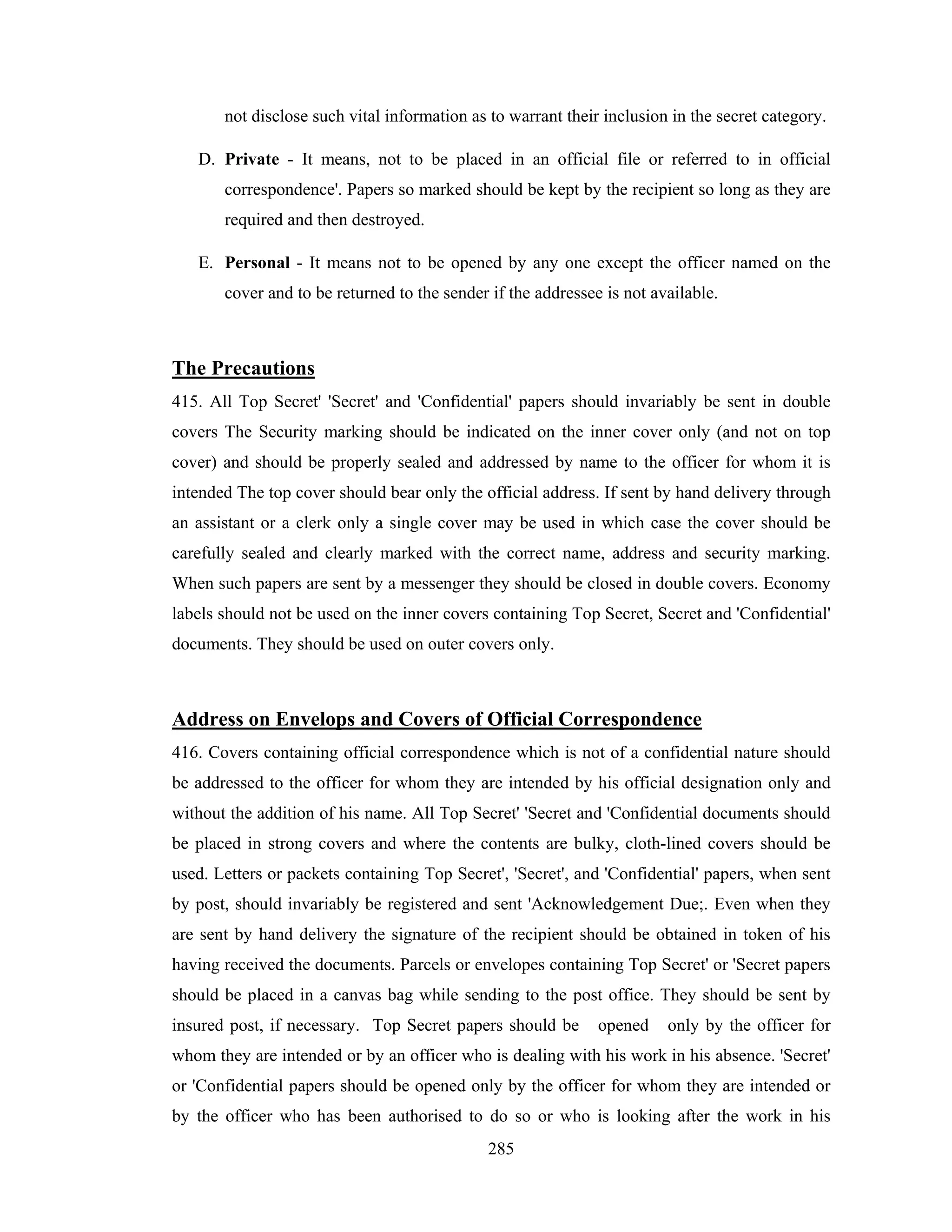 not disclose such vital information as to warrant their inclusion in the secret category.
D. Private - It means, not to be placed in an official file or referred to in official
correspondence'. Papers so marked should be kept by the recipient so long as they are
required and then destroyed.
E. Personal - It means not to be opened by any one except the officer named on the
cover and to be returned to the sender if the addressee is not available.

The Precautions
415. All Top Secret' 'Secret' and 'Confidential' papers should invariably be sent in double
covers The Security marking should be indicated on the inner cover only (and not on top
cover) and should be properly sealed and addressed by name to the officer for whom it is
intended The top cover should bear only the official address. If sent by hand delivery through
an assistant or a clerk only a single cover may be used in which case the cover should be
carefully sealed and clearly marked with the correct name, address and security marking.
When such papers are sent by a messenger they should be closed in double covers. Economy
labels should not be used on the inner covers containing Top Secret, Secret and 'Confidential'
documents. They should be used on outer covers only.

Address on Envelops and Covers of Official Correspondence
416. Covers containing official correspondence which is not of a confidential nature should
be addressed to the officer for whom they are intended by his official designation only and
without the addition of his name. All Top Secret' 'Secret and 'Confidential documents should
be placed in strong covers and where the contents are bulky, cloth-lined covers should be
used. Letters or packets containing Top Secret', 'Secret', and 'Confidential' papers, when sent
by post, should invariably be registered and sent 'Acknowledgement Due;. Even when they
are sent by hand delivery the signature of the recipient should be obtained in token of his
having received the documents. Parcels or envelopes containing Top Secret' or 'Secret papers
should be placed in a canvas bag while sending to the post office. They should be sent by
insured post, if necessary. Top Secret papers should be

opened

only by the officer for

whom they are intended or by an officer who is dealing with his work in his absence. 'Secret'
or 'Confidential papers should be opened only by the officer for whom they are intended or
by the officer who has been authorised to do so or who is looking after the work in his
285

 