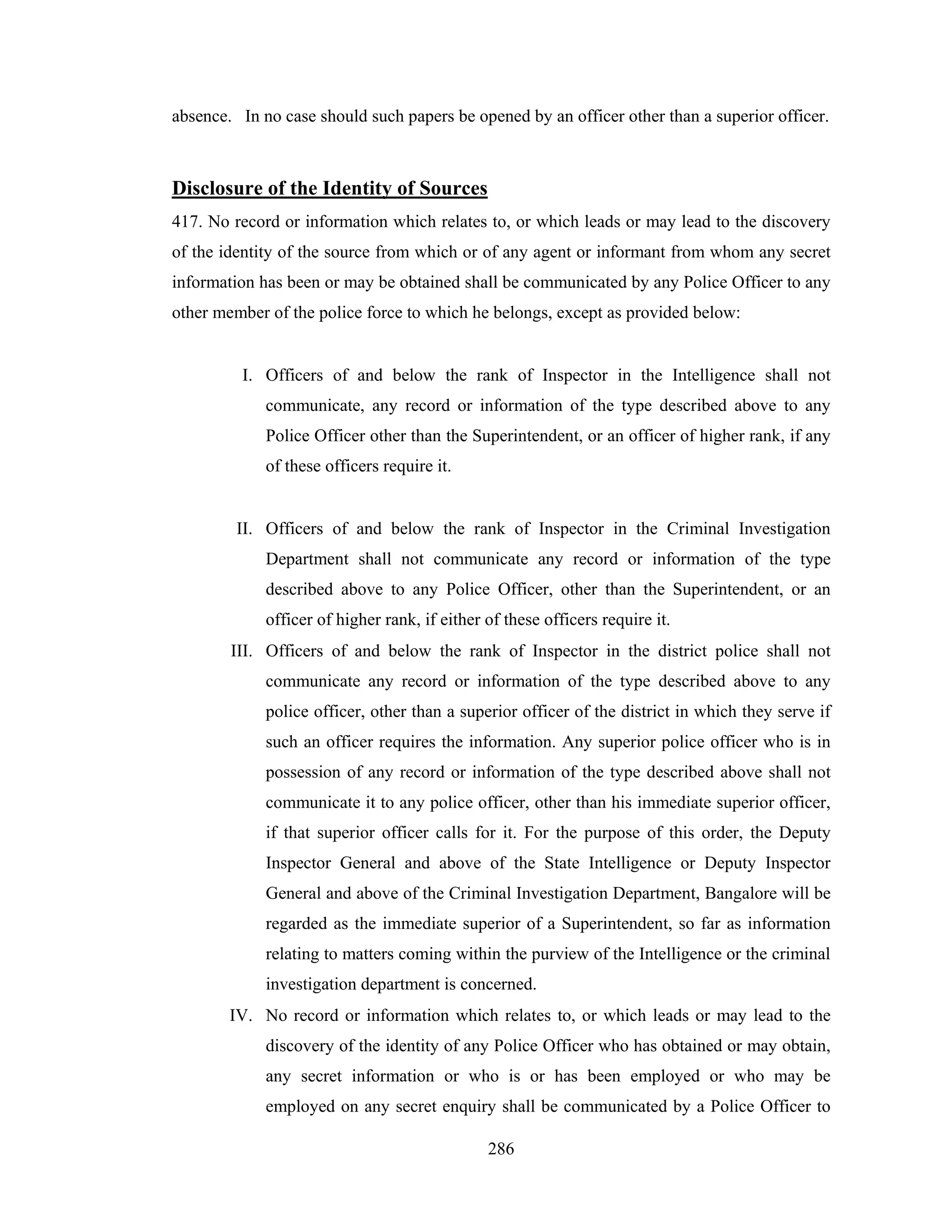 absence. In no case should such papers be opened by an officer other than a superior officer.

Disclosure of the Identity of Sources
417. No record or information which relates to, or which leads or may lead to the discovery
of the identity of the source from which or of any agent or informant from whom any secret
information has been or may be obtained shall be communicated by any Police Officer to any
other member of the police force to which he belongs, except as provided below:

I. Officers of and below the rank of Inspector in the Intelligence shall not
communicate, any record or information of the type described above to any
Police Officer other than the Superintendent, or an officer of higher rank, if any
of these officers require it.

II. Officers of and below the rank of Inspector in the Criminal Investigation
Department shall not communicate any record or information of the type
described above to any Police Officer, other than the Superintendent, or an
officer of higher rank, if either of these officers require it.
III. Officers of and below the rank of Inspector in the district police shall not
communicate any record or information of the type described above to any
police officer, other than a superior officer of the district in which they serve if
such an officer requires the information. Any superior police officer who is in
possession of any record or information of the type described above shall not
communicate it to any police officer, other than his immediate superior officer,
if that superior officer calls for it. For the purpose of this order, the Deputy
Inspector General and above of the State Intelligence or Deputy Inspector
General and above of the Criminal Investigation Department, Bangalore will be
regarded as the immediate superior of a Superintendent, so far as information
relating to matters coming within the purview of the Intelligence or the criminal
investigation department is concerned.
IV. No record or information which relates to, or which leads or may lead to the
discovery of the identity of any Police Officer who has obtained or may obtain,
any secret information or who is or has been employed or who may be
employed on any secret enquiry shall be communicated by a Police Officer to
286

 