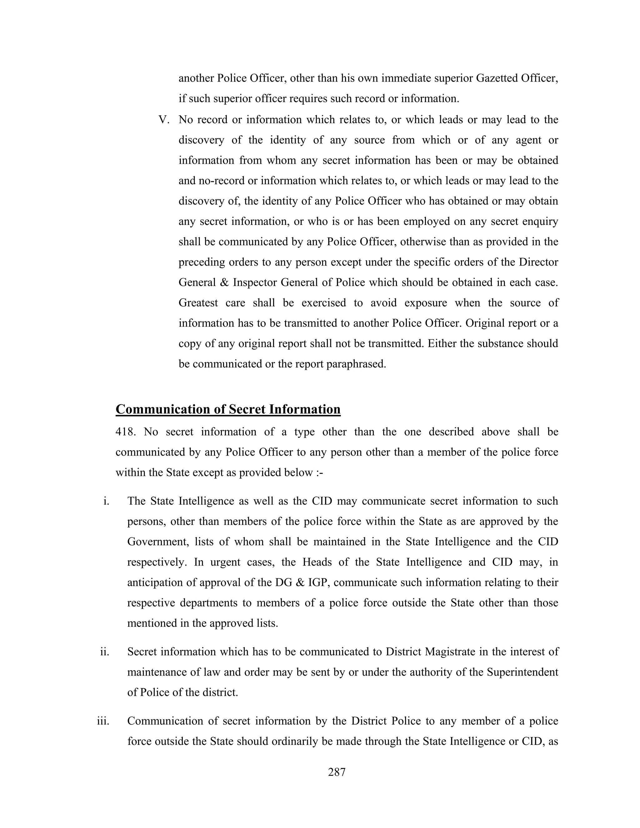 another Police Officer, other than his own immediate superior Gazetted Officer,
if such superior officer requires such record or information.
V. No record or information which relates to, or which leads or may lead to the
discovery of the identity of any source from which or of any agent or
information from whom any secret information has been or may be obtained
and no-record or information which relates to, or which leads or may lead to the
discovery of, the identity of any Police Officer who has obtained or may obtain
any secret information, or who is or has been employed on any secret enquiry
shall be communicated by any Police Officer, otherwise than as provided in the
preceding orders to any person except under the specific orders of the Director
General & Inspector General of Police which should be obtained in each case.
Greatest care shall be exercised to avoid exposure when the source of
information has to be transmitted to another Police Officer. Original report or a
copy of any original report shall not be transmitted. Either the substance should
be communicated or the report paraphrased.

Communication of Secret Information
418. No secret information of a type other than the one described above shall be
communicated by any Police Officer to any person other than a member of the police force
within the State except as provided below :i.

The State Intelligence as well as the CID may communicate secret information to such
persons, other than members of the police force within the State as are approved by the
Government, lists of whom shall be maintained in the State Intelligence and the CID
respectively. In urgent cases, the Heads of the State Intelligence and CID may, in
anticipation of approval of the DG & IGP, communicate such information relating to their
respective departments to members of a police force outside the State other than those
mentioned in the approved lists.

ii.

Secret information which has to be communicated to District Magistrate in the interest of
maintenance of law and order may be sent by or under the authority of the Superintendent
of Police of the district.

iii.

Communication of secret information by the District Police to any member of a police
force outside the State should ordinarily be made through the State Intelligence or CID, as
287

 
