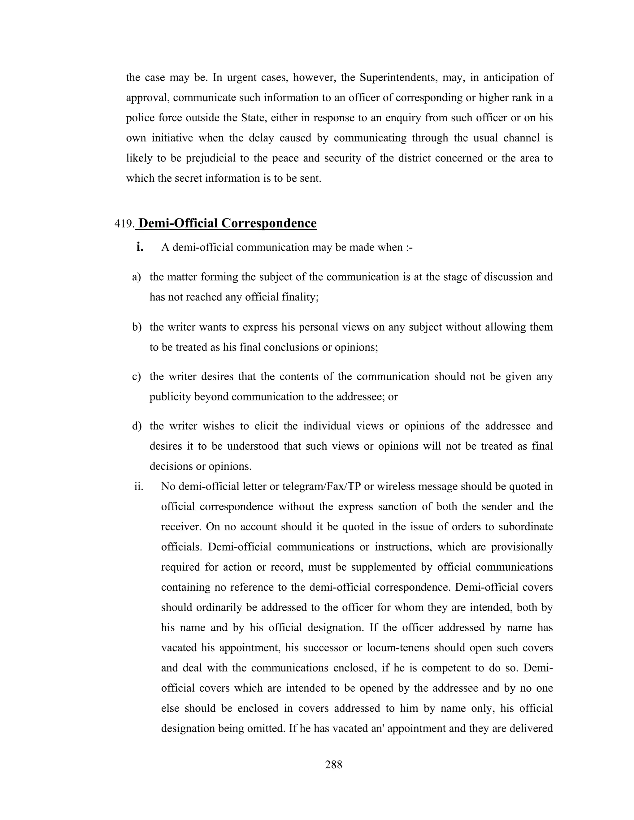 the case may be. In urgent cases, however, the Superintendents, may, in anticipation of
approval, communicate such information to an officer of corresponding or higher rank in a
police force outside the State, either in response to an enquiry from such officer or on his
own initiative when the delay caused by communicating through the usual channel is
likely to be prejudicial to the peace and security of the district concerned or the area to
which the secret information is to be sent.

419. Demi-Official Correspondence

i.

A demi-official communication may be made when :-

a) the matter forming the subject of the communication is at the stage of discussion and
has not reached any official finality;
b) the writer wants to express his personal views on any subject without allowing them
to be treated as his final conclusions or opinions;
c) the writer desires that the contents of the communication should not be given any
publicity beyond communication to the addressee; or
d) the writer wishes to elicit the individual views or opinions of the addressee and
desires it to be understood that such views or opinions will not be treated as final
decisions or opinions.
ii.

No demi-official letter or telegram/Fax/TP or wireless message should be quoted in
official correspondence without the express sanction of both the sender and the
receiver. On no account should it be quoted in the issue of orders to subordinate
officials. Demi-official communications or instructions, which are provisionally
required for action or record, must be supplemented by official communications
containing no reference to the demi-official correspondence. Demi-official covers
should ordinarily be addressed to the officer for whom they are intended, both by
his name and by his official designation. If the officer addressed by name has
vacated his appointment, his successor or locum-tenens should open such covers
and deal with the communications enclosed, if he is competent to do so. Demiofficial covers which are intended to be opened by the addressee and by no one
else should be enclosed in covers addressed to him by name only, his official
designation being omitted. If he has vacated an' appointment and they are delivered
288

 
