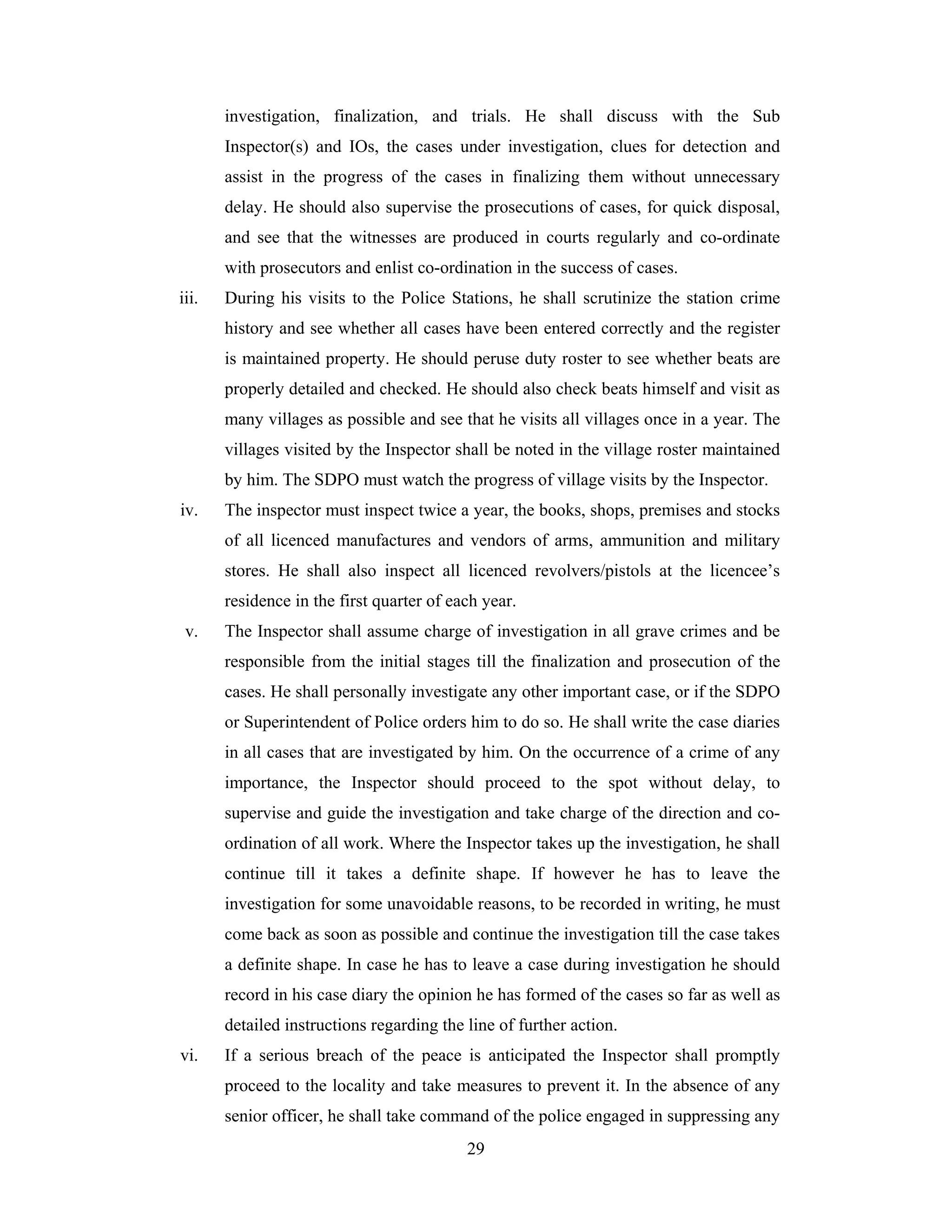 investigation, finalization, and trials. He shall discuss with the Sub
Inspector(s) and IOs, the cases under investigation, clues for detection and
assist in the progress of the cases in finalizing them without unnecessary
delay. He should also supervise the prosecutions of cases, for quick disposal,
and see that the witnesses are produced in courts regularly and co-ordinate
with prosecutors and enlist co-ordination in the success of cases.
iii.

During his visits to the Police Stations, he shall scrutinize the station crime
history and see whether all cases have been entered correctly and the register
is maintained property. He should peruse duty roster to see whether beats are
properly detailed and checked. He should also check beats himself and visit as
many villages as possible and see that he visits all villages once in a year. The
villages visited by the Inspector shall be noted in the village roster maintained
by him. The SDPO must watch the progress of village visits by the Inspector.

iv.

The inspector must inspect twice a year, the books, shops, premises and stocks
of all licenced manufactures and vendors of arms, ammunition and military
stores. He shall also inspect all licenced revolvers/pistols at the licencee’s
residence in the first quarter of each year.

v.

The Inspector shall assume charge of investigation in all grave crimes and be
responsible from the initial stages till the finalization and prosecution of the
cases. He shall personally investigate any other important case, or if the SDPO
or Superintendent of Police orders him to do so. He shall write the case diaries
in all cases that are investigated by him. On the occurrence of a crime of any
importance, the Inspector should proceed to the spot without delay, to
supervise and guide the investigation and take charge of the direction and coordination of all work. Where the Inspector takes up the investigation, he shall
continue till it takes a definite shape. If however he has to leave the
investigation for some unavoidable reasons, to be recorded in writing, he must
come back as soon as possible and continue the investigation till the case takes
a definite shape. In case he has to leave a case during investigation he should
record in his case diary the opinion he has formed of the cases so far as well as
detailed instructions regarding the line of further action.

vi.

If a serious breach of the peace is anticipated the Inspector shall promptly
proceed to the locality and take measures to prevent it. In the absence of any
senior officer, he shall take command of the police engaged in suppressing any
29

 