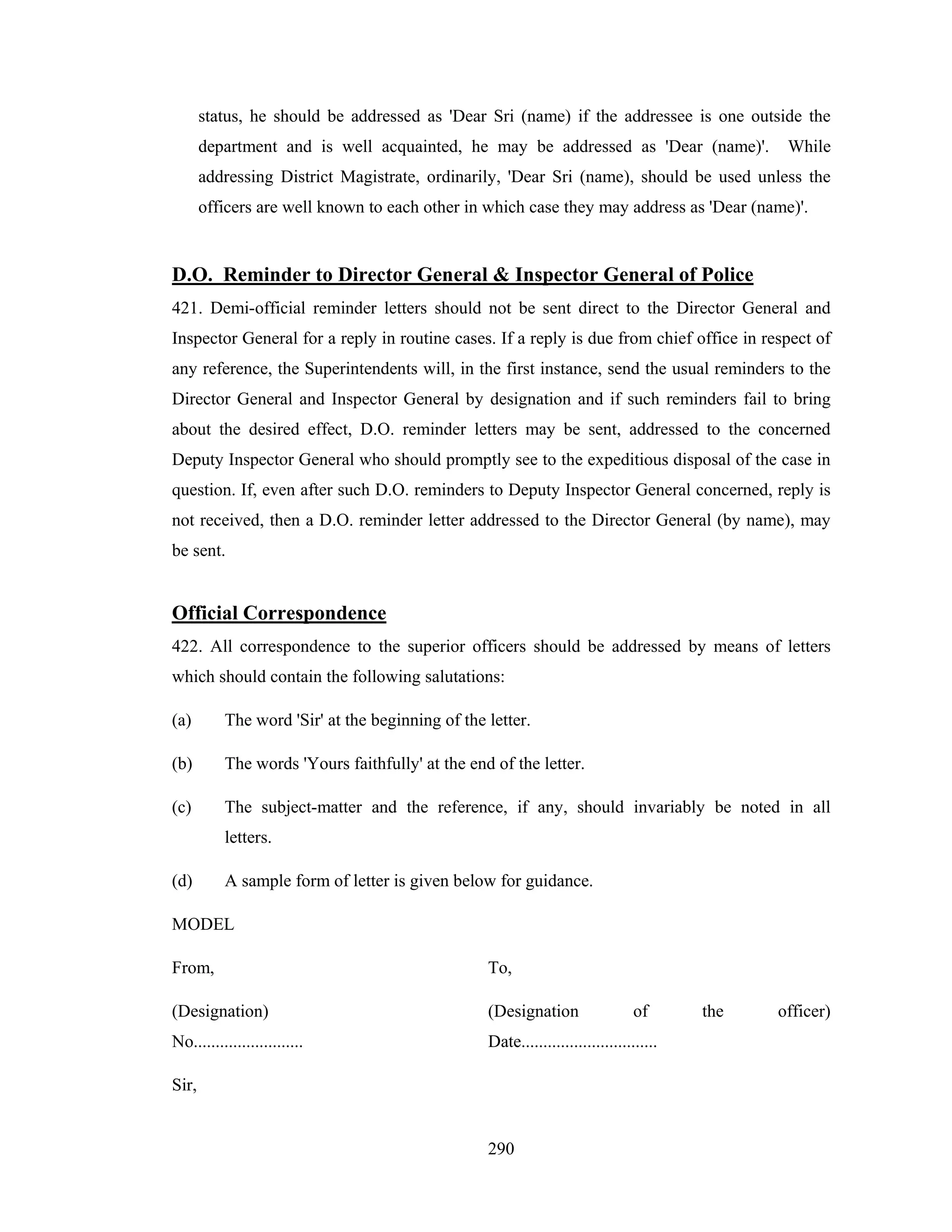 status, he should be addressed as 'Dear Sri (name) if the addressee is one outside the
department and is well acquainted, he may be addressed as 'Dear (name)'.

While

addressing District Magistrate, ordinarily, 'Dear Sri (name), should be used unless the
officers are well known to each other in which case they may address as 'Dear (name)'.

D.O. Reminder to Director General & Inspector General of Police
421. Demi-official reminder letters should not be sent direct to the Director General and
Inspector General for a reply in routine cases. If a reply is due from chief office in respect of
any reference, the Superintendents will, in the first instance, send the usual reminders to the
Director General and Inspector General by designation and if such reminders fail to bring
about the desired effect, D.O. reminder letters may be sent, addressed to the concerned
Deputy Inspector General who should promptly see to the expeditious disposal of the case in
question. If, even after such D.O. reminders to Deputy Inspector General concerned, reply is
not received, then a D.O. reminder letter addressed to the Director General (by name), may
be sent.

Official Correspondence
422. All correspondence to the superior officers should be addressed by means of letters
which should contain the following salutations:
(a)

The word 'Sir' at the beginning of the letter.

(b)

The words 'Yours faithfully' at the end of the letter.

(c)

The subject-matter and the reference, if any, should invariably be noted in all
letters.

(d)

A sample form of letter is given below for guidance.

MODEL
From,

To,

(Designation)

(Designation

No.........................

Date...............................

Sir,

290

of

the

officer)

 