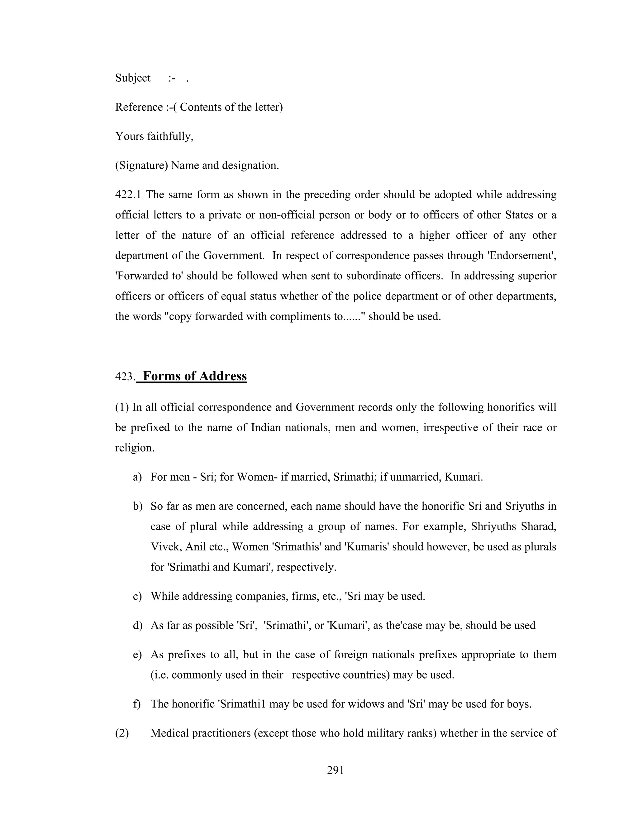 Subject

:- .

Reference :-( Contents of the letter)
Yours faithfully,
(Signature) Name and designation.
422.1 The same form as shown in the preceding order should be adopted while addressing
official letters to a private or non-official person or body or to officers of other States or a
letter of the nature of an official reference addressed to a higher officer of any other
department of the Government. In respect of correspondence passes through 'Endorsement',
'Forwarded to' should be followed when sent to subordinate officers. In addressing superior
officers or officers of equal status whether of the police department or of other departments,
the words "copy forwarded with compliments to......" should be used.

423. Forms of Address
(1) In all official correspondence and Government records only the following honorifics will
be prefixed to the name of Indian nationals, men and women, irrespective of their race or
religion.
a) For men - Sri; for Women- if married, Srimathi; if unmarried, Kumari.
b) So far as men are concerned, each name should have the honorific Sri and Sriyuths in
case of plural while addressing a group of names. For example, Shriyuths Sharad,
Vivek, Anil etc., Women 'Srimathis' and 'Kumaris' should however, be used as plurals
for 'Srimathi and Kumari', respectively.
c) While addressing companies, firms, etc., 'Sri may be used.
d) As far as possible 'Sri', 'Srimathi', or 'Kumari', as the'case may be, should be used
e) As prefixes to all, but in the case of foreign nationals prefixes appropriate to them
(i.e. commonly used in their respective countries) may be used.
f) The honorific 'Srimathi1 may be used for widows and 'Sri' may be used for boys.
(2)

Medical practitioners (except those who hold military ranks) whether in the service of
291

 
