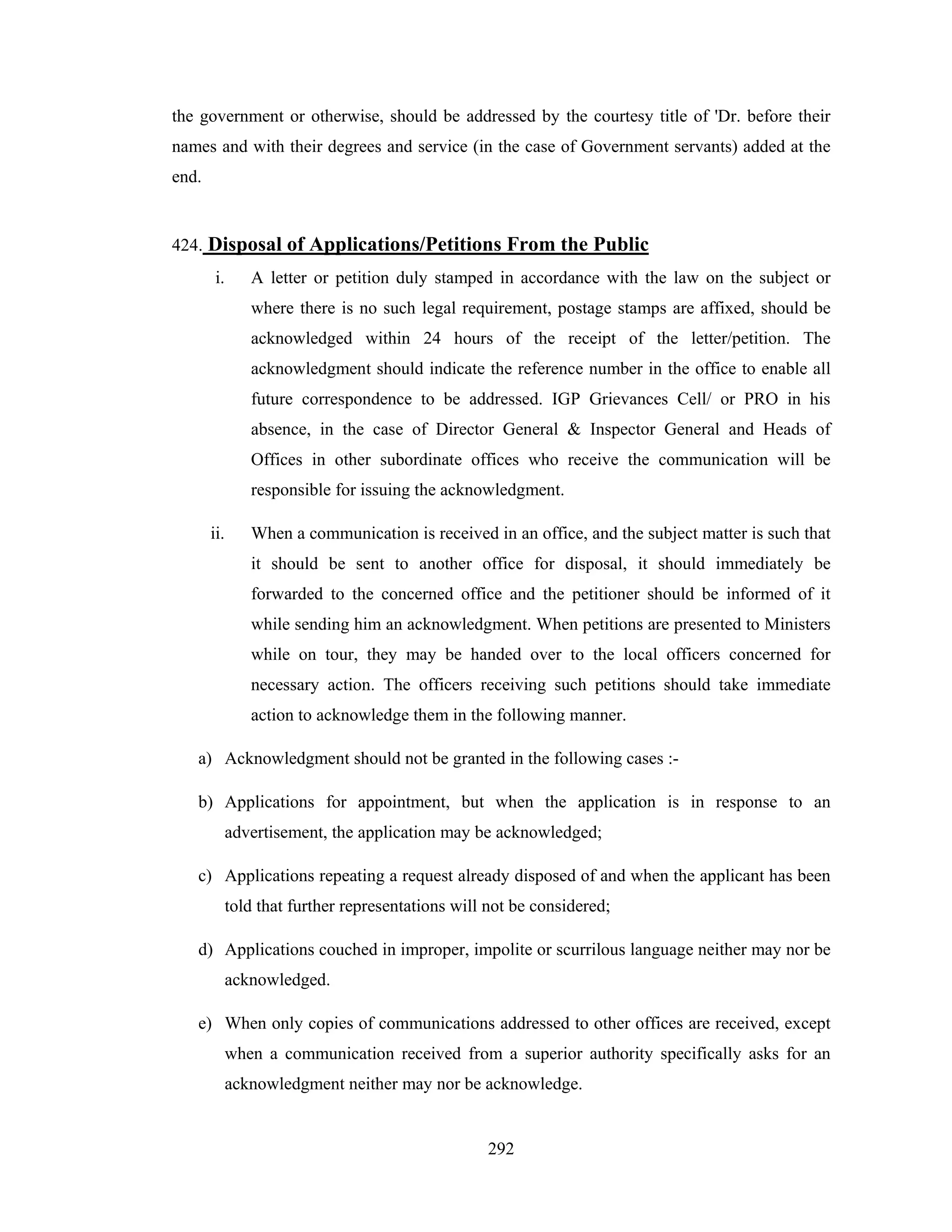 the government or otherwise, should be addressed by the courtesy title of 'Dr. before their
names and with their degrees and service (in the case of Government servants) added at the
end.

424. Disposal of Applications/Petitions From the Public
i.

A letter or petition duly stamped in accordance with the law on the subject or
where there is no such legal requirement, postage stamps are affixed, should be
acknowledged within 24 hours of the receipt of the letter/petition. The
acknowledgment should indicate the reference number in the office to enable all
future correspondence to be addressed. IGP Grievances Cell/ or PRO in his
absence, in the case of Director General & Inspector General and Heads of
Offices in other subordinate offices who receive the communication will be
responsible for issuing the acknowledgment.

ii.

When a communication is received in an office, and the subject matter is such that
it should be sent to another office for disposal, it should immediately be
forwarded to the concerned office and the petitioner should be informed of it
while sending him an acknowledgment. When petitions are presented to Ministers
while on tour, they may be handed over to the local officers concerned for
necessary action. The officers receiving such petitions should take immediate
action to acknowledge them in the following manner.

a) Acknowledgment should not be granted in the following cases :b) Applications for appointment, but when the application is in response to an
advertisement, the application may be acknowledged;
c) Applications repeating a request already disposed of and when the applicant has been
told that further representations will not be considered;
d) Applications couched in improper, impolite or scurrilous language neither may nor be
acknowledged.
e) When only copies of communications addressed to other offices are received, except
when a communication received from a superior authority specifically asks for an
acknowledgment neither may nor be acknowledge.

292

 