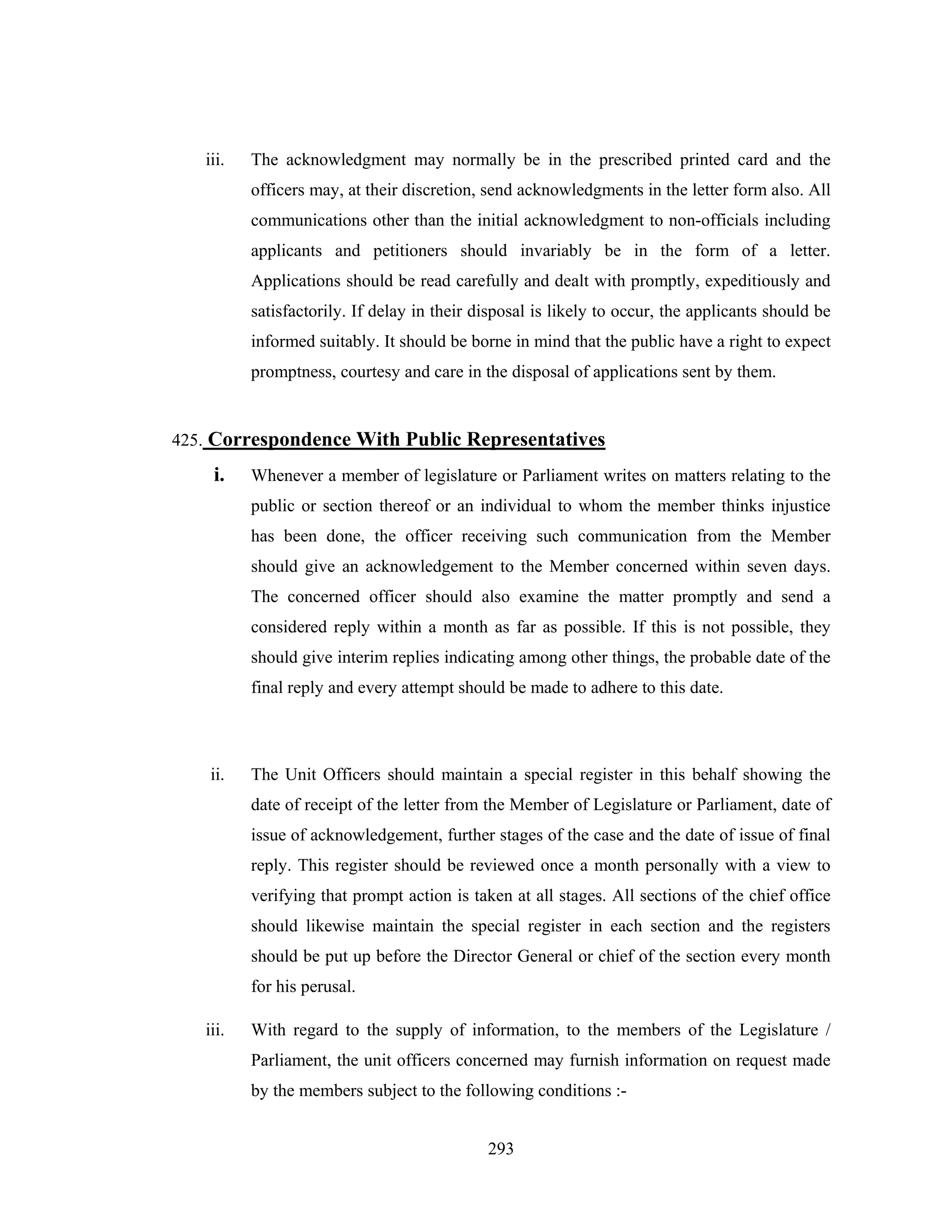 iii.

The acknowledgment may normally be in the prescribed printed card and the
officers may, at their discretion, send acknowledgments in the letter form also. All
communications other than the initial acknowledgment to non-officials including
applicants and petitioners should invariably be in the form of a letter.
Applications should be read carefully and dealt with promptly, expeditiously and
satisfactorily. If delay in their disposal is likely to occur, the applicants should be
informed suitably. It should be borne in mind that the public have a right to expect
promptness, courtesy and care in the disposal of applications sent by them.

425. Correspondence With Public Representatives

i.

Whenever a member of legislature or Parliament writes on matters relating to the
public or section thereof or an individual to whom the member thinks injustice
has been done, the officer receiving such communication from the Member
should give an acknowledgement to the Member concerned within seven days.
The concerned officer should also examine the matter promptly and send a
considered reply within a month as far as possible. If this is not possible, they
should give interim replies indicating among other things, the probable date of the
final reply and every attempt should be made to adhere to this date.

ii.

The Unit Officers should maintain a special register in this behalf showing the
date of receipt of the letter from the Member of Legislature or Parliament, date of
issue of acknowledgement, further stages of the case and the date of issue of final
reply. This register should be reviewed once a month personally with a view to
verifying that prompt action is taken at all stages. All sections of the chief office
should likewise maintain the special register in each section and the registers
should be put up before the Director General or chief of the section every month
for his perusal.

iii.

With regard to the supply of information, to the members of the Legislature /
Parliament, the unit officers concerned may furnish information on request made
by the members subject to the following conditions :293

 