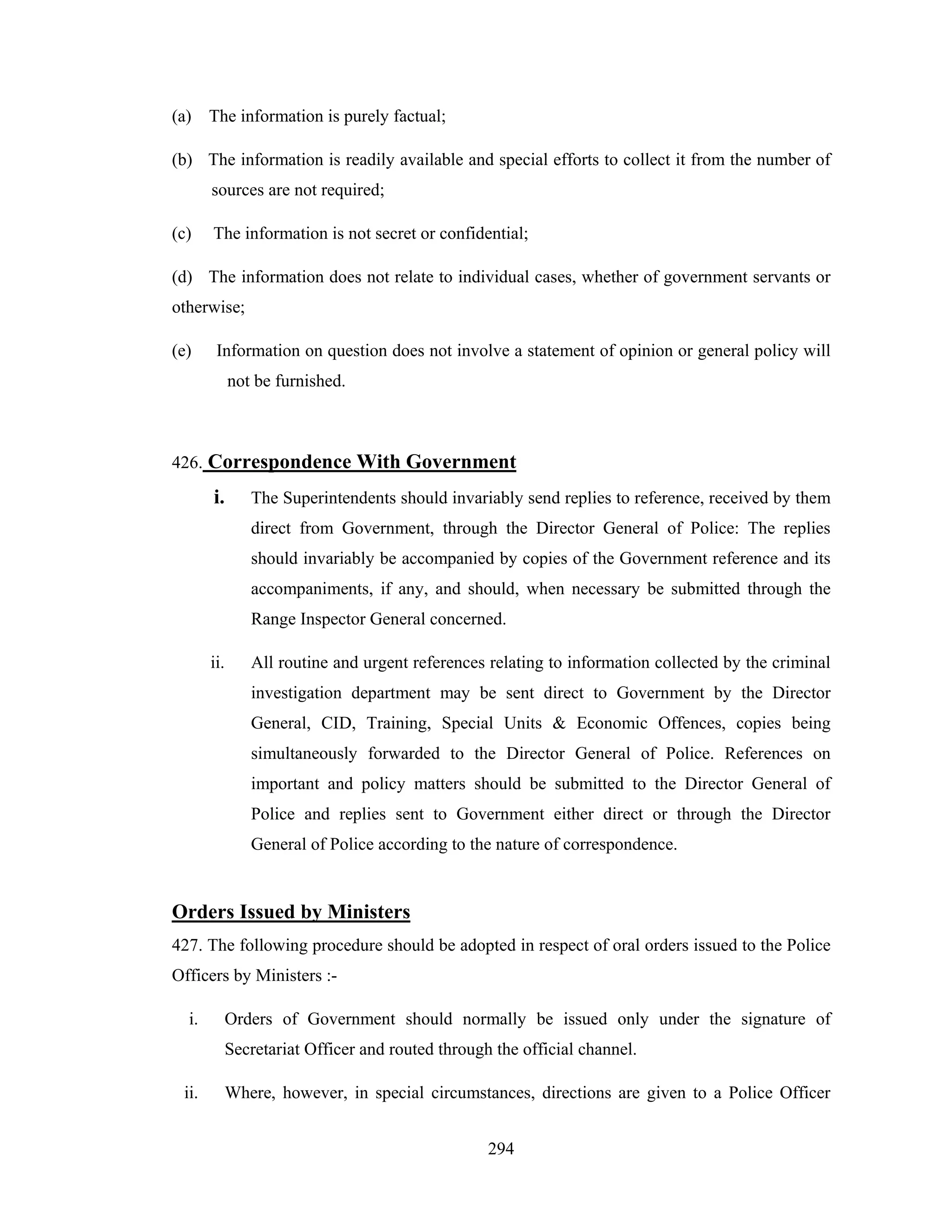 (a) The information is purely factual;
(b) The information is readily available and special efforts to collect it from the number of
sources are not required;
(c)

The information is not secret or confidential;

(d) The information does not relate to individual cases, whether of government servants or
otherwise;
(e)

Information on question does not involve a statement of opinion or general policy will
not be furnished.

426. Correspondence With Government

i.

The Superintendents should invariably send replies to reference, received by them
direct from Government, through the Director General of Police: The replies
should invariably be accompanied by copies of the Government reference and its
accompaniments, if any, and should, when necessary be submitted through the
Range Inspector General concerned.

ii.

All routine and urgent references relating to information collected by the criminal
investigation department may be sent direct to Government by the Director
General, CID, Training, Special Units & Economic Offences, copies being
simultaneously forwarded to the Director General of Police. References on
important and policy matters should be submitted to the Director General of
Police and replies sent to Government either direct or through the Director
General of Police according to the nature of correspondence.

Orders Issued by Ministers
427. The following procedure should be adopted in respect of oral orders issued to the Police
Officers by Ministers :i.

Orders of Government should normally be issued only under the signature of
Secretariat Officer and routed through the official channel.

ii.

Where, however, in special circumstances, directions are given to a Police Officer
294

 