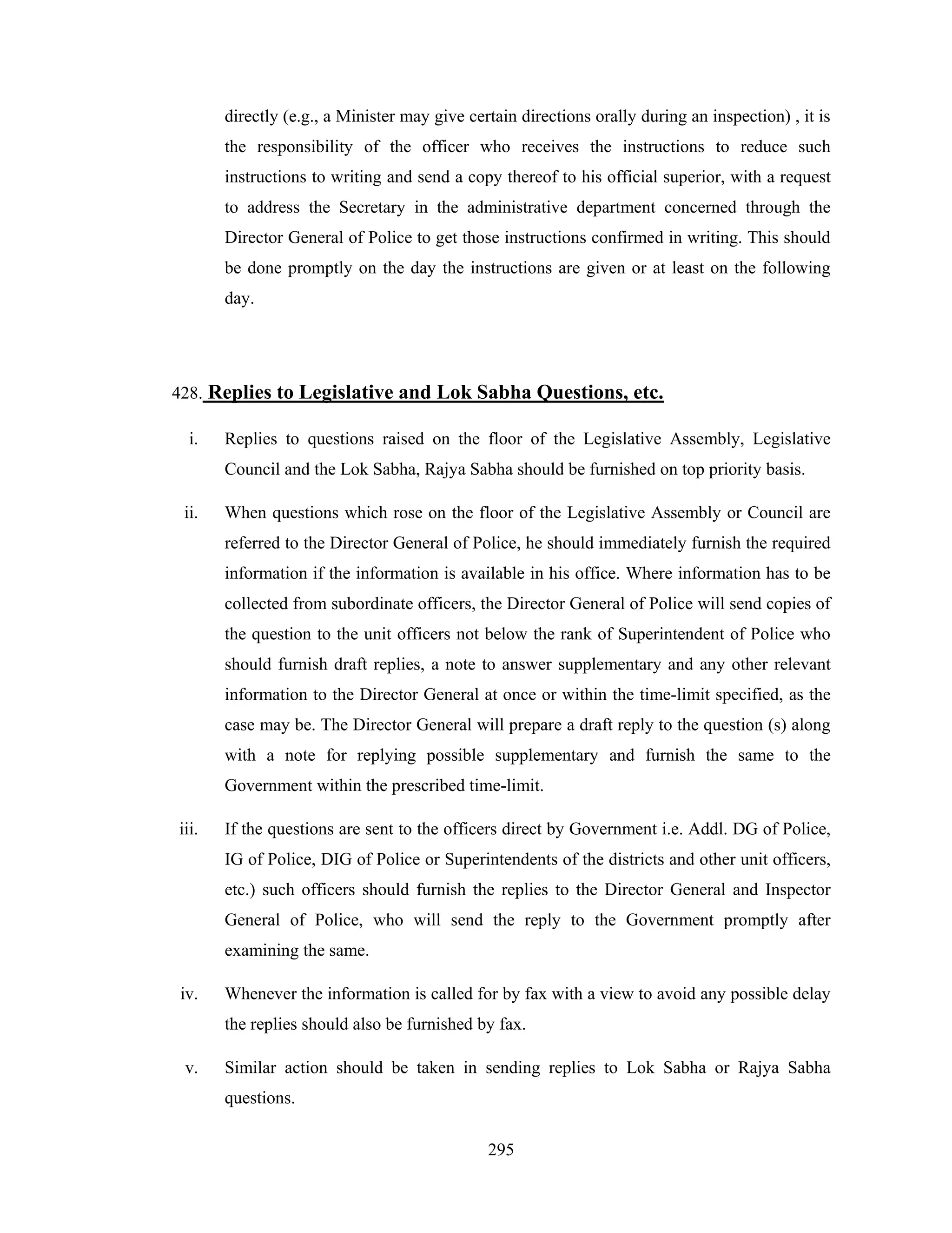 directly (e.g., a Minister may give certain directions orally during an inspection) , it is
the responsibility of the officer who receives the instructions to reduce such
instructions to writing and send a copy thereof to his official superior, with a request
to address the Secretary in the administrative department concerned through the
Director General of Police to get those instructions confirmed in writing. This should
be done promptly on the day the instructions are given or at least on the following
day.

428. Replies to Legislative and Lok Sabha Questions, etc.
i.

Replies to questions raised on the floor of the Legislative Assembly, Legislative
Council and the Lok Sabha, Rajya Sabha should be furnished on top priority basis.

ii.

When questions which rose on the floor of the Legislative Assembly or Council are
referred to the Director General of Police, he should immediately furnish the required
information if the information is available in his office. Where information has to be
collected from subordinate officers, the Director General of Police will send copies of
the question to the unit officers not below the rank of Superintendent of Police who
should furnish draft replies, a note to answer supplementary and any other relevant
information to the Director General at once or within the time-limit specified, as the
case may be. The Director General will prepare a draft reply to the question (s) along
with a note for replying possible supplementary and furnish the same to the
Government within the prescribed time-limit.

iii.

If the questions are sent to the officers direct by Government i.e. Addl. DG of Police,
IG of Police, DIG of Police or Superintendents of the districts and other unit officers,
etc.) such officers should furnish the replies to the Director General and Inspector
General of Police, who will send the reply to the Government promptly after
examining the same.

iv.

Whenever the information is called for by fax with a view to avoid any possible delay
the replies should also be furnished by fax.

v.

Similar action should be taken in sending replies to Lok Sabha or Rajya Sabha
questions.
295

 