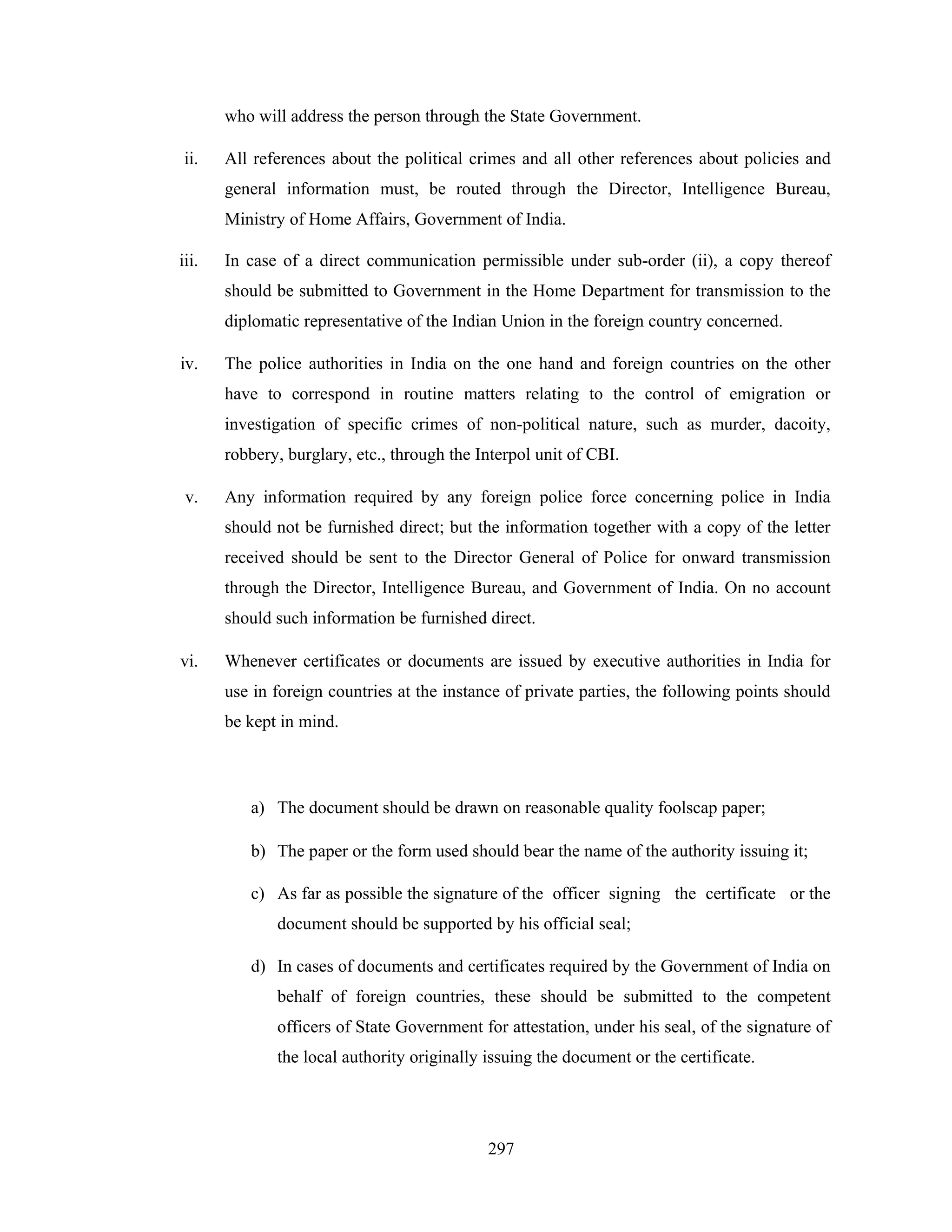who will address the person through the State Government.
ii.

All references about the political crimes and all other references about policies and
general information must, be routed through the Director, Intelligence Bureau,
Ministry of Home Affairs, Government of India.

iii.

In case of a direct communication permissible under sub-order (ii), a copy thereof
should be submitted to Government in the Home Department for transmission to the
diplomatic representative of the Indian Union in the foreign country concerned.

iv.

The police authorities in India on the one hand and foreign countries on the other
have to correspond in routine matters relating to the control of emigration or
investigation of specific crimes of non-political nature, such as murder, dacoity,
robbery, burglary, etc., through the Interpol unit of CBI.

v.

Any information required by any foreign police force concerning police in India
should not be furnished direct; but the information together with a copy of the letter
received should be sent to the Director General of Police for onward transmission
through the Director, Intelligence Bureau, and Government of India. On no account
should such information be furnished direct.

vi.

Whenever certificates or documents are issued by executive authorities in India for
use in foreign countries at the instance of private parties, the following points should
be kept in mind.

a) The document should be drawn on reasonable quality foolscap paper;
b) The paper or the form used should bear the name of the authority issuing it;
c) As far as possible the signature of the officer signing the certificate or the
document should be supported by his official seal;
d) In cases of documents and certificates required by the Government of India on
behalf of foreign countries, these should be submitted to the competent
officers of State Government for attestation, under his seal, of the signature of
the local authority originally issuing the document or the certificate.

297

 