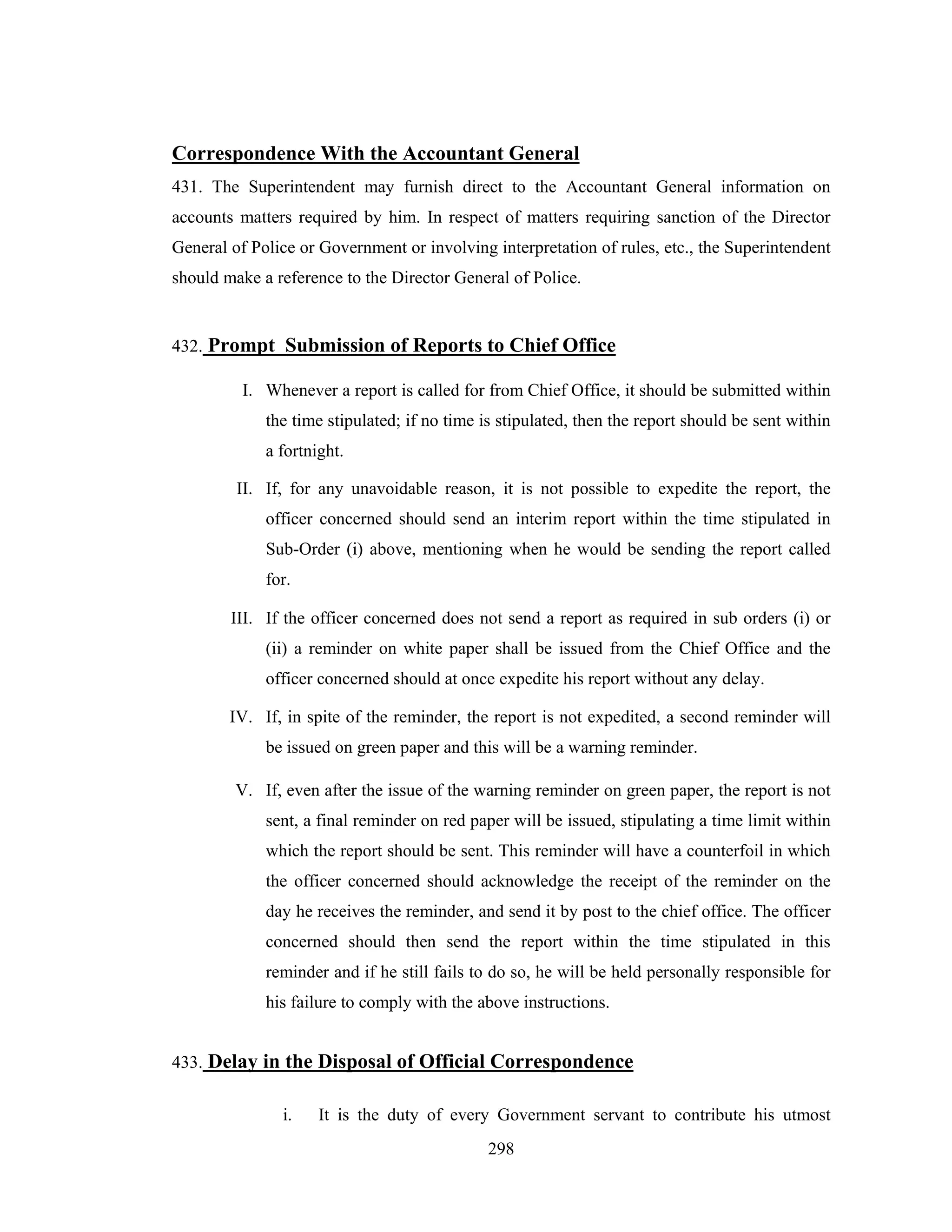Correspondence With the Accountant General
431. The Superintendent may furnish direct to the Accountant General information on
accounts matters required by him. In respect of matters requiring sanction of the Director
General of Police or Government or involving interpretation of rules, etc., the Superintendent
should make a reference to the Director General of Police.

432. Prompt Submission of Reports to Chief Office
I. Whenever a report is called for from Chief Office, it should be submitted within
the time stipulated; if no time is stipulated, then the report should be sent within
a fortnight.
II. If, for any unavoidable reason, it is not possible to expedite the report, the
officer concerned should send an interim report within the time stipulated in
Sub-Order (i) above, mentioning when he would be sending the report called
for.
III. If the officer concerned does not send a report as required in sub orders (i) or
(ii) a reminder on white paper shall be issued from the Chief Office and the
officer concerned should at once expedite his report without any delay.
IV. If, in spite of the reminder, the report is not expedited, a second reminder will
be issued on green paper and this will be a warning reminder.
V. If, even after the issue of the warning reminder on green paper, the report is not
sent, a final reminder on red paper will be issued, stipulating a time limit within
which the report should be sent. This reminder will have a counterfoil in which
the officer concerned should acknowledge the receipt of the reminder on the
day he receives the reminder, and send it by post to the chief office. The officer
concerned should then send the report within the time stipulated in this
reminder and if he still fails to do so, he will be held personally responsible for
his failure to comply with the above instructions.
433. Delay in the Disposal of Official Correspondence
i.

It is the duty of every Government servant to contribute his utmost
298

 