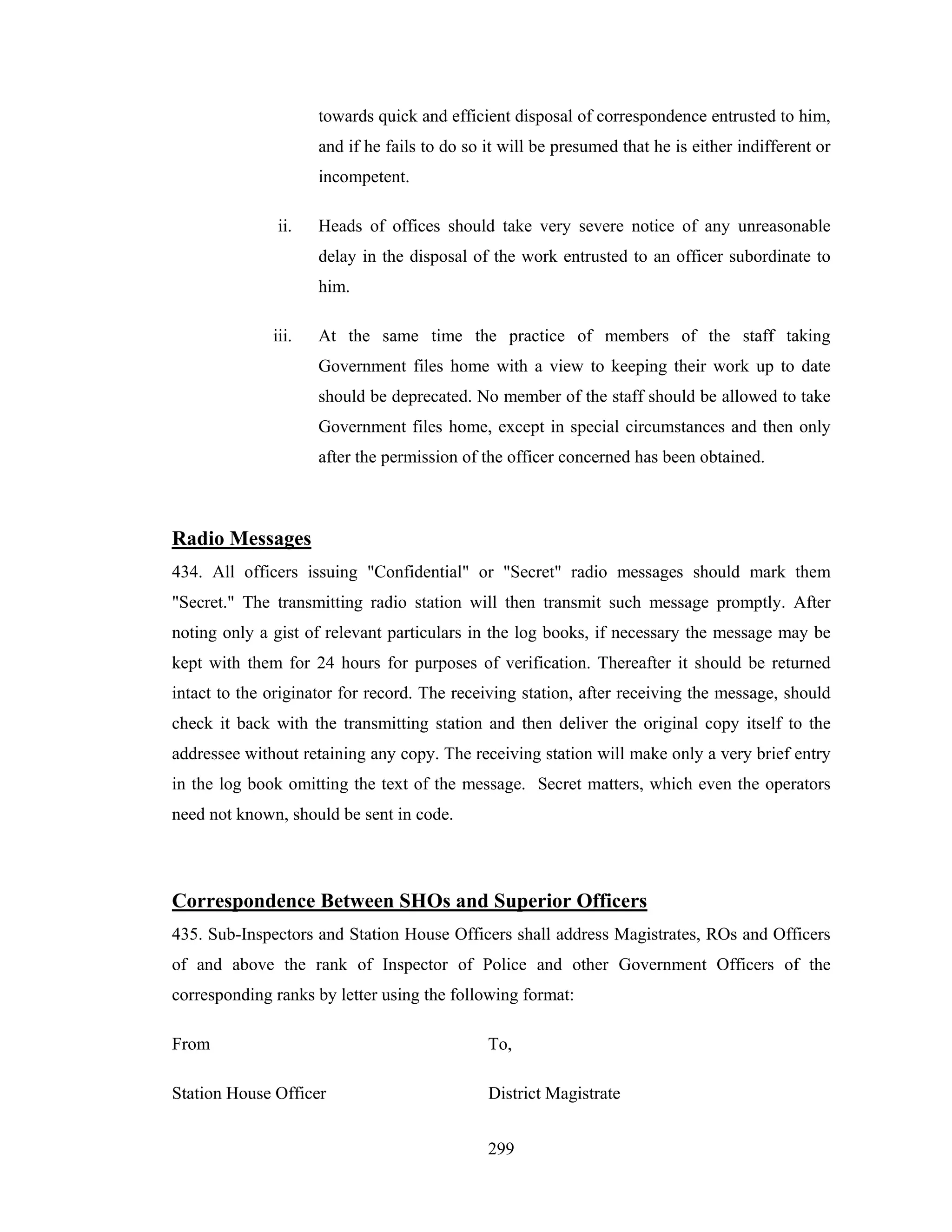towards quick and efficient disposal of correspondence entrusted to him,
and if he fails to do so it will be presumed that he is either indifferent or
incompetent.
ii.

Heads of offices should take very severe notice of any unreasonable
delay in the disposal of the work entrusted to an officer subordinate to
him.

iii.

At the same time the practice of members of the staff taking
Government files home with a view to keeping their work up to date
should be deprecated. No member of the staff should be allowed to take
Government files home, except in special circumstances and then only
after the permission of the officer concerned has been obtained.

Radio Messages
434. All officers issuing "Confidential" or "Secret" radio messages should mark them
"Secret." The transmitting radio station will then transmit such message promptly. After
noting only a gist of relevant particulars in the log books, if necessary the message may be
kept with them for 24 hours for purposes of verification. Thereafter it should be returned
intact to the originator for record. The receiving station, after receiving the message, should
check it back with the transmitting station and then deliver the original copy itself to the
addressee without retaining any copy. The receiving station will make only a very brief entry
in the log book omitting the text of the message. Secret matters, which even the operators
need not known, should be sent in code.

Correspondence Between SHOs and Superior Officers
435. Sub-Inspectors and Station House Officers shall address Magistrates, ROs and Officers
of and above the rank of Inspector of Police and other Government Officers of the
corresponding ranks by letter using the following format:
From

To,

Station House Officer

District Magistrate
299

 